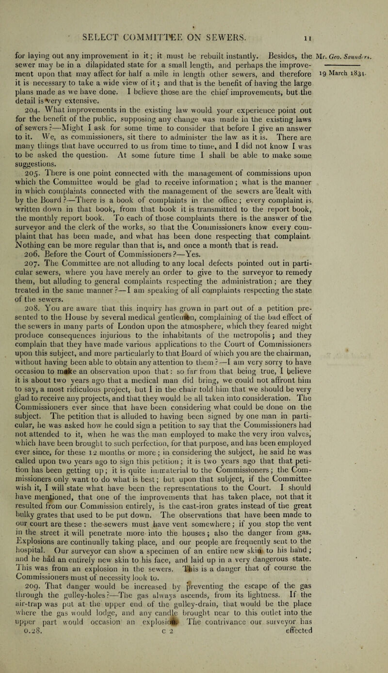 for laying out any improvement in it; it must be rebuilt instantly. Besides, the Mr. Geo. Sound, r&. sewer may be in a dilapidated state for a small length, and perhaps the improve- - ment upon that may affect for half a mile in length other sewers, and therefore !9 March 1831.. it is necessary to take a wide view of it; and that is the benefit of having the large plans made as we have done. I believe those are the chief improvements, but the detail is very extensive. 204. What improvements in the existing law would your experience point out for the benefit of the public, supposing any change was made in the existing laws of sewers ?—Might I ask for some time to consider that before I give an answer to it. We, as commissioners, sit there to administer the law as it is. There are many things that have occurred to us from time to time, and I did not know I was to be asked the question. At some future time I shall be able to make some suggestions. 205. There is one point connected with, the management of commissions upon which the Committee wmuld be glad to receive information ; what is the manner in which complaints connected with the management of the sewers are dealt with by the Board ?—There is a book of complaints in the office ; every complaint is written down in that book, from that book it is transmitted to the report book, the monthly report book. To each of those complaints there is the answer of the surveyor and the clerk of the works, so that the Commissioners know every com¬ plaint that has been made, and what has been done respecting that complaint. Nothing can be more regular than that is, and once a month that is read. 206. Before the Court of Commissioners?—Yes. 207. The Committee are not alluding to any local defects pointed out in parti¬ cular sewers, where you have merely an order to give to the surveyor to remedy them, but alluding to general complaints respecting the administration; are they treated in the same manner ?—I am speaking of all complaints respecting the state of the sewers. 208. You are aware that this inquiry has grown in part out of a petition pre¬ sented to the House by several medical gentleuffcn, complaining of the bad effect of the sewers in many parts of London upon the atmosphere, which they feared might produce consequences injurious to the inhabitants of the metropolis; and they complain that they have made various applications to the Court of Commissioners upon this subject, and more particularly to that Board of which you are the chairman, without having been able to obtain any attention to them ?—I am very sorry to have occasion to make an observation upon that: so far from that being true, I believe it is about two years ago that a medical man did bring, we could not affront him to say, a most ridiculous project, but I in the chair told him that we should be very glad to receive any projects, and that they would be all taken into consideration. The Commissioners ever since that have been considering what could be done on the subject. The petition that is alluded to having been signed by one man in parti¬ cular, he was asked how he could sign a petition to say that the Commissioners had not attended to it, when he was the man employed to make the very iron valves, which have been brought to such perfection, for that purpose, and has been employed ever since, for these 12 months or more; in considering the subject, he said he was called upon two years ago to sign this petition; it is two years ago that that peti¬ tion has been getting up; it is quite immaterial to the Commissioners; the Com¬ missioners only want to do what is best; but upon that subject, if the Committee wish it, I will state what have been the representations to the Court. I should have mentioned, that one of the improvements that has taken place, not that it resulted from our Commission entirely, is the cast-iron grates instead of the great bulky grates that used to be put down. The observations that have been made to our court are these: the sewers must have vent somewhere; if you stop the vent in the street it will penetrate more into the houses; also the danger from gas. Explosions are continually taking place, and our people are frequently sent to the hospital. Our surveyor can show a specimen of an entire new skin to his hand; and he had an entirely new skin to his face, and laid up in a very dangerous state, i his was from an explosion in the sewers. This is a danger that of course the Commissioners must of necessity look to. 209. That danger would be increased by preventing the escape of the gas through the gulley-holes ?—The gas always ascends, from its lightness. If the air-trap was put at the upper end of the gulley-drain, that would be the place where the gas would lodge, and any candle brought near to this outlet into the upper part would occasion an explosion. The contrivance our surveyor has 0.28. c 2 effected