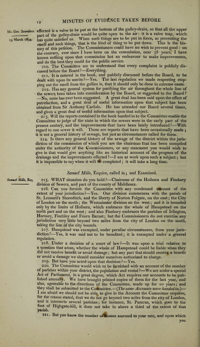 19 March 1834. Samuel Mills, Esq. 12 MINUTES OF EVIDENCE TAKEN BEFORE effected is a valve to be put at the bottom of the gulley-drain, so that all ths upper part of the gulley-drain would be quite open to the air: it is a valve trap, which has quite satisfied us. When such things are to be put in force, as preventing the smell and such things, that is the kind of thing to be put down. This is the his¬ tory of this petition. The Commissioners could have no wish to prevent good : on the contrary, ever since I have been on the commission, near 38 years, I have known nothing upon that commission but an endeavour to make improvements, and do the best they could for the public service. 210. The Committee are to understand that every complaint is publicly dis¬ cussed before the Board ?—Everything. 2u. It is entered in the book, and publicly discussed before the Board, to be dealt with upon its merits?—Yes. The last regulation we made respecting stop¬ ping out the smell from the gullies is, that it should only be done in extreme cases. 212. Has any general system for purifying the air throughout the whole line of the sewers been taken into consideration by the Board, or suggested to the Board ? —No, none has ever been suggested. A great deal has been said upon the effect of putrefaction, and a great deal of useful information upon that subject has been obtained from Sir Anthony Carlisle. He has attended our Board several times, and given a great deal of useful information upon that subject. 213. Will the reports contained in the book handed in to the Committee enable the Committee to judge of the state in which the sewers were in the early part of the present century, and the improvements that have been lately introduced ?—With regard to one sewer it will. Those are reports that have been occasionally made j it is not a general history of sewage, but just as circumstances called for them. 214. Is there any general history of the sewage of the district within the juris¬ diction of the commission of which you are the chairman that has been compiled under the authority of the Commissioners, or any statement you would wish to give in that would give anything like an historical account of the progress of the drainage and the improvements effected?—I am at work upon such a subject; but it is impossible to say when it will He completed ; it will take a long time. Samuel Mills, Esquire, called in; and Examined. 215. WHAT situation do you hold?—Chairman of the Holborn and Finsbury division of Sewers, and part of the county of Middlesex. 216. Can you furnish the Committee with any condensed account of the extent of your jurisdiction?—Yes. Our division commences with the parish of St. Leonard’s Shoreditch, and the liberty of Norton Folgate, on the east; the City of London on the south ; the Westminster division on the west; and it is bounded only by the limits of Holborn, which embraces the whole of Hampstead on the north part and on the west; and also Finsbury embraces the parishes of Islington, Hornsey, Finchley and Friern Barnet; but the Commissioners do not exercise any jurisdiction very little beyond two miles from the city of London on the south, taking the line of the city bounds. 217. Hampstead was exempted, under peculiar circumstances, from your juris¬ diction?—Yes, it was said not to be benefited; it is exempted under a general regulation. 218. Under a decision of a court of law?—It was upon a trial relative to a question that arose, whether the whole of Hampstead could be liable when they did not receive benefit or avoid damage; but any part that should receive a benefit or avoid a damage we should consider ourselves authorized to charge. 219. But have you acted upon that decision?—Yes. 220. The Committee would wish to be furnished with an account of the number of parishes within your district, the population and rental?—We act under a special Act of Parliament, in a great degree, which Act requires our accounts to be pub¬ lished annually. We have brought printed copies of them for the last year, and also, agreeable to the directions of the Committee, made up for 10 years; and they shall be submitted to the Committee.—(The same Accounts were handed ini)— I am afraid we should not be able., to give in the Account the Committee requires, for the reason stated, that we do not go beyond two miles from the city of London, and it intersects several parishes; for instance, St. Pancras, which goes to the foot of Highgatej-hill, it does not take in above a third of the extent of that parish. 221. But you know the number oBhouscs assessed to your rate, and upon which you