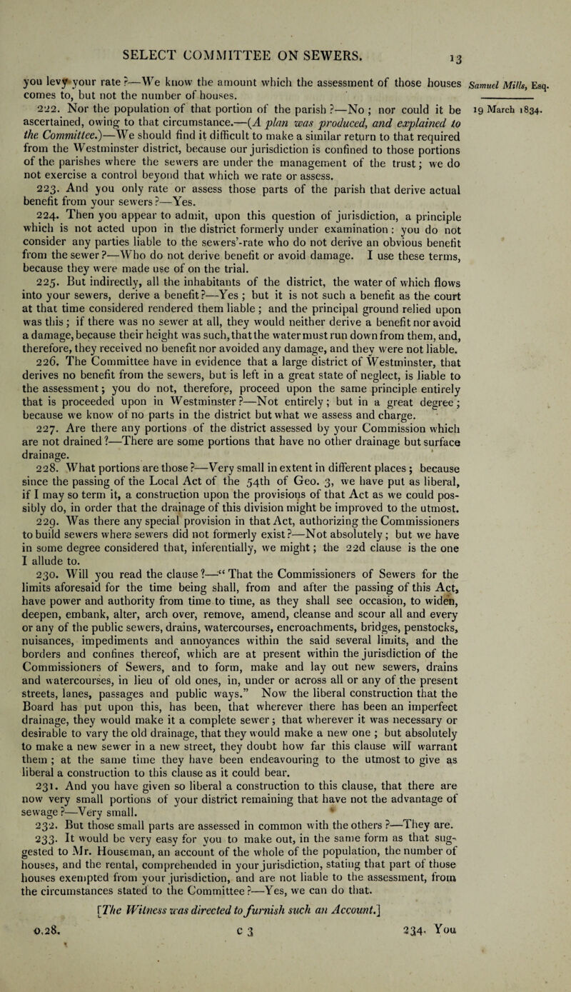 you levy your rate ?—We know the amount which the assessment of those houses comes to, but not the number of houses. ascertained, owing to that circumstance.—{A plan was produced, and explained to the Committee.)—We should find it difficult to make a similar return to that required from the Westminster district, because our jurisdiction is confined to those portions of the parishes where the sewers are under the management of the trust; we do not exercise a control beyond that which we rate or assess. 223. And you only rate or assess those parts of the parish that derive actual benefit from vour sewers ?—Yes. 224. Then you appear to admit, upon this question of jurisdiction, a principle which is not acted upon in the district formerly under examination : you do not consider any parties liable to the sewers’-rate who do not derive an obvious benefit from the sewer ?—Who do not derive benefit or avoid damage. I use these terms, because they were made use of on the trial. 225. But indirectly, all the inhabitants of the district, the water of which flows into your sewers, derive a benefit?—Yes ; but it is not such a benefit as the court at that time considered rendered them liable; and the principal ground relied upon was this; if there was no sewer at all, they would neither derive a benefit nor avoid a damage, because their height was such, that the water must run down from them, and, therefore, they received no benefit nor avoided any damage, and they were not liable. 226. The Committee have in evidence that a large district of Westminster, that derives no benefit from the sewers, but is left in a great state of neglect, is liable to the assessment; you do not, therefore, proceed upon the same principle entirely that is proceeded upon in Westminster?—Not entirely; but in a great degree; because we know of no parts in the district but what we assess and charge. 227. Are there any portions of the district assessed by your Commission which are not drained?—There are some portions that have no other drainage but surface drainage. 228. What portions are those ?—Very small in extent in different places ; because since the passing of the Local Act of the 54th of Geo. 3, we have put as liberal, if I may so term it, a construction upon the provisions of that Act as we could pos¬ sibly do, in order that the drainage of this division might be improved to the utmost. 229. Was there any special provision in that Act, authorizing the Commissioners to build sewers where sewers did not formerly exist?—Not absolutely ; but we have in some degree considered that, inferentially, we might; the 22d clause is the one I allude to. 230. Will you read the clause?—■“ That the Commissioners of Sewers for the limits aforesaid for the time being shall, from and after the passing of this Act, have power and authority from time to time, as they shall see occasion, to widen, deepen, embank, alter, arch over, remove, amend, cleanse and scour all and every or any of the public sewers, drains, watercourses, encroachments, bridges, penstocks, nuisances, impediments and annoyances within the said several limits, and the borders and confines thereof, which are at present within the jurisdiction of the Commissioners of Sewers, and to form, make and lay out new sewers, drains and watercourses, in lieu of old ones, in, under or across all or any of the present streets, lanes, passages and public ways.” Now the liberal construction that the Board has put upon this, has been, that wherever there has been an imperfect drainage, they would make it a complete sewer; that wherever it was necessary or desirable to vary the old drainage, that they would make a new one ; but absolutely to make a new sewer in a new street, they doubt how far this clause will warrant them ; at the same time they have been endeavouring to the utmost to give as liberal a construction to this clause as it could bear. 231. And you have given so liberal a construction to this clause, that there are now very small portions of your district remaining that have not the advantage of sewage ?—Very small. 232. But those small parts are assessed in common with the others ?—They are. 233* ^ would be very easy for vou to make out, in the same form as that sug¬ gested to Mr. Houseman, an account of the whole of the population, the number of houses, and the rental, comprehended in your jurisdiction, stating that part ot those houses exempted from your jurisdiction, and are not liable to the assessment, from the circumstances stated to the Committee?—Yes, we can do that. [The Witness was directed to furnish such an Account.] 0,28. c 3 234- Tou Samuel Mills, Esq.