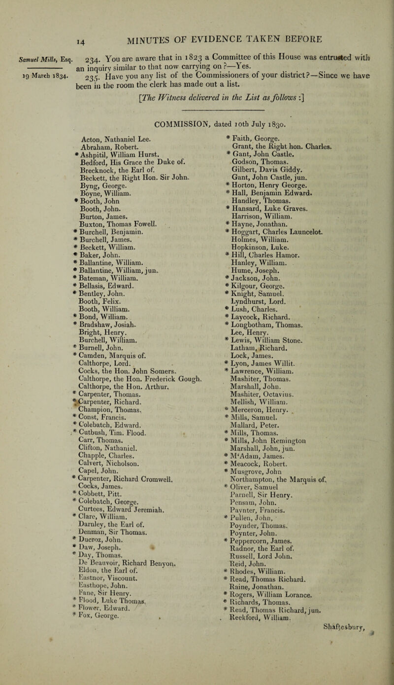 Samuel Mills, Esq. 234. You are aware that in 1823 a Committee of this House was entrusted will® - an inquiry similar to that now carrying on ?—Yes. 19 March 1834. 235. Have you any list of the Commissioners of your district?—Since we have been in the room the clerk has made out a list. [The Witness delivered in the List as follows :] COMMISSION, dated 10th July 1830. Acton, Nathaniel Lee. Abraham, Robert. #Ashpitil, William Hurst. Bedford, His Grace the Duke of. Brecknock, the Earl of. Beckett, the Right Hon. Sir John. Byng, George. Boyne, William. * Booth, John Booth, John. Burton, James. Buxton, Thomas Fowell. * Burchell, Benjamin. * Burchell, James. * Beckett, William. * Baker, John. * Ballantine, William. * Ballantine, William, jun. * Bateman, William. * Bellasis, Edward. * Bentley, John. Booth, Felix. Booth, William. * Bond, William. * Bradshaw, Josiah. Bright, Henry. Burchell, William. * Burnell, John. * Camden, Marquis of. Calthorpe, Lord. Cocks, the Hon. John Somers. Calthorpe, the Hon. Frederick Gough. Calthorpe, the Hon. Arthur. * Carpenter, Thomas. * Carpenter, Richard. Champion, Thomas, * Const, Francis. * Colebatch, Edward. * Cutbush, Tim. Flood. Carr, Thomas. Clifton, Nathaniel. Chappie, Charles. Calvert, Nicholson. Capel, John. * Carpenter, Richard Cromwell Cocks, James. * Oobbett, Pitt. * Colebatch, George. Curtees, Edward Jeremiah. * Clare, William. Darnley, the Earl of. Denman, Sir Thomas. * Ducroz, John. * Daw, Joseph. * Day, Thomas. De Beauvoir, Richard Benyon, Eldon, the Earl of. Eastnor, Viscount. Easthope, John, bane, Sir Henry. * Flood, Luke Thomas. * Flower, Edward. * Fox, George. , * Faith, George. Grant, the Right lion. Charles. * Gant, John Castle. Godson, Thomas. Gilbert, Davis Giddy. Gant, John Castle, jun. * Horton, Henry George. * Hall, Benjamin Edward. Handley, Thomas. * Hansard, Luke Graves. Harrison, William. * Hayne, Jonathan. * Hoggart, Charles LaunceloL Holmes, William. Hopkinson, Luke. * Hill, Charles Hamor. Hanley, William. Hume, Joseph. * Jackson, John. * Kilgour, George. * Knight, Samuel. Lyndhurst, Lord. * Lush, Charles. * Laycock, Richard. * Longbotham, Thomas. Lee, Henry. * Lewis, William Stone. Latham, Richard. Lock, James. * Lyon, James Willit. * Lawrence, William. Mashiter, Thomas. Marshall, John. Mashiter, Octavius. Mellish, William. * Merceron, Henry. * Mills, Samuel. Mallard, Peter. * Mills, Thomas. * Mills, John Remington Marshall, John, jun. * M‘Adam, James. * Meacock, Robert. * Musgrove, John Northampton, the Marquis of. * Oliver, Samuel Parnell, Sir Henry. Pensam, John. Paynter, Francis. * Pullen, John, • Poynder, Thomas. Poynter, John. * Peppercorn, James. Radnor, the Earl of. Russell, Lord John. Reid, John. * Rhodes, William. * Read, Thomas Richard. Raine, Jonathan. * Rogers, William Lorance. * Richards, Thomas. * Read, Thomas Richard, jun. Reekford, William. Shaftesbury,