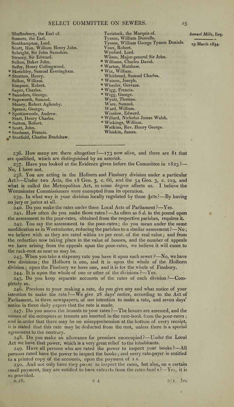 Shaftesbury, the Earl of. Somers, the Earl. Scott, Hon. William Henry John. Sebright, Sir John Saunders. Stracey, Sir Edward. Sellon, Baker John. Selby, Henry Collingwood. # Sketchley, Samuel Everingham. # Stratton, Henry. Sellon, William. Simpson, Robert. Sayer, Charles. # Saunders, George. # Sapsworth, Samuel. Slaney, Robert Aglionby. Spence, George. # Spottiswoode, Andrew. Sturt, Henry Charles. # Sutton, Robert. # Scott, John. ■* Stedman, Francis. # Stutfield, Charles Bradshaw. Tavistock, the Marquis of. Tyssen, William Daniells. Tyssen, William George Tyssen Daniels, Vaux, Robert. Wynford, Lord. Wilson, Major-general Sir John. # Williams, Charles David. * Warton, Matthew. # Wix, William. Whitbread, Samuel Charles. % Watson, Joseph. # Wheeler, Gervase. # Wigg, Francis. # Wigg, George. Wyatt, Thomas. Ware, Samuel. Ward, William. Winslow, Edward. # Willard, Nicholas James Walsh. # Wickings, William. Watkins, Rev. Henry George. Whiskin, James. 236. How many are there altogether?—173 now alive, and there are 81 that are qualified, which are distinguished by an asterisk. 237. Have you looked at the Evidence given before the Committee in 1823 ?—• No, I have not. 238. You are acting in the Holborn and Finsbury division under a particular Act?—Under two Acts, the 18 Geo. 3, c. 66, and the 54 Geo. 3, c. 219, and what is called the Metropolitan Act, in some degree affects us. I believe the Westminster Commissioners were exempted from its operation. 239. In what way is your division locally regulated by those Acts?—By having no jury or juries at all. 240. Do you make the rates under these Local Acts of Parliament ?—Yes. 241. How often do you make those rates?—As often as 6 d. in the pound upon the assessment to the poor-rates, obtained from the respective parishes, requires it. 242. You say the assessment to the poor-rates' do you mean under the same Eiiodification as in Westminster, reducing the parishes to a similar assessment ?—No; we believe with us they are rated within 10 per cent, of the real value; and from the reduction now taking place in the value of houses, and the number of appeals we have arising from the appeals upon the poor-rates, we believe it will come to the rack-rent as near as may be. 243. When you take a sixpenny rate you have it upon each sewer ?—No, we have two divisions; the Holborn is one, and it is upon the whole of the Holborn division ; upon the Finsbury we have one, and it is for the whole of Finsbury. 244. It is upon the whole of one or other of the divisions ?—Yes. 245. Do you keep separate accounts of the rates of each division ?—Com¬ pletely so. 246. Previous to your making a rate, do you give any and what notice of your intention to make the rate?—We give 28 days’notice, according to the Act of Parliament, in three newspapers, of our intention to make a rate, and seven days’ notice in three daily papers that the rate is made. 247. Do you assess the tenants to your rates ?—The houses are assessed, and the names of the occupiers or tenants are inserted in the rate-book from the poor-rates ; and in order that there may be no misapprehension at the bottom of every receipt, it is stated that this rate may be deducted from the rent, unless there is a special agreement to the contrary. 248. Do you make an allowance for premises unoccupied?—Under the Local Act we have that power, which is a very great relief to the inhabitants. 249. Have all persons who are rated the power to inspect your books ?—All persons rated have the power to inspect the books; and every rate-payer is entitled to a printed copy of die accounts, upon the payment of 1 s. 250. And not only have they poaer to inspect the rates, but also, on a certain small payment, they are entitled to have extracts from the rates-bool s?—Yes, it is so provided. 0.28. c 4 251. Are Samuel Mills, Esq.