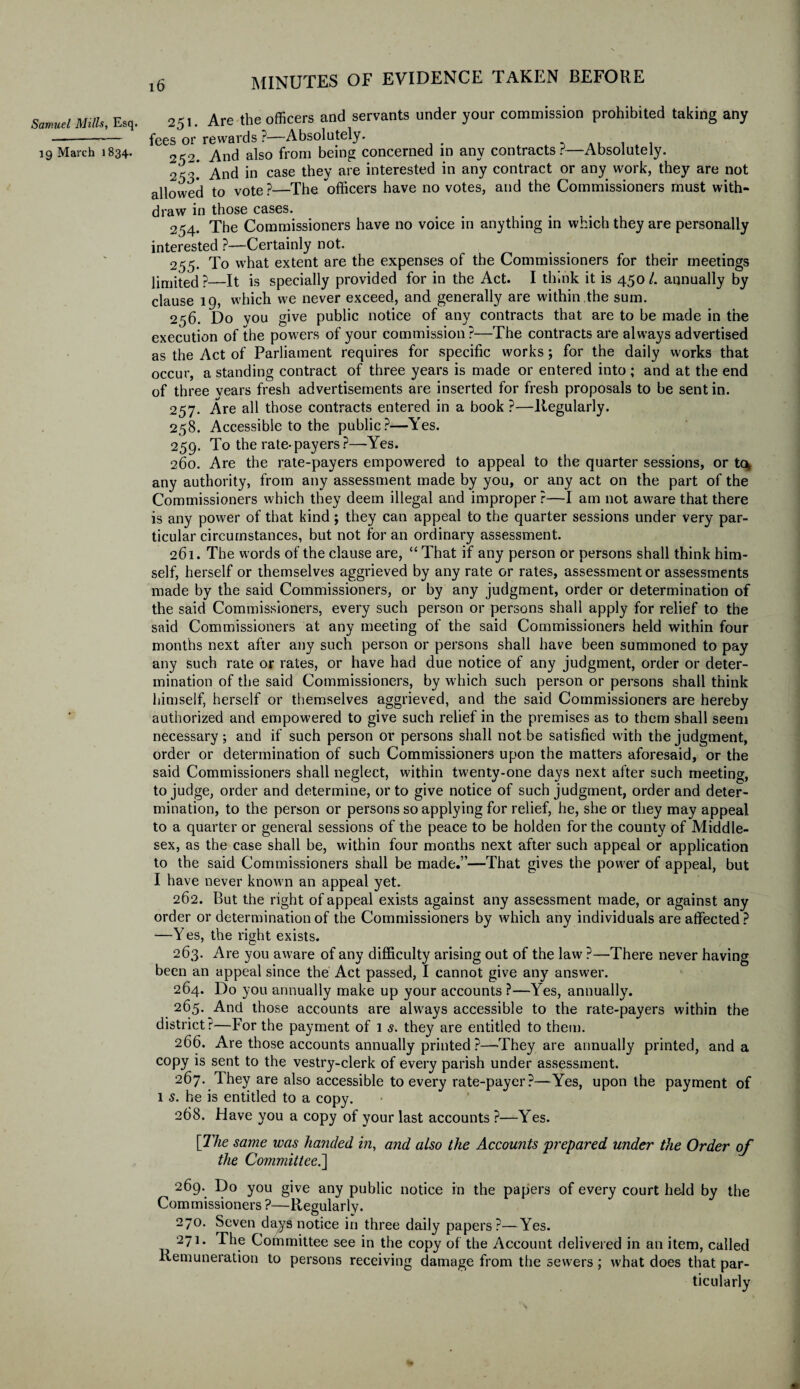 Samuel Mills, Esq. 19 March 1834. ^51. Are the officers and servants under your commission prohibited taking any fees or rewards ?—Absolutely. 052. And also from being concerned in any contracts?—Absolutely. 2^.* And in case they are interested in any contract or any work, they are not allowed to vote ?—The officers have no votes, and the Commissioners must with¬ draw in those cases. 254. The Commissioners have no voice in anything in which they are personally interested ?—Certainly not. 255. To what extent are the expenses of the Commissioners for their meetings limited?—It is specially provided for in the Act. I think it is 450/. annually by clause 19, which we never exceed, and generally are within the sum. 256. Do you give public notice of any contracts that are to be made in the execution of the powers of your commission ?—The contracts are always advertised as the Act of Parliament requires for specific works; for the daily works that occur, a standing contract of three years is made or entered into ; and at the end of three vears fresh advertisements are inserted for fresh proposals to be sent in. 257. Are all those contracts entered in a book?—Regularly. 258. Accessible to the public?—Yes. 259. To the rate- payers ?—-Yes. 260. Are the rate-payers empowered to appeal to the quarter sessions, or tcv any authority, from any assessment made by you, or any act on the part of the Commissioners which they deem illegal and improper ?—I am not aware that there is any power of that kind ; they can appeal to the quarter sessions under very par¬ ticular circumstances, but not for an ordinary assessment. 261. The words of the clause are, “ That if any person or persons shall think him¬ self, herself or themselves aggrieved by any rate or rates, assessment or assessments made by the said Commissioners, or by any judgment, order or determination of the said Commissioners, every such person or persons shall apply for relief to the said Commissioners at any meeting of the said Commissioners held within four months next after any such person or persons shall have been summoned to pay any such rate or rates, or have had due notice of any judgment, order or deter¬ mination of the said Commissioners, by which such person or persons shall think himself, herself or themselves aggrieved, and the said Commissioners are hereby authorized and empowered to give such relief in the premises as to them shall seem necessary; and if such person or persons shall not be satisfied with the judgment, order or determination of such Commissioners upon the matters aforesaid, or the said Commissioners shall neglect, within twenty-one days next after such meeting, to judge, order and determine, or to give notice of such judgment, order and deter¬ mination, to the person or persons so applying for relief, he, she or they may appeal to a quarter or general sessions of the peace to be holden for the county of Middle¬ sex, as the case shall be, within four months next after such appeal or application to the said Commissioners shall be made.”—That gives the power of appeal, but I have never known an appeal yet. 262. But the right of appeal exists against any assessment made, or against any order or determination of the Commissioners by which any individuals are affected? —Yes, the right exists. 263. Are you aware of any difficulty arising out of the law ?—There never having been an appeal since the Act passed, I cannot give any answer. 264. Do you annually make up your accounts ?—Yes, annually. 265. And those accounts are always accessible to the rate-payers within the district?—For the payment of 1 s. they are entitled to them. 266. Are those accounts annually printed?—They are annually printed, and a copy is sent to the vestry-clerk of every parish under assessment. 267. They are also accessible to every rate-payer?—Yes, upon the payment of l s. he is entitled to a copy. 268. Have you a copy of your last accounts ?—Yes. [The same was handed in, and also the Accounts prepared under the Order of the Committee.'] 269. Do you give any public notice in the papers of every court held by the Commissioners?—Regularly. 270. Seven days notice in three daily papers?—Yes. 271. The Committee see in the copy of the Account delivered in an item, called Remuneration to persons receiving damage from the sewers; what does that par¬ ticularly
