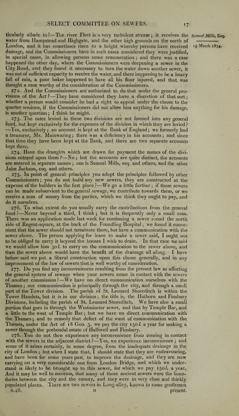 n trcularly allude to?—The. river Fleet is a very turbulent stream; it receives the water from Hampstead and Higbgate, and the other high grounds on the north of damage, and the Commissioners have in such cases considered they were justified, in special cases, in allowing persons some remuneration ; and there was a case happened the other day, where the Commissioners were deepening a sewer in the City Road, and they found it necessary to turn the water down another sewer, it was not of sufficient capacity to receive the water, and there happening to be a heavy fall of rain, a poor baker happened to have all his flour injured, and that was thought a case worthy of the consideration of the Commissioners. 272. And the Commissioners are authorized to do that under the general pro¬ visions of the Act ?—They have considered they have a discretion of that sort; whether a person would consider he had a right to appeal under the clause to the quarter sessions, if the Commissioners did not allow him anything for his damage, is another question; I think he might. 273. The rates levied in these two divisions are not formed into any general fund, but kept exclusively for the expenses of the division in which they are levied ? —Yes, exclusively; an account is kept at the Bank of England; we formerly had a treasurer, Mr. Mainwaring; there was a deficiency in his accounts; and since that time they have been kept at the Bank, and there are two separate accounts kept there. 274. Have the draughts which are drawn for payment the names of the divi¬ sions entered upon them?—No; but the accounts are quite distinct, the accounts are entered in separate names ; one is Samuel Mills, esq. and others, and the other John Jackson, esq. and others. 275. In point of general principles you adopt the principles followed by other Commissioners ; you do not build any new sewers, they are constructed at the expense of the builders in the first place?—We go a little further; if those sewers can be made subservient to the general sewage, we contribute towards them, or we receive a sum of money from the parties, which we think they ought to pay, and do it ourselves. 276. To w7bat extent do you usually carry the contributions from the general fund ?—Never beyond a third, I think ; but it is frequently only a small sum. There was an application made last week for continuing a sewer round the north side of Regent-square, at the back of the Foundling Hospital; we found it conve¬ nient that the sewer should not terminate there, but have a communication with the sewer above. The person applying for leave to make a sewer said, I ought not to be obliged to carry it beyond the houses I wish to drain. In that case we said we would allow him 30/. to carry on the communication to the sewer above, and then the sewer above w'ould have the benefit of the drainage all along. I have before said we put a liberal construction upon this clause generally, and in any improvement of the law of sewers that is well worthy of consideration. 277. Do you find any inconveniences resulting from the present law7 as affecting the general system of sewage when your sew'ers come in contact with the sewers of another commission?—We have no direct communication ourselves with the Thames ; our communication is principally through the city, and through a small part of the TowTer division. The parish of St. Leonard Shoreditch is within the Tower Hamlets, but it is in our division; the title is, the Holborn and Finsbury Divisions, including the parish of St. Leonard Shoreditch. We have also a small portion that goes in through the Westminster sew^er, and that by Temple Bar, and a little to the west of Temple Bar; but we have no direct communication with the Thames; and to remedy that defect of the want of communication with the Thames, under the Act of 18 Geo. 3, we pay the city 150/. a year for making- a sewer through the prebendal estate of Halliwell and Finsbury. 278. You do not then experience any inconvenience from coming in contact with the sew'ers in the adjacent district ?—Yes, we experience inconvenience ; and some of it arises certainly, in some degree, from the inadequate drainage in the city of London ; but w’hen I state that, I should state that they are endeavouring, and have been for some years past, to improve the drainage, and they are now carrying on a very considerable one from London Bridge, and which we under¬ stand is likely to be brought up to this sewer, for which we pay 150/. a year. And it may be well to mention, that many of those ancient sewers were the boun¬ daries between the city and the county, and they were in very close and thickly populated places. There are two sewers in Long-alley, known to some gentlemen 0.28. d present. Samuel Mills, Esq