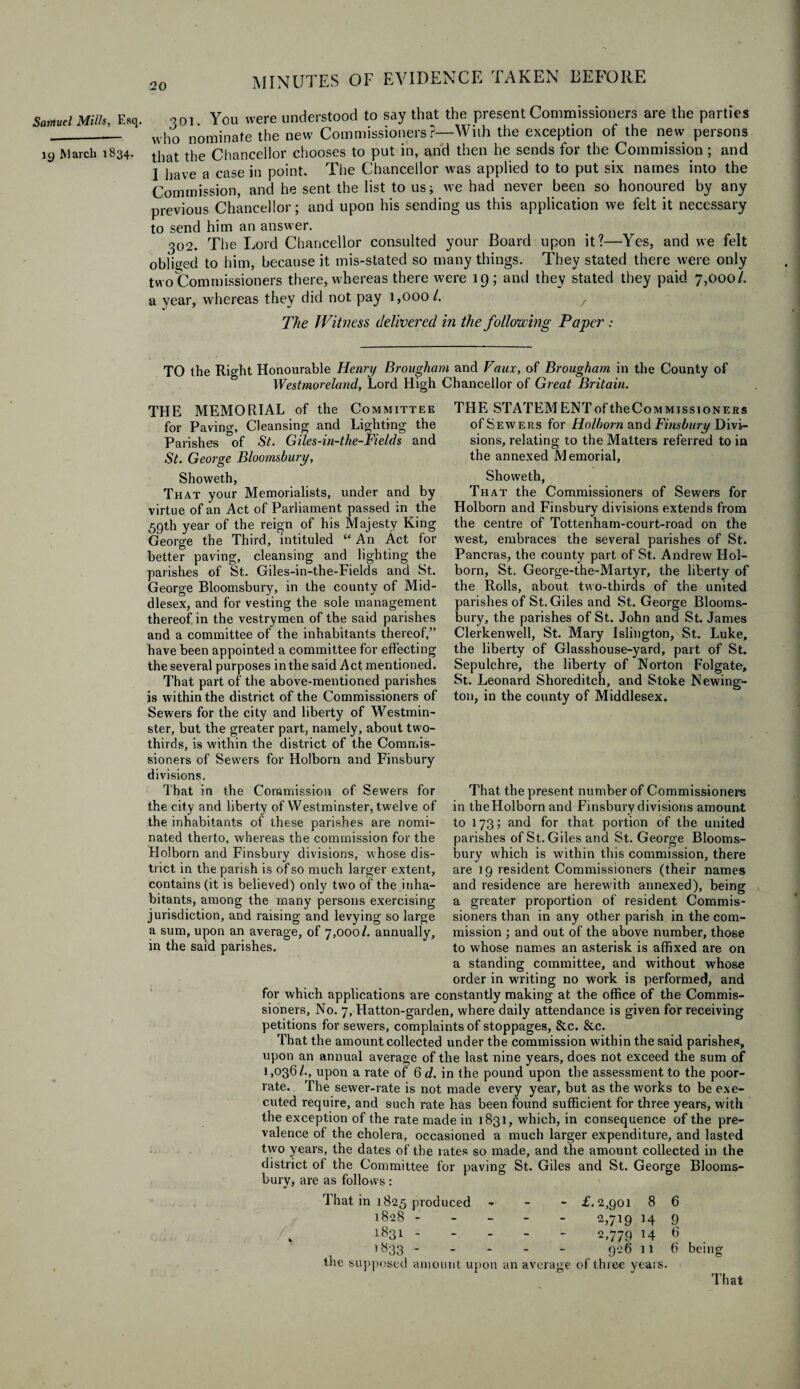 Samuel Mills, Esq. 19 March 1834. 901. You were understood to say that the present Commissioners are the parties who nominate the new Commissioners?—With the exception of the new persons that the Chancellor chooses to put in, and then he sends for the Commission ; and I have a case in point. The Chancellor was applied to to put six names into the Commission, and he sent the list to us; we had never been so honoured by any previous Chancellor; and upon his sending us this application we felt it necessary to send him an answer. 302. The Lord Chancellor consulted your Board upon it?—Yes, and we felt obliged to him, because it mis-stated so many things. They stated there were only two Commissioners there, whereas there were 19; and they stated they paid 7,000/. a year, whereas they did not pay 1,000/. y The Witness delivered in the following Paper: TO the Right Honourable Henry Brougham and Faux, of Brougham in the County of Westmoreland, Lord High Chancellor of Great Britain. THE MEMORIAL of the Committee for Paving, Cleansing and Lighting the Parishes of St. Giles-in-the-Fields and St. George Bloomsbury, Showeth, That your Memorialists, under and by virtue of an Act of Parliament passed in the 59th year of the reign of his Majesty King George the Third, intituled “ An Act for better paving, cleansing and lighting the parishes of St. Giles-in-the-Fields and St. George Bloomsbury, in the county of Mid¬ dlesex, and for vesting the sole management thereof, in the vestrymen of the said parishes and a committee of the inhabitants thereof,” have been appointed a committee for effecting the several purposes in the said Act mentioned. That part of the above-mentioned parishes is within the district of the Commissioners of Sewers for the city and liberty of Westmin¬ ster, but the greater part, namely, about two- thirds, is within the district of the Commis¬ sioners of Sewers for Holborn and Finsbury divisions. That in the Commission of Sewers for the city and liberty of Westminster, twelve of the inhabitants of these parishes are nomi¬ nated therto, whereas the commission for the Holborn and Finsbury divisions, whose dis¬ trict in the parish is of so much larger extent, contains (it is believed) only two of the inha¬ bitants, among the many persons exercising jurisdiction, and raising and levying so large a sum, upon an average, of 7,000/. annually, in the said parishes. THE STATEMENT of the Commissioners of Sewers for Holborn and Finsbury Divi¬ sions, relating to the Mattel's referred to in the annexed Memorial, Showeth, That the Commissioners of Sewers for Holborn and Finsbury divisions extends from the centre of Tottenham-court-road on the west, embraces the several parishes of St. Pancras, the county part of St. Andrew Hol¬ born, St. George-the-Martyr, the liberty of the Rolls, about two-thirds of the united parishes of St. Giles and St. George Blooms¬ bury, the parishes of St. John and St. James Clerkenwell, St. Mary Islington, St. Luke, the liberty of Glasshouse-yard, part of St. Sepulchre, the liberty of Norton Folgate, St. Leonard Shoreditch, and Stoke Newing¬ ton, in the county of Middlesex. That the present number of Commissioners in theHolborn and Finsbury divisions amount to 173; and for that portion of the united parishes of St. Giles and St. George Blooms¬ bury which is within this commission, there are 19 resident Commissioners (their names and residence are herewith annexed), being a greater proportion of resident Commis¬ sioners than in any other parish in the com¬ mission ; and out of the above number, those to whose names an asterisk is affixed are on a standing committee, and without whose order in writing no work is performed, and for which applications are constantly making at the office of the Commis¬ sioners, No. 7, Hatton-garden, where daily attendance is given for receiving petitions for sewers, complaints of stoppages, &c. &c. That the amount collected under the commission within the said parishes, upon an annual average of the last nine years, does not exceed the sum of 1,036/., upon a rate of 6 d. in the pound upon the assessment to the poor- rate. The sewer-rate is not made every year, but as the works to be exe¬ cuted require, and such rate has been found sufficient for three years, with the exception of the rate made in 1831, which, in consequence of the pre¬ valence of the cholera, occasioned a much larger expenditure, and lasted two years, the dates of the rates so made, and the amount collected in the district of the Committee for paving St. Giles and St. George Blooms¬ bury, are as follows: That in 1825 produced » - - £.2,901 8 1828 ----- 2,719 14 * 1831 ----- 2,779 14 ,y33.9-6 11 6 9 6 6 the supposed amount upon an average of three years. being That