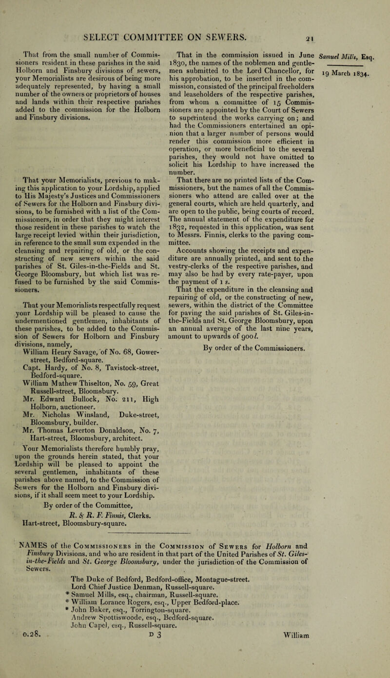 That from the small number of Commis¬ sioners resident in these parishes in the said Holborn and Finsbury divisions of sewers, your Memorialists are desirous of being more adequately represented, by having a small number of the owners or proprietors of houses and lands within their respective parishes added to the commission for the Holborn and Finsburv divisions. That your Memorialists, previous to mak¬ ing this application to your Lordship, applied to His Majesty’s Justices and Commissioners of Sewers for the Holborn and Finsbury divi¬ sions, to be furnished with a list of the Com¬ missioners, in order that they might interest those resident in these parishes to watch the large receipt levied within their jurisdiction, in reference to the small sum expended in the cleansing and repairing of old, or the con¬ structing of new sewers within the said parishes of St. Giles-in-the-Fields and St. George Bloomsbury, but which list was re¬ fused to be furnished bv the said Commis- sioners. That your Memorialists respectfully request your Lordship will be pleased to cause the undermentioned gentlemen, inhabitants of these parishes, to be added to the Commis¬ sion of Sewers for Holborn and Finsbury divisions, namely, William Henry Savage, of No. 68, Gower- street, Bedford-square. Capt. Hardy, of No. 8, Tavistock-street, Bedford-square. William Mathew Thiselton, No. 59, Great Russell-street, Bloomsbury. Mr. Edward Bullock, No. 211, High Holborn, auctioneer. Mr. Nicholas Winsland, Duke-street, Bloomsbury, builder. Mr. Thomas Leverton Donaldson, No. 7, Hart-street, Bloomsbury, architect. Your Memorialists therefore humbly pray, upon the grounds herein stated, that your Lordship will be pleased to appoint the several gentlemen, inhabitants of these parishes above named, to the Commission of Sewers for the Holborn and Finsbury divi¬ sions, if it shall seem meet to your Lordship. By order of the Committee, R. fy R. F. Finnis, Clerks. Hart-street, Bloomsbury-square. That in the commission issued in June 1830, the names of the noblemen and gentle¬ men submitted to the Lord Chancellor, for his approbation, to be inserted in the com¬ mission, consisted of the principal freeholders and leaseholders of the respective parishes, from whom a committee of 15 Commis¬ sioners are appointed by the Court of Sewers to superintend the works carrying on; and had the Commissioners entertained an opi¬ nion that a larger number of persons would render this commission more efficient, in operation, or more beneficial to the several parishes, they would not have omitted to solicit his Lordship to have increased the number. That there are no printed lists of the Com¬ missioners, but the names of all the Commis¬ sioners who attend are called over at the general courts, which are held quarterly, and are open to the public, being courts of record. The annual statement of the expenditure for 1832, requested in this application, was sent to Messrs. Finnis, clerks to the paving com¬ mittee. Accounts showing the receipts and expen¬ diture are annually printed, and sent to the vestry-clerks of the respective parishes, and may also be had by every rate-payer, upon the payment of l s. That the expenditure in the cleansing and repairing of old, or the constructing of new, sewers, within the district of the Committee for paving the said parishes of St. Giles-in- the-Fields and St. George Bloomsbury, upon an annual average of the last nine years, amount to upwards of 900£ By order of the Commissioners. NAMES of the Commissioners in the Commission of Sewers for Holborn and Finsbury Divisions, and who are resident in that part of the United Parishes of St. Giles- in-the-Fields and St. George Bloomsbury, under the jurisdiction of the Commission of Sewers. The Duke of Bedford, Bedford-office, Montague-street. Lord Chief Justice Denman, Russell-square. * Samuel Mills, esq., chairman, Russell-square. * William Lorance Rogers, esq., Upper Bedford-place, * John Baker, esq., Torrington-square. Andrew Spottiswoode, esq., Bedford-square. John Cape), esq., Russell-square. 0.2 8. D 3 William Samuel Mills, Esq