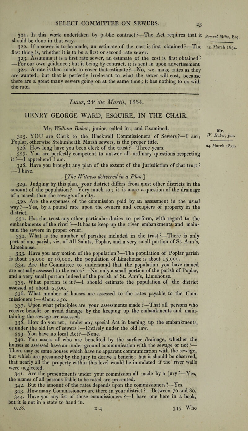 321. Is this work undertaken by public contract?—The Act requires that it should be done in that way. 322. If a sewer is to be made, an estimate of the cost is first obtained?—The first thing is, whether it is to be a first or second rate sewer. 323. Assuming it is a first rate sewer, an estimate of the cost is first obtained ? —For our own guidance; but it being by contract, it is sent in upon advertisement 324. A rate is then made to cover that estimate?—No, we make rates as thev are wanted; but that is perfectly irrelevant to what the sewer will cost, because there are a great many sewers going on at the same time; it has nothing to do with the rate. Luna, 24° die Martii, 1834. HENRY GEORGE WARD, ESQUIRE, IN THE CHAIR. Mr. William Baker, junior, called in ; and Examined. 325. YOU are Clerk to the Blackwall Commissioners of Sewers?—I am; Poplar, otherwise Stebunheath Marsh sewers, is the proper title. 326. How long have you been clerk of the trust?—Three years. 327. You are perfectly competent to answer all ordinary questions respecting it?—I apprehend I am. 328. Have you brought any plan of the extent of the jurisdiction of that trust ? — I have. \The Witness delivered in a Plan.] 329. Judging by this plan, your district differs from most other districts in the amount of the population?—Very much so ; it is more a question of the drainage of a marsh than the sewage, of a city. 330. Are the expenses of the commission paid by an assessment in the usual way?—Yes, by a pound rate upon the owners and occupiers of property in the district. 331. Has the trust any other particular duties to perform, with regard to the embankments of the river ?—It has to keep up the river embankments and main¬ tain the sewers in proper order. 332. What is the number of parishes included in the trust?—There is only part of one parish, viz. of All Saints, Poplar, and a very small portion of St. Ann’s, Limehouse. 333. Have you any notion of the population?—The population of Poplar parish is about 15,000 or 16,000, the population of Limehouse is about 15,000. 334. Are the Committee to understand that the population you have named are actually assessed to the rates?—No, only a small portion of the parish of Poplar, and a very small portion indeed of the parish of St. Ann’s, Limehouse. 335. What portion is it ?—I should estimate the population of the district assessed at about 2,500. 336. What number of houses are assessed to the rates payable to the Com¬ missioners ?—About 450. 337- Upon what principles are your assessments made ?—That all persons who receive benefit or avoid damage by the keeping up the embankments and main¬ taining the sewage are assessed. 338. How do you act; under any special Act in keeping up the embankments, or under the old law of sewers ?—Entirely under the old law. 339. You have no local Act?—None. 340. You assess all who are benefited by the surface drainage, whether the houses so assessed have an under-ground communication with the sewage or not ?— I here may be some houses which have no apparent communication with the sewage, but which are presumed by the jury to derive a benefit; but it should be observed, that nearly all the property within this level would be inundated if the river walls were neglected. 341. Are the presentments under your commission all made by a jury?—Yes, the names of all persons liable to be rated are presented. 342. But the amount of the rates depends upon the commissioners?—Yes. 343. How many Commissioners are there in your district ?—Between 70 and 80. 344. Have you any list of those commissioners ?—I have one here in a book, bat it is not in a state to hand in. 0.28. d 4 Samuel Mills, Esq 19 March 1834. Mr. IV. Baker, jun. 24 March 1834. 345. Who