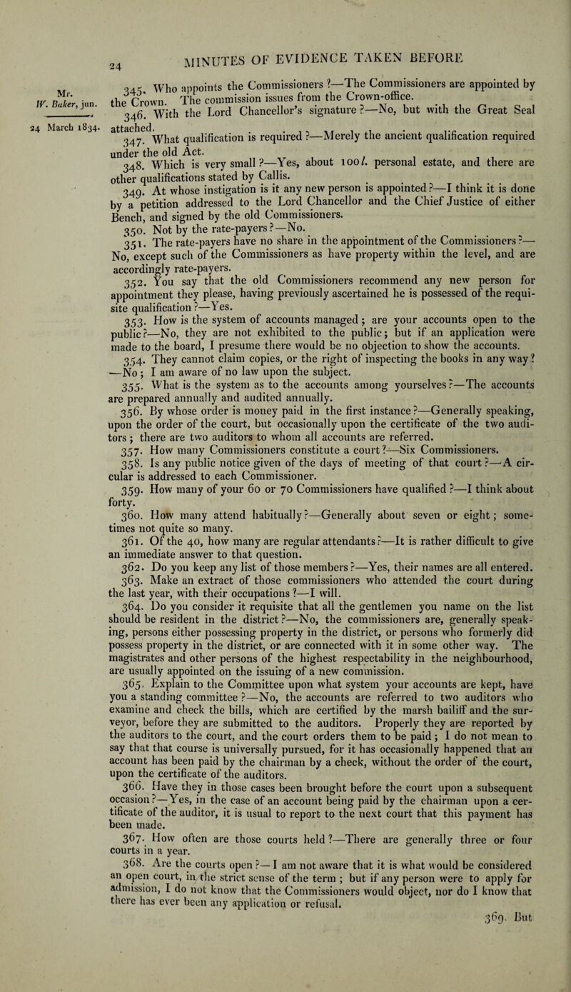 Mr. W. Baker, jun. who appoints the Commissioners ?—The Commissioners are appointed by the Crown. The commission issues from the Crown-office. 346. With the Lord Chancellor’s signature ?—No, but with the Great Seal 24 March 1834. attached. „ . . . , . ,/f , ,, • . A. . , 347. What qualification is required ?—Merely the ancient qualification required under the old Act. 348. Which is very small ?—1 es, about 1001. personal estate, and there are other qualifications stated by Callis. 349. At whose instigation is it any new person is appointed ?—I think it is done by a petition addressed to the Lord Chancellor and the Chief Justice of either Bench, and signed by the old Commissioners. 350. Not by the rate-payers?—No. 351. The rate-payers have no share in the appointment of the Commissioners?— No, except such of the Commissioners as have property within the level, and are accordingly rate-payers. 352. You say that the old Commissioners recommend any new person for appointment they please, having previously ascertained he is possessed of the requi¬ site qualification ?—\ es. 353. How is the system of accounts managed; are your accounts open to the publicr—No, they are not exhibited to the public; but if an application were made to the board, I presume there would be no objection to show the accounts. 354. They cannot claim copies, or the right of inspecting the books in any way ? —No ; I am aware of no law upon the subject. 355. What is the system as to the accounts among yourselves ?—The accounts are prepared annually and audited annually. 356. By whose order is money paid in the first instance?—Generally speaking, upon the order of the court, but occasionally upon the certificate of the two audi¬ tors ; there are two auditors to whom all accounts are referred. 357. How many Commissioners constitute a court ?—Six Commissioners. 358. Is any public notice given of the days of meeting of that court ?—-A cir¬ cular is addressed to each Commissioner. 359. How many of your 60 or 70 Commissioners have qualified ?—I think about forty. 360. How many attend habitually?—Generally about seven or eight; some¬ times not quite so many. 361. Of the 40, how many are regular attendants?—It is rather difficult to give an immediate answer to that question. 362. Do you keep any list of those members ?—Yes, their names are all entered. 363. Make an extract of those commissioners who attended the court during the last year, with their occupations ?—1 will. 364. Do you consider it requisite that all the gentlemen you name on the list should be resident in the district?—No, the commissioners are, generally speak¬ ing, persons either possessing property in the district, or persons who formerly did possess property in the district, or are connected with it in some other way. The magistrates and other persons of the highest respectability in the neighbourhood, are usually appointed on the issuing of a new commission. 365. Explain to the Committee upon what system your accounts are kept, have you a standing committee ?—No, the accounts are referred to two auditors who examine and check the bills, which are certified by the marsh bailiff and the sur¬ veyor, before they are submitted to the auditors. Properly they are reported by the auditors to the court, and the court orders them to be paid; I do not mean to say that that course is universally pursued, for it has occasionally happened that an account has been paid by the chairman by a check, without the order of the court, upon the certificate of the auditors. 366. Have they in those cases been brought before the court upon a subsequent occasion?—Yes, in the case of an account being paid by the chairman upon a cer¬ tificate of the auditor, it is usual to report to the next court that this payment has been made. 367. ^ How often are those courts held?—There are generally three or four courts in a year. 368. Are the courts open ?—I am not aware that it is what would be considered an open court, in the strict sense of the term ; but if any person were to apply for admission, I do not know that the Commissioners would object, nor do I know that there has ever been any application or refusal. 369. But