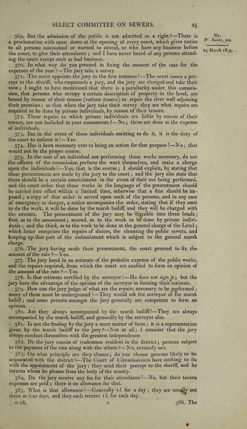 369. But the admission of the public is not admitted as a right?—There is a proclamation with open doors at the opening of every court, which gives notice to all persons summoned or warned to attend, or who have any business before the court, to give their attendance ; and I have never heard of any persons attend¬ ing the court except such as had business. 370. In what way do you proceed in fixing the amount of the rate for the expenses of the year ?—The jury take a survey. 371. The court appoints the jury in the first instance?—The court issues a pre¬ cept to the sheriff, who empannels a jury, and the jury are charged and take their view; 1 ought to have mentioned that there is a peculiarity under this commis¬ sion, that persons who occupy a certain description of property in the level, are bound by reason of their tenure (ratione tenurce) to repair the river wall adjoining their premises ; so that when the jury take their survey they see what repairs are required to be done by private individuals, by reason of their tenure. 372. Those repairs to which private individuals are liable by reason of their tenure, are not included in your assessments ?—No ; those are done at the expense of individuals. 373. But in the event of those individuals omitting to do it, it is the duty of the court to enforce it?—Yes. 374. Has it been necessary ever to bring an action for that purpose?—No ; that would not be the proper course. 375. In the case of an individual not performing those works necessary, do not the officers of the commission perform the work themselves, and make a charge upon the individuals ?—Yes, that is the course ; I should explain, by stating that these presentments are made by the jury to the court; and the jury also state that there should be a certain amerciament in the event of their not being performed, and the court order that those works in the language of the presentment should be carried into effect within a limited time, otherwise that a fine should be im¬ posed ; a copy of that order is served upon each of the persons, and in any case of emergency or danger, a notice accompanies the order, stating that if they omit to do the work, it will be done by the marsh bailiff, and they will be charged with the amount. The presentment of the jury may be divisible into three heads; first, as to the assessment; second, as to the work to be done by private indivi¬ duals ; and the third, as to the work to be done at the general charge of the Level; which latter comprises the repairs of sluices, the cleansing the public sewers, and keeping up that part of the embankment which is subject to the general marsh charge. ' 376. The jury having made their presentment, the court proceed to fix the amount of the rate ?—Yes. 377. The jury hand in an estimate of the probable expense of the public works, and the repairs required, from which the court are enabled to form an opinion of the amount of the rate ?—Yes. 378. Is that estimate certified by the surveyor?—Lie does not sign jt; but the jury have the advantage of the opinion of the surveyor in forming their estimate. 379. How can the jury judge of what are the repairs necessary to be performed ; many of them must be underground ?—They would ask the surveyor or the marsh bailiff'; and some persons amongst the jury generally are competent to form an opinion. 380. Are they always accompanied by the marsh bailiff?—They are always accompanied by the marsh bailiff, and generally by the surveyor also. 381. Is not the finding by the jury a mere matter of form ; it is a representation given by the marsh bailiff to the jury?—Not at all; I consider that the jury always conduct themselves with the greatest independence 3S2. Do the jury consist of tradesmen resident in the district; persons subject to the payment of the rate along with the others'?—No, certainly not. 383* On what principle are they chosen ; do you choose persons likely to be acquainted with the district ?—The Court of Commissioners have nothing to do with the appointment Gf the jury ; they send their precept to the sheriff, and he returns whom he pleases from the body of the county. 384. Do the jury receive any fee for their attendance?—No, but their tavern expenses are paid ; there is an allowance for that. 385. What is that allowance?—Generally 1/. for a day ; they are usuajjy out three or four days, and they each receive 1 L for each day. 0.28. £ 386. The Mr. W. Baker, jun.