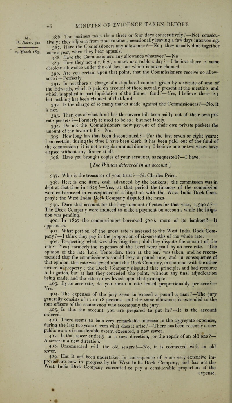 Mr. ir. Baker, jun. 24 March 1834. MINUTES OF EVIDENCE TAKEN BEFORE 386. The business takes them three or four days consecutively ?—Not consecu¬ tively: they adjourn from time to time ; occasionally leaving a few days intervening. 387. Have the Commissioners any allowance?—No ; they usually dine together once a year, when they hear appeals. 388. Have the Commissioners any allowance whatever ?—No. 389. Have they not 4 s. 6 da mark or a noble a day?—I believe there is some obsolete allowance under the old law, but which is never claimed. 390. Are you certain upon that point, that the Commissioners receive no allow¬ ance ?—Perfectly. 391. Is not there a charge of a stipulated amount given by a statute of one of the Edwards, which is paid on account of those actually present at the meeting, and which is applied in part liquidation of the dinner fund ?—Yes, I believe there is ; but nothing has been claimed of that kind. 392. Is the charge of so many marks made against the Commissioners?—No, it is not. 393. Then out of what fund has the tavern bill been paid; out of their own pri¬ vate pockets ?—Formerly it used to be so ; but not lately. 394. Do not the Commissioners now pay out of their own private pockets the amount of the tavern bill ?—No. 395. How long has that been discontinued ?—For the last seven or eight years; I am certain, during the time I have been clerk, it has been paid out of the fund of the commission ; it is not a regular annual dinner ; I believe one or two years have elapsed without any dinner at all. 396. Have you brought copies of your accounts, as requested?—I have* [ The Witness delivered in an account.] 397. Who is the treasurer of your trust?—Sir Charles Price. 398. Here is one item, cash advanced by the bankers; the commission was in debt at that time in 1825?—Yes, at that period the finances of the commission were embarrassed in consequence of a litigation with the WTest India Dock Com¬ pany ; the West India Dock Company disputed the rates. 399. Does that account for the large amount of rates for that year, 1,390 /. ?— The Dock Company were induced to make a payment on account, while the litiga¬ tion was pending. 400. In 1827 the commissioners borrowed 500/. more of its bankers?—It appears so. 401. What portion of the gross rate is assessed to the West India Dock Com¬ pany ?—I think they pay in the proportion of six-sevenths of the whole rate. 402. Respecting what was this litigation; did they dispute the amount of the rate?—Yes ; formerly the expenses of the Level were paid by an acre rate. The opinion of the late Lord Tenterden, then at the bar, was taken, and he recom¬ mended that the commissioners should levy a pound rate, and in consequence of that opinion, this rate was levied upon the Dock Company, in common with the other owners of.property ; the Dock Company disputed that principle, and had recourse to litigation, but at last they conceded the point, without any final adjudication being made, and the rate is now levied upon that principle. 403. By an acre rate, do you mean a rate levied proportionately per acre?— Yes. 404. 1 he expenses of the jury seem to exceed a pound a man ?—The jury generally consists of 17 or 18 persons, and the same allowance is extended to the four officers of the commission who accompany the jury. 405. Is this the account you are prepared to put in ? —It is the account ordered. 406. There seems to be a very remarkable increase in the aggregate expenses, during the last two years ; from what does it arise ?—There has been recently a new public work of considerable extent executed, a new sewer. 407. Is that sewer entirely in a new direction, or the repair of an old one?— A sewer in a new direction. 408. Unconnected with the old sewers?—No, it is connected with an old sewer. 409. Bias it not been undertaken in consequence of some very extensive im- piovetfents now in progress by the West India Dock Company, and has not the West India Dock Company consented to pay a considerable proportion of the expense,