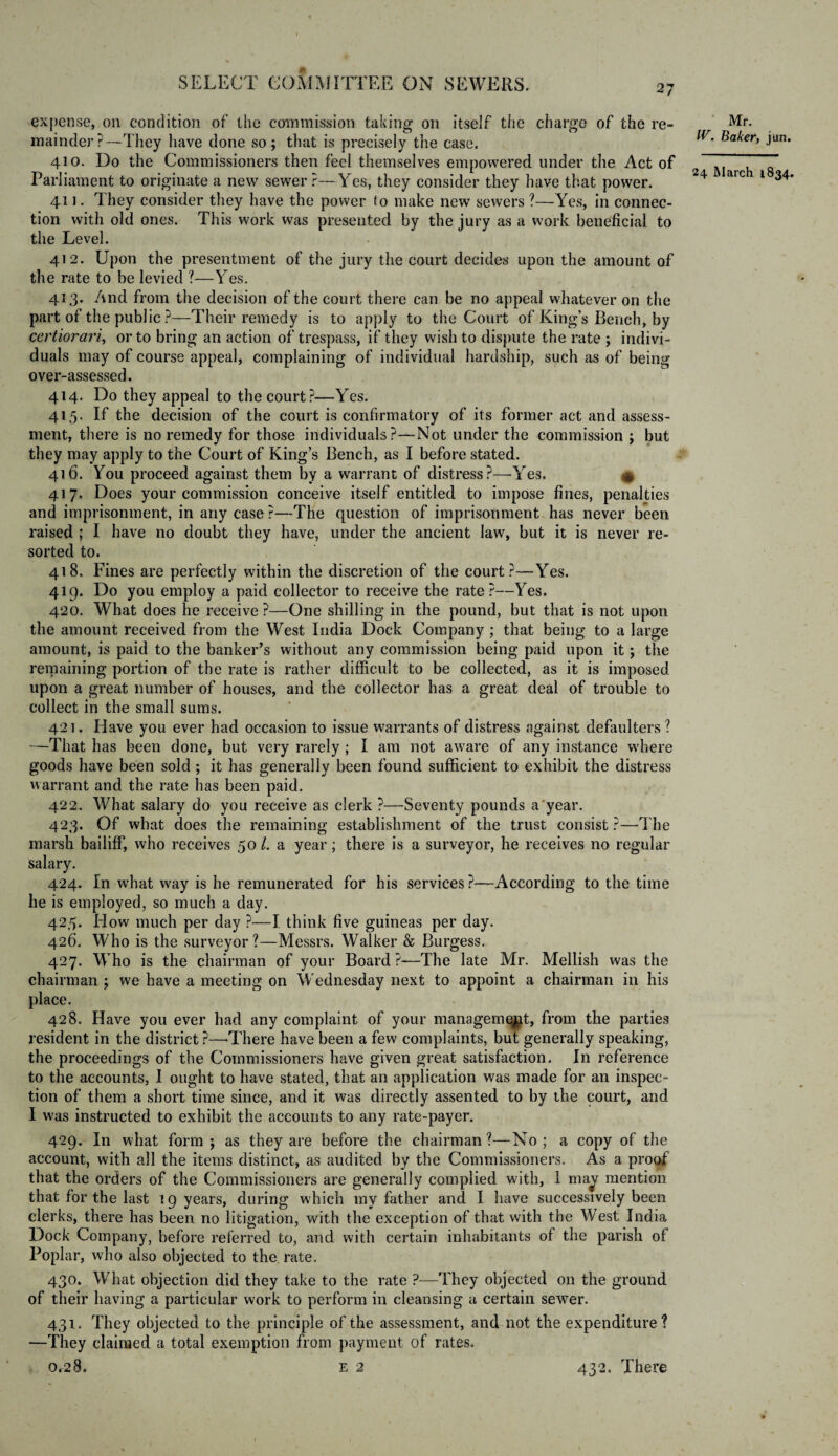 expense, on condition of the commission taking on itself the charge of the re¬ mainder?—They have done so; that is precisely the case. 410. Do the Commissioners then feel themselves empowered under the Act of Parliament to originate a new sewer?—Yes, they consider they have that power. 411. They consider they have the power to make new sewers ?—Yes, in connec¬ tion with old ones. This work was presented by the jury as a work beneficial to the Level. 412. Upon the presentment of the jury the court decides upon the amount of the rate to be levied ?—Yes. 413. And from the decision of the court there can be no appeal whatever on the part of the public ?—Their remedy is to apply to the Court of King’s Bench, by certiorari, or to bring an action of trespass, if they wish to dispute the rate ; indivi¬ duals may of course appeal, complaining of individual hardship, such as of being over-assessed. 414. Do they appeal to the court?—Yes. 415. If the decision of the court is confirmatory of its former act and assess¬ ment, there is no remedy for those individuals?—Not under the commission ; but they may apply to the Court of King’s Bench, as I before stated. 416. You proceed against them by a warrant of distress?—Yes. ^ 417. Does your commission conceive itself entitled to impose fines, penalties and imprisonment, in any case ?—The question of imprisonment has never been raised ; I have no doubt they have, under the ancient law, but it is never re¬ sorted to. 418. Fines are perfectly within the discretion of the court?—Yes. 419. Do you employ a paid collector to receive the rate ?—Yes. 420. What does he receive ?—One shilling in the pound, but that is not upon the amount received from the West India Dock Company ; that being to a large amount, is paid to the banker’s without any commission being paid upon it; the remaining portion of the rate is rather difficult to be collected, as it is imposed upon a great number of houses, and the collector has a great deal of trouble to collect in the small sums. 421. Have you ever had occasion to issue warrants of distress against defaulters? —That has been done, but very rarely ; I am not aware of any instance where goods have been sold ; it has generally been found sufficient to exhibit the distress warrant and the rate has been paid. 422. What salary do you receive as clerk ?—Seventy pounds a year. 423. Of what does the remaining establishment of the trust consist ?—The marsh bailiff, who receives 50 l. a year ; there is a surveyor, he receives no regular salary. 424. in what way is he remunerated for his services ?—According to the time he is employed, so much a day. 425. How much per day ?—I think five guineas per day. 426. Who is the surveyor?—Messrs. Walker & Burgess. 427. Who is the chairman of your Board ?—The late Mr. Mellish was the chairman ; we have a meeting on Wednesday next to appoint a chairman in his place. 428. Have you ever had any complaint of your management, from the parties resident in the district ?—-There have been a few complaints, but generally speaking, the proceedings of the Commissioners have given great satisfaction. In reference to the accounts, I ought to have stated, that an application was made for an inspec¬ tion of them a short time since, and it was directly assented to by the court, and I w'as instructed to exhibit the accounts to any rate-payer. 429. In what form; as they are before the chairman?—No; a copy of the account, with all the items distinct, as audited by the Commissioners. As a proof that the orders of the Commissioners are generally complied with, 1 ma^ mention that for the last 19 years, during which my father and I have successively been clerks, there has been no litigation, with the exception of that with the West India Dock Company, before referred to, and with certain inhabitants of the parish of Poplar, who also objected to the rate. 430. What objection did they take to the rate ?—They objected on the ground of their having a particular work to perform in cleansing a certain sewer. 431. They objected to the principle of the assessment, and not the expenditure ? —They claimed a total exemption from payment of rates. 0.2 8. e 2 Mr. IV. Baker, jun. 24 March 1834. 432. There