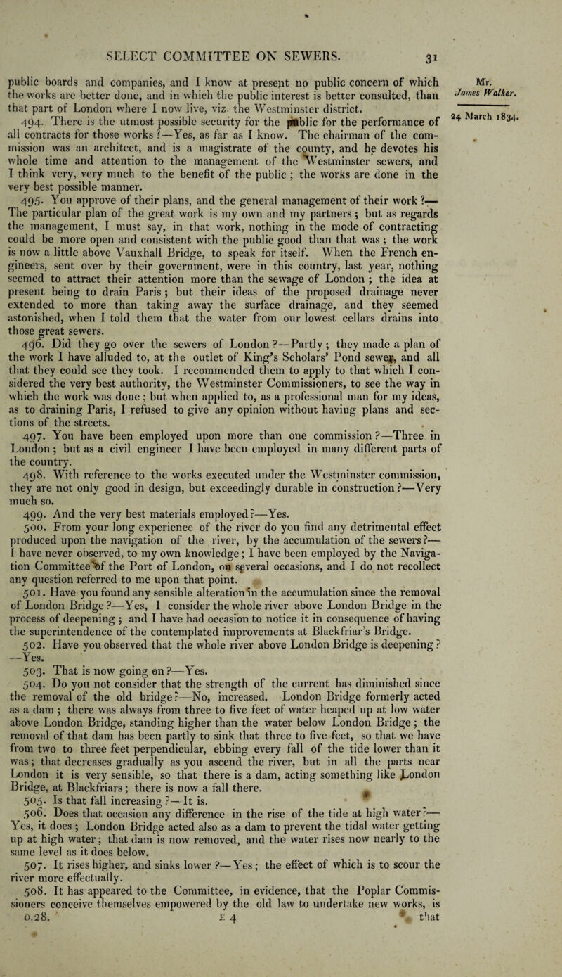 public boards and companies, and I know at present no public concern of which the works are better done, and in which the public interest is better consulted, than that part of London where I now live, viz. the Westminster district. 494. There is the utmost possible security for the public for the performance of all contracts for those works?—Yes, as far as I know. The chairman of the com¬ mission was an architect, and is a magistrate of the county, and he devotes his whole time and attention to the management of the ^Westminster sewers, and I think very, very much to the benefit of the public ; the works are done in the very best possible manner. 495. You approve of their plans, and the general management of their work ?— The particular plan of the great work is my own and my partners ; but as regards the management, I must say, in that work, nothing in the mode of contracting could be more open and consistent with the public good than that was ; the work is now a little above Vauxhall Bridge, to speak for itself. When the French en¬ gineers, sent over by their government, were in this country, last year, nothing seemed to attract their attention more than the sewage of London ; the idea at present being to drain Paris ; but their ideas of the proposed drainage never extended to more than taking away the surface drainage, and they seemed astonished, when I told them that the water from our lowest cellars drains into those great sewers. 496. Did they go over the sewers of London?—Partly; they made a plan of the work I have alluded to, at the outlet of King’s Scholars’ Pond sewey, and all that they could see they took. I recommended them to apply to that which I con¬ sidered the very best authority, the Westminster Commissioners, to see the way in which the work was done; but when applied to, as a professional man for my ideas, as to draining Paris, I refused to give any opinion without having plans and sec¬ tions of the streets. 497. You have been employed upon more than one commission ?—Three in London ; but as a civil engineer I have been employed in many different parts of the country. 498. With reference to the works executed under the Westminster commission, they are not only good in design, but exceedingly durable in construction ?—Very much so. 499. And the very best materials employed?—Yes. 500. From your long experience of the river do you find any detrimental effect produced upon the navigation of the river, by the accumulation of the sewers?— I have never observed, to my own knowledge; I have been employed by the Naviga¬ tion Committee 'of the Port of London, on several occasions, and I do not recollect any question referred to me upon that point. 501. Have you found any sensible alterationln the accumulation since the removal of London Bridge?—Yes, I consider the whole river above London Bridge in the process of deepening ; and I have had occasion to notice it in consequence of having the superintendence of the contemplated improvements at Blackfriar’s Bridge. 502. Have you observed that the whole river above London Bridge is deepening ? —Yes. 503. That is now going 011 ?—Yes. 504. Do you not consider that the strength of the current has diminished since the removal of the old bridge?—No, increased. London Bridge formerly acted as a dam ; there was always from three to five feet of water heaped up at low water above London Bridge, standing higher than the water below London Bridge; the removal of that dam has been partly to sink that three to five feet, so that we have from two to three feet perpendicular, ebbing every fall of the tide lower than it was; that decreases gradually as you ascend the river, but in all the parts near London it is very sensible, so that there is a dam, acting something like JL°n^on Bridge, at Blackfriars; there is now a fall there. 505. Is that fall increasing ?—It is. 506. Does that occasion any difference in the rise of the tide at high water r-— Yes, it does ; London Bridge acted also as a dam to prevent the tidal water getting up at high water; that dam is now removed, and the water rises now nearly to the same level as it does below. 507. It rises higher, and sinks lower ?—Yes; the effect of which is to scour the river more effectually. 508. It has appeared to the Committee, in evidence, that the Poplar Commis¬ sioners conceive themselves empowered by the old law to undertake new works, is 0.28. £ 4 * that Mr. James Walker.