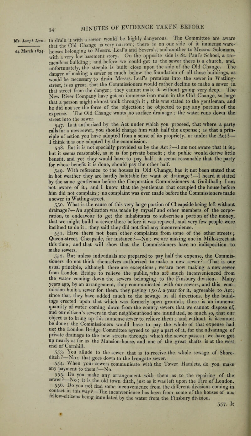 Mr. Joseph Daw.- 124 March 1834. to drain it with a sewer would be highly dangerous. The Committee are aware that the Old Change is very narrow ; there is on one side of it immense ware¬ houses belonging' to Messrs. Leaf’s and Severs’s, and another to Messrs. Solomans, with a very low basement story. On the opposite side is St. Paul’s School, a tre¬ mendous building; and before we could get to the sewer there is a church, and, unfortunately, the steeple is built close upon the side of the Old Change. The dano-er of making a sewer so much below the foundation of all those buildings, as would be necessary to drain Messrs. Leaf’s premises into the sewer in Watling- street, is so great, that the Commissioners would rather decline to make a sewer in that street from the danger; they cannot make it without going very deep. The New River Company have got an immense iron main in the Old Change, so large that a person might almost walk through it; this was stated to the gentleman, and he did not see the force of the objection : he objected to pay any portion of the expense. The Old Change wants no surface drainage ; the water runs down the street into the sewer. 547. Is it authorized by the Act under which you proceed, that where a party calls for a new sewer, you should charge him with half the expense ; is that a prin¬ ciple of action you have adopted from a sense of its propriety, or under the Act ?— I think it is one adopted by the commission. 548. But it is not specially provided so by the Act ?—I am not aware that it is ; but it seems reasonable, as it is for private benefit ; the public would derive little benefit, and yet they would have to pay half; it seems reasonable that the party for whose benefit it is done, should pay the other half. 549. With reference to the houses in Old Change, has it not been stated that in hot weather they are hardly habitable for want of drainage?—I heard it stated by the same gentleman before the Corporation Commissioners at Guildhall; I am not aware of it; and I know that the gentleman that occupied the house before him did not complain ; no complaint was ever made before the Commissioners made a sewer in Watling-street. 550. What is the cause of this very large portion of Cheapside being left without drainage?—An application was made by myself and other members of the corpo¬ ration, to endeavour to get the inhabitants to subscribe a portion of the money, that we might build a sewer there before it was repaved, and very few people were inclined to do it; they said they did not find any inconvenience. 551. Have there not been other complaints from some of the other streets ; Queen-street, Cheapside, for instance ?—No; we are making one in Milk-street at this time; and that will show that the Commissioners have no indisposition to make sewers. 552. But unless individuals are prepared to pay half the expense, the Commis¬ sioners do not think themselves authorized to make a new sewer?—That is our usual principle, although there are exceptions; we are now making a new sewer from London Bridge to relieve the public, who are much inconvenienced from the water coming down the sewers belonging to the Finsbury division. Many years ago, by an arrangement, they communicated with our sewers, and this com¬ mission built a sewer for them, they paying 150 /. a year for it, agreeable to Act; since that, they have added much to the sewage in all directions, by the build¬ ings erected upon that which was formerly open ground ; there is an immense quantity of water coming down from the county sewers that we cannot dispose of, aud our citizen’s sewers in that neighbourhood are inundated, so much so, that our object is to bring up this immense sewer to relieve them ; and without it it cannot be done; the Commissioners would have to pay the whole of that expense had not the London Bridge Committee agreed to pay a part of it, for the advantage of private drainage to the new streets through which the sewer passes ; we have got up nearly as far as the Mansion-house, and one of the great shafts is at the west end of Cornhill. _ 553• You allude to the sewer that is to receive the whole sewage of Shore¬ ditch ? No ; that goes down to the Irongate sewer. 554. When your sewers communicate with the Tower Hamlets, do you make any payment to them ?—No. 555* Ho you make any arrangement with them as to the repairing of the sewer ? No ; it is the old town ditch, just as it was left upon the Fire of London. 55b- Ho you not find some inconvenience from the different divisions coming in contact in this way ?—The inconvenience has been from some of the houses of our e ow-citizens being inundated by the water from the Finsbury division. 557- It