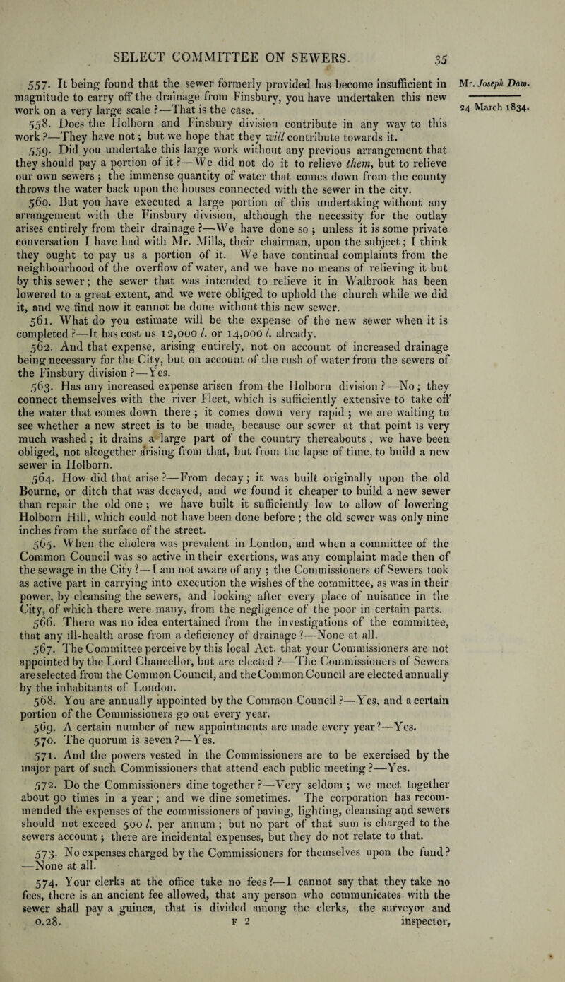 557. It being found that the sewer formerly provided has become insufficient in magnitude to carry off the drainage from Finsbury, you have undertaken this hew work on a very large scale ?—That is the case. 558. Does the Holborn and Finsbury division contribute in any way to this work ?—They have not; but we hope that they mil contribute towards it. 559. Did you undertake this large work without any previous arrangement that they should pay a portion of it ?—We did not do it to relieve them, but to relieve our own sewers ; the immense quantity of water that comes down from the county throws the water back upon the houses connected with the sewer in the city. 560. But you have executed a large portion of this undertaking without any arrangement with the Finsbury division, although the necessity for the outlay arises entirely from their drainage ?—We have done so ; unless it is some private conversation I have had with Mr. Mills, their chairman, upon the subject; I think they ought to pay us a portion of it. We have continual complaints from the neighbourhood of the overflow of water, and we have no means of relieving it but by this sewer; the sewer that was intended to relieve it in Walbrook has been lowered to a great extent, and we were obliged to uphold the church while we did it, and we find now it cannot be done without this new sewer. 561. What do you estimate will be the expense of the new sewer when it is completed ?—It has cost us 12,000 /. or 14,000 /. already. 562. And that expense, arising entirely, not on account of increased drainage being necessary for the City, but on account of the rush of water from the sewers of the Finsbury division ?—Yes. 563. Has any increased expense arisen from the Holborn division ?—No; they connect themselves with the river Fleet, which is sufficiently extensive to take off the water that comes down there ; it comes down very rapid ; we are waiting to see whether a new street is to be made, because our sewer at that point is very much washed; it drains a large part of the country thereabouts ; we have been obliged, not altogether arising from that, but from the lapse of time, to build a new sewer in Holborn. 564. How did that arise ?—From decay; it was built originally upon the old Bourne, or ditch that was decayed, and we found it cheaper to build a new sewer than repair the old one ; we have built it sufficiently low to allow of lowering Holborn Hill, which could not have been done before; the old sewer was only nine inches from the surface of the street. 565. When the cholera was prevalent in London, and when a committee of the Common Council was so active in their exertions, was any complaint made then of the sewage in the City? — I am not aware of any ; the Commissioners of Sewers took as active part in carrying into execution the wishes of the committee, as was in their power, by cleansing the sewers, and looking after every place of nuisance in the City, of which there were many, from the negligence of the poor in certain parts. 566. There was no idea entertained from the investigations of the committee, that any ill-health arose from a deficiency of drainage ?—None at all. 567. The Committee perceive by this local Act, that your Commissioners are not appointed by the Lord Chancellor, but are elected ?-—The Commissioners of Sewers are selected from the Common Council, and the Common Council are elected annually by the inhabitants of London. 568. You are annually appointed by the Common Council ?—Yes, and a certain portion of the Commissioners go out every year. 569. A certain number of new appointments are made every year?—Yes. 570. The quorum is seven?—Yes. 571. And the powers vested in the Commissioners are to be exercised by the major part of such Commissioners that attend each public meeting ?—Yes. 572. Do the Commissioners dine together ?—Very seldom; we meet together about 90 times in a year ; and we dine sometimes. The corporation has recom¬ mended the expenses of the commissioners of paving, lighting, cleansing and sewers should not exceed 500 1. per annum ; but no part of that sum is charged to the sewers account; there are incidental expenses, but they do not relate to that. 573. No expenses charged by the Commissioners for themselves upon the fund? —None at all. 574. Your clerks at the office take no fees?—I cannot say that they take no fees, there is an ancient fee allowed, that any person who communicates with the sewer shall pay a guinea, that is divided among the clerks, the surveyor and 0.28. f 2 inspector, Mr. Joseph Data