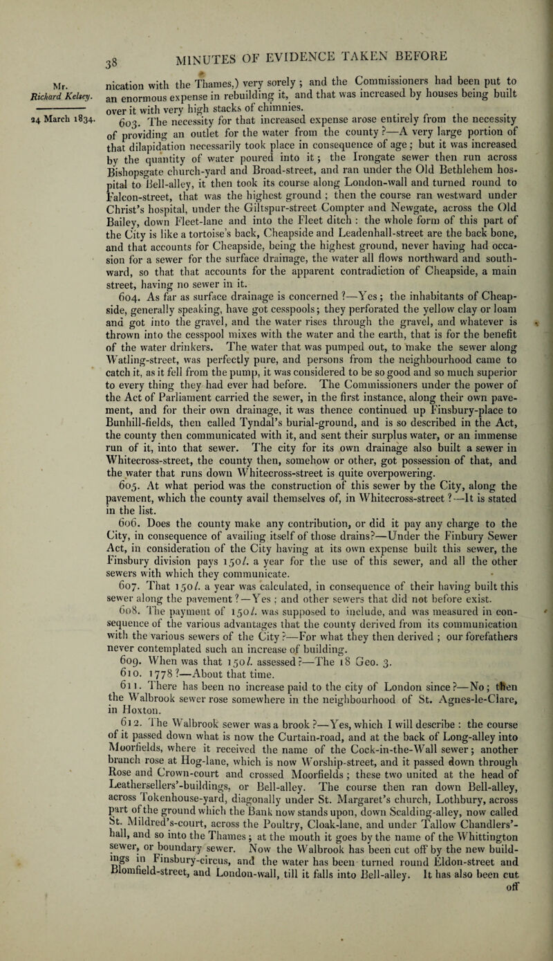 Mr. Richard Kelsey. ■24 March 1834. MINUTES OF EVIDENCE TAKEN BEFORE nication with the Thames,) very sorely ; and the Commissioners had been put to an enormous expense in rebuilding it, and that was increased by houses being built over it with very high stacks of chimnies. 603. The necessity for that increased expense arose entirely from the necessity of providing an outlet for the water from the county ?—A very large portion of that dilapidation necessarily took place in consequence of age; but it was increased by the quantity of water poured into it; the Irongate sewer then run across Bishopsgate church-yard and Broad-street, and ran under the Old Bethlehem hos¬ pital to Bell-alley, it then took its course along London-wall and turned round to Falcon-street, that was the highest ground ; then the course ran westward under Christ’s hospital, under the Giltspur-street Compter and Newgate, across the Old Bailey, down Fleet-lane and into the Fleet ditch : the whole form of this part of the City is like a tortoise’s back, Cheapside and Leadenhall-street are the back bone, and that accounts for Cheapside, being the highest ground, never having had occa¬ sion for a sewer for the surface drainage, the water all flows northward and south¬ ward, so that that accounts for the apparent contradiction of Cheapside, a main street, having no sewer in it. 604. As far as surface drainage is concerned ?—Yes ; the inhabitants of Cheap¬ side, generally speaking, have got cesspools; they perforated the yellow clay or loam and got into the gravel, and the water rises through the gravel, and whatever is thrown into the cesspool mixes with the water and the earth, that is for the benefit of the water drinkers. The water that was pumped out, to make the sewer along Watling-street, was perfectly pure, and persons from the neighbourhood came to catch it, as it fell from the pump, it was considered to be so good and so much superior to every thing they had ever had before. The Commissioners under the power of the Act of Parliament carried the sewer, in the first instance, along their own pave¬ ment, and for their own drainage, it was thence continued up Finsbury-place to Bunhill-fields, then called Tyndal’s burial-ground, and is so described in the Act, the county then communicated with it, and sent their surplus water, or an immense run of it, into that sewer. The city for its own drainage also built a sewer in Whitecross-street, the county then, somehow or other, got possession of that, and the water that runs down Whitecross-street is quite overpowering. 605. At what period was the construction of this sewer by the City, along the pavement, which the county avail themselves of, in Whitecross-street ? —It is stated in the list. 606. Does the county make any contribution, or did it pay any charge to the City, in consequence of availing itself of those drains?—Under the Finbury Sewer Act, in consideration of the City having at its own expense built this sewer, the Finsbury division pays 150/. a year for the use of this sewer, and all the other sewers with which they communicate. 607. That 150/. a year was calculated, in consequence of their having built this sewer along the pavement ? —Yes ; and other sewers that did not before exist. 608. The payment of 150/. was supposed to include, and was measured in con¬ sequence of the various advantages that the county derived from its communication with the various sewers of the City?—For what they then derived ; our forefathers never contemplated such an increase of building. 609. When was that 150/. assessed?—The 18 Geo. 3. 610. 1778 ?—About that time. 611. Ihere has been no increase paid to the city of London since?—No; then the Walbrook sewer rose somewhere in the neighbourhood of St. Agnes-le-Clare, in Hoxton. 612. 1 he Walbrook sewer was a brook ?—Yes, which I will describe : the course of it passed down what is now the Curtain-road, and at the back of Long-alley into Moorfields, where it received the name of the Cock-in-the-Wall sewer; another branch rose at Hog-lane, which is now W'orship-street, and it passed down through Rose and Crown-court and crossed Moorfields ; these two united at the head of Leathersellers’-buildings, or Bell-alley. The course then ran down Bell-alley, across lokenhouse-yard, diagonally under St. Margaret’s church, Lothbury, across part of the ground which the Bank now stands upon, down Scalding-alley, now called St. Mildred’s-court, across the Poultry, Cloak-lane, and under Tallow Chandlers’- hall, and so into the Thames ; at the mouth it goes by the name of the Whittington sewer, or boundary sewer. Now the Walbrook has been cut off’by the new build- j.11 Einsbury-circus, and the water has been turned round Eldon-street and Blomfield-street, and London-wall, till it falls into Bell-alley. It has also been cut off