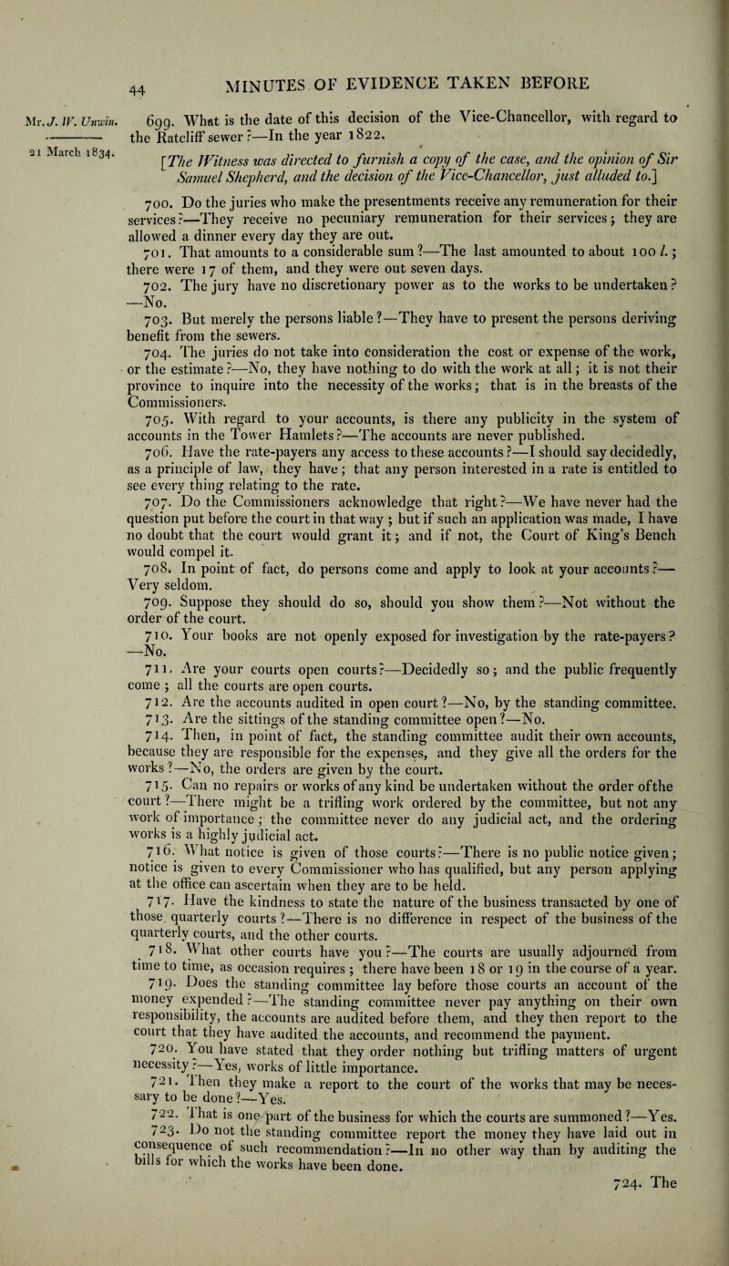 Mr. J. IV. Unwin. 2 i March 1834. 6gg. What is the date of this decision of the Vice-Chancellor, with regard to the Ratcliff sewer?—In the year 1822. 0 [The Jfitness was directed to furnish a copy of the case, and the opinion of Sir Samuel Shepherd, and the decision of the Vice-Chancellor, just alluded to.] 700. Do the juries who make the presentments receive any remuneration for their services?—They receive no pecuniary remuneration for their services; they are allowed a dinner every day they are out. 701. That amounts to a considerable sum ?—The last amounted to about 100 ; there were i 7 of them, and they were out seven days. 702. The jury have no discretionary power as to the works to be undertaken ? —No. 703. But merely the persons liable ?—They have to present the persons deriving benefit from the sewers. 704. The juries do not take into consideration the cost or expense of the work, or the estimate ?—No, they have nothing to do with the work at all; it is not their province to inquire into the necessity of the works; that is in the breasts of the Commissioners. 705. With regard to your accounts, is there any publicity in the system of accounts in the Tower Hamlets?—The accounts are never published. 706. Have the rate-payers any access to these accounts?—I should say decidedly, as a principle of law, they have; that any person interested in a rate is entitled to see every thing relating to the rate. 707. Do the Commissioners acknowledge that right?—We have never had the question put before the court in that way ; but if such an application was made, I have no doubt that the court would grant it; and if not, the Court of King’s Bench would compel it. 708. In point of fact, do persons come and apply to look at your accounts?— Very seldom. 709. Suppose they should do so, should you show them ?•—Not without the order of the court. 710. Your books are not openly exposed for investigation by the rate-payers? -—No. 711. Are your courts open courts?—Decidedly so; and the public frequently come ; all the courts are open courts. 712. Are the accounts audited in open court?—No, by the standing committee. 713. Are the sittings of the standing committee open?—No. 714. Then, in point of fact, the standing committee audit their own accounts, because they are responsible for the expenses, and they give all the orders for the works?—No, the orders are given by the court, 715. Can no repairs or works of any kind be undertaken without the order oftlie court ?—There might be a trifling work ordered by the committee, but not any work of importance; the committee never do any judicial act, and the ordering works is a highly judicial act. 716. What notice is given of those courts?—There is no public notice given; notice is given to every Commissioner who has qualified, but any person applying at the office can ascertain when they are to be held. 717. Have the kindness to state the nature of the business transacted by one of those quarterly courts ?—There is no difference in respect of the business of the quarterly courts, and the other courts. 718. What other courts have you?—The courts are usually adjourned from time to time, as occasion requires ; there have been l 8 or 19 in the course of a year. 719. Does the standing committee lay before those courts an account of the money expended ?—The standing committee never pay anything on their own responsibility, the accounts are audited before them, and they then report to the court that they have audited the accounts, and recommend the payment. 720. You have stated that they order nothing but trifling matters of urgent necessity r—Yes, works of little importance. 721. 1 hen they make a report to the court of the works that may be neces¬ sary to be done Yes. 722. lhat is one part of the business for which the courts are summoned?—Yes. 723. l)o not the standing committee report the money they have laid out in consequence of such recommendation?—In no other way than by auditing the bills for which the works have been done. 724. The