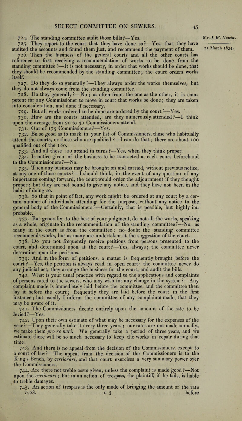 724. The standing committee audit those bills?—Yes. 725. They report to the court that they have done so?—Yes, that they have audited the accounts and found them just, and recommend the payment of them. 726. Then the business of the general courts and all the other courts has reference to first receiving a recommendation of works to he done from the standing committee ?—It is not necessary, in order that works should be done, that they should be recommended by the standing committee; the court orders works itself. 727. Do they do so generally ?—They always order the works themselves, but they do not always come from the standing committee. 728. Do they generally?—No ; as often from- the one as the other, it is com¬ petent for any Commissioner to move in court that works be done; they are taken into consideration, and done if necessary. 729. But all works ordered to be done are ordered by the court?—Yes. 730. How are the courts attended, are they numerously attended ?—I think upon the average from 20 to 30 Commissioners attend. 731. Out of 175 Commissioners?—Yes. 732. Be so good as to mark in your list of Commissioners, those who habitually attend the courts, or those who are qualified ?—I can do that; there are about 100 qualified out of the 180. 733. And all those 100 attend in turns ?—Yes, when they think proper. 734. Is notice given of the business to be transacted at each court beforehand to the Commissioners?—No. 735. Then any business may be brought on and carried, without previous notice, at any one of those courts?—I should think, in the event of any question of any importance coming forward, the court would order the adjournment if they thought proper ; but they are not bound to give any notice, and they have not been in the habit of doing so. 736. So that in point of fact, any work might be ordered at any court by a cer¬ tain number of individuals attending for the purpose, without any notice to the general body of the Commissioners ?—Certainly, that is possible, but highly im¬ probable. 737. But generally, to the best of your judgment, do not all the works, speaking as a whole, originate in the recommendation of the standing committee?—No, as many in the court as from the committee ; no doubt the standing committee recommends works, but as many are undertaken at the suggestion of the court. 738. Do you not frequently receive petitions from persons presented to the court, and determined upon at the court?—Yes, always; the committee never determine upon the petitions. 739: And in the form of petitions, a matter is frequently brought before the court ?—Yes, the petition is always read in open court; the committee never do any judicial act, they arrange the business for the court, and audit the bills. 740. What is your usual practice with regard to the applications and complaints of persons rated to the sewers, who may wish for any change in the system ?—Any complaint made is immediately laid before the committee, and the committee then lay it before the court; frequently they are laid before the court in the first instance; but usually I inform the committee of any complaints made, that they may be aware of it. 741. The Commissioners decide entirely upon the amount of the rate to be levied ?—Yes. 742. Upon their own estimate of what may be necessary for the expenses of the year ?—They generally take it every three years ; our rates are not made annually, we make them pro re natd. We generally take a period of three years, and we estimate there will be so much necessary to keep the works in repair during that time. 743. And there is no appeal from the decision of the Commissioners-, except to a court of law ?—The appeal from the decision of the Commissioners is to the King’s Bench, by certiorari, and that court exercises a very summary power oyer the Commissioners. 744. Are there not treble costs given, unless the complaint is made good ?—Not upon the certiorari; but in an action of trespass, the plaintiff, if he fails, is liable to treble damages. 745. An action of trespass is the only mode of bringing the amount of the rate 0.28. g 3 before Mr. J. W. Unrein.