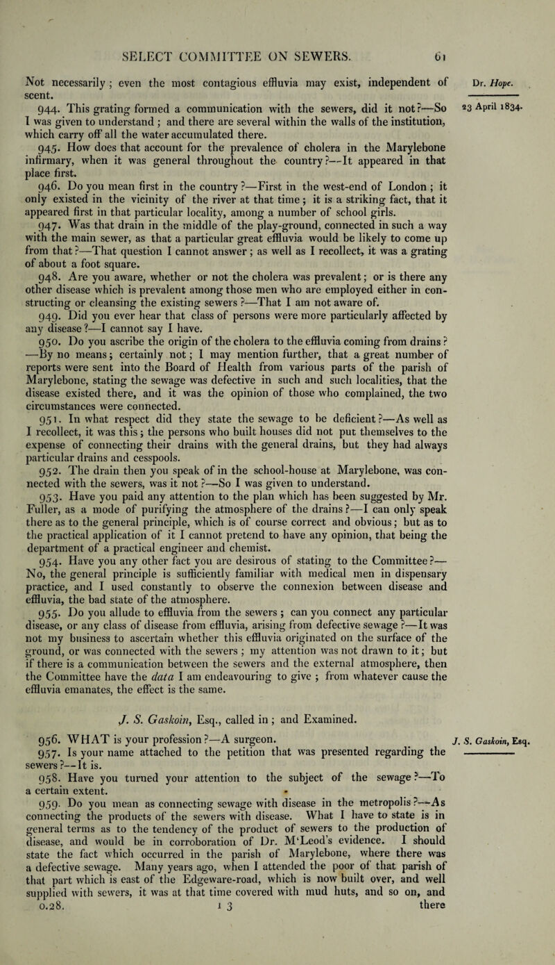 Not necessarily ; even the most contagious effluvia may exist, independent of scent. 944. This grating formed a communication with the sewers, did it not?—So I was given to understand ; and there are several within the walls of the institution, which carry off all the water accumulated there. 945. How does that account for the prevalence of cholera in the Marylebone infirmary, when it was general throughout the country?—It appeared in that place first. 946. Do you mean first in the country ?—First in the west-end of London ; it only existed in the vicinity of the river at that time ; it is a striking fact, that it appeared first in that particular locality, among a number of school girls. 947. Was that drain in the middle of the play-ground, connected in such a way with the main sewer, as that a particular great effluvia would be likely to come up from that ?—That question I cannot answer ; as well as I recollect, it was a grating of about a foot square. 948. Are you aware, whether or not the cholera was prevalent; or is there any other disease which is prevalent among those men who are employed either in con¬ structing or cleansing the existing sewers ?—That I am not aware of. 949. Did you ever hear that class of persons were more particularly affected by any disease ?—I cannot say I have. 950. Do you ascribe the origin of the cholera to the effluvia coming from drains ? —By no means; certainly not; 1 may mention further, that a great number of reports were sent into the Board of Health from various parts of the parish of Marylebone, stating the sewage was defective in such and such localities, that the disease existed there, and it was the opinion of those who complained, the two circumstances were connected. 951. In what respect did they state the sewage to be deficient ?—As well as 1 recollect, it was this j the persons who built houses did not put themselves to the expense of connecting their drains with the general drains, but they had always particular drains and cesspools. 952. The drain then you speak of in the school-house at Marylebone, was con¬ nected with the sewers, was it not ?—So I was given to understand. 953. Have you paid any attention to the plan which has been suggested by Mr. Fuller, as a mode of purifying the atmosphere of the drains ?—I can only speak there as to the general principle, which is of course correct and obvious; but as to the practical application of it I cannot pretend to have any opinion, that being the department of a practical engineer and chemist. 954. Have you any other fact you are desirous of stating to the Committee ?— No, the general principle is sufficiently familiar with medical men in dispensary practice, and I used constantly to observe the connexion between disease and effluvia, the bad state of the atmosphere. 955. Do you allude to effluvia from the sewers ; can you connect any particular disease, or any class of disease from effluvia, arising from defective sewage ?—It was not my business to ascertain whether this effluvia originated on the surface of the ground, or was connected with the sewers ; my attention was not drawn to it; but if there is a communication between the sewers and the external atmosphere, then the Committee have the data I am endeavouring to give ; from whatever cause the effluvia emanates, the effect is the same. /. 8. Gaskoin, Esq., called in ; and Examined. 956. WHAT is your profession?—A surgeon. 957. Is your name attached to the petition that was presented regarding the sewers ?—It is. 958. Have you turned your attention to the subject of the sewage ?—-To a certain extent. 959. Do you mean as connecting sewage with disease in the metropolis ?-*-As connecting the products of the sewers with disease. What I have to state is in general terms as to the tendency of the product of sewers to the production of disease, and would be in corroboration of Dr. M‘Leod’s evidence. I should state the fact which occurred in the parish of Marylebone, where there was a defective sewage. Many years ago, when I attended the poor of that parish of that part which is east of the Edgeware-road, which is now built over, and well supplied with sewers, it was at that time covered with mud huts, and so on, and 0.28. 1 3 there Dr. Hope. 23 April 1834. . S. GasJcoiriy Esq
