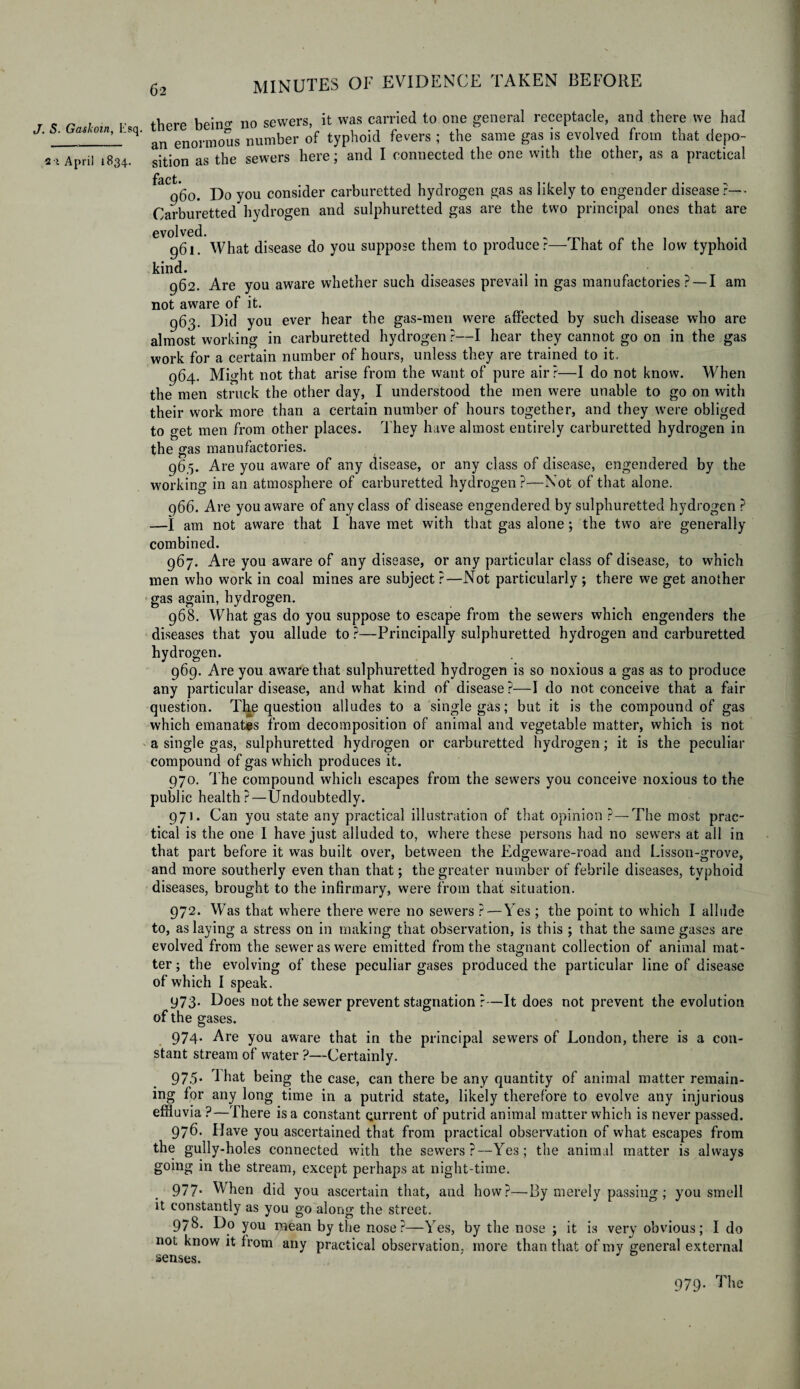 J. S. Gaskoin, Esq. 2•> April 1834. there bein°- no sewers, it was carried to one general receptacle, and there we had an enormous number of typhoid fevers ; the same gas is evolved from that depo¬ sition as the sewers here; and I connected the one with the other, as a practical 060. Do you consider carburetted hydrogen gas as likely to engender disease ?— Carburetted hydrogen and sulphuretted gas are the two principal ones that are evolved. 961. What disease do you suppose them to producer That of the low typhoid kind. 962. Are you aware whether such diseases prevail in gas manufactories ? —I am not aware of it. 963. Did you ever hear the gas-men were affected by such disease who are almost working in carburetted hydrogen ?—I hear they cannot go on in the gas work for a certain number of hours, unless they are trained to it. 964. Might not that arise from the want of pure air?—I do not know. When the men struck the other day, I understood the men were unable to go on with their work more than a certain number of hours together, and they were obliged to get men from other places. They have almost entirely carburetted hydrogen in the gas manufactories. 96.5. Are you aware of any disease, or any class of disease, engendered by the working in an atmosphere of carburetted hydrogen?—Not of that alone. 966. Are you aware of any class of disease engendered by sulphuretted hydrogen ? —I am not aware that I have met with that gas alone; the two are generally combined. 967. Are you aware of any disease, or any particular class of disease, to which men who work in coal mines are subject?—Not particularly; there we get another gas again, hydrogen. 968. What gas do you suppose to escape from the sewers which engenders the diseases that you allude to ?—Principally sulphuretted hydrogen and carburetted hydrogen. 969. Are you aware that sulphuretted hydrogen is so noxious a gas as to produce any particular disease, and what kind of disease?—I do not conceive that a fair question. The question alludes to a single gas; but it is the compound of gas which emanates from decomposition of animal and vegetable matter, which is not a single gas, sulphuretted hydrogen or carburetted hydrogen; it is the peculiar compound of gas which produces it. 970. The compound which escapes from the sewers you conceive noxious to the public health?—Undoubtedly. 971. Can you state any practical illustration of that opinion ?—The most prac¬ tical is the one I have just alluded to, where these persons had no sewers at all in that part before it was built over, between the Edge ware-road and Lisson-grove, and more southerly even than that; the greater number of febrile diseases, typhoid diseases, brought to the infirmary, were from that situation. 972. Was that where there were no sewers ? — Yes ; the point to which I allude to, as laying a stress on in making that observation, is this ; that the same gases are evolved from the sewer as were emitted from the stagnant collection of animal mat¬ ter ; the evolving of these peculiar gases produced the particular line of disease of which I speak. 973. Does not the sewer prevent stagnation ?—It does not prevent the evolution of the gases. 974. Are you aware that in the principal sewers of London, there is a con¬ stant stream of water ?—-Certainly. 975. That being the case, can there be any quantity of animal matter remain¬ ing for any long time in a putrid state, likely therefore to evolve any injurious effluvia ?—There is a constant current of putrid animal matter which is never passed. 976. Have you ascertained that from practical observation of what escapes from the gully-holes connected with the sewers?—Yes; the animal matter is always going in the stream, except perhaps at night-time. 977- When did you ascertain that, and how?—By merely passing; you smell it constantly as you go along the street. 978. Do you mean by the nose?—Yes, by the nose ; it is very obvious; I do not know it from any practical observation, more than that of my general external senses. 979. The