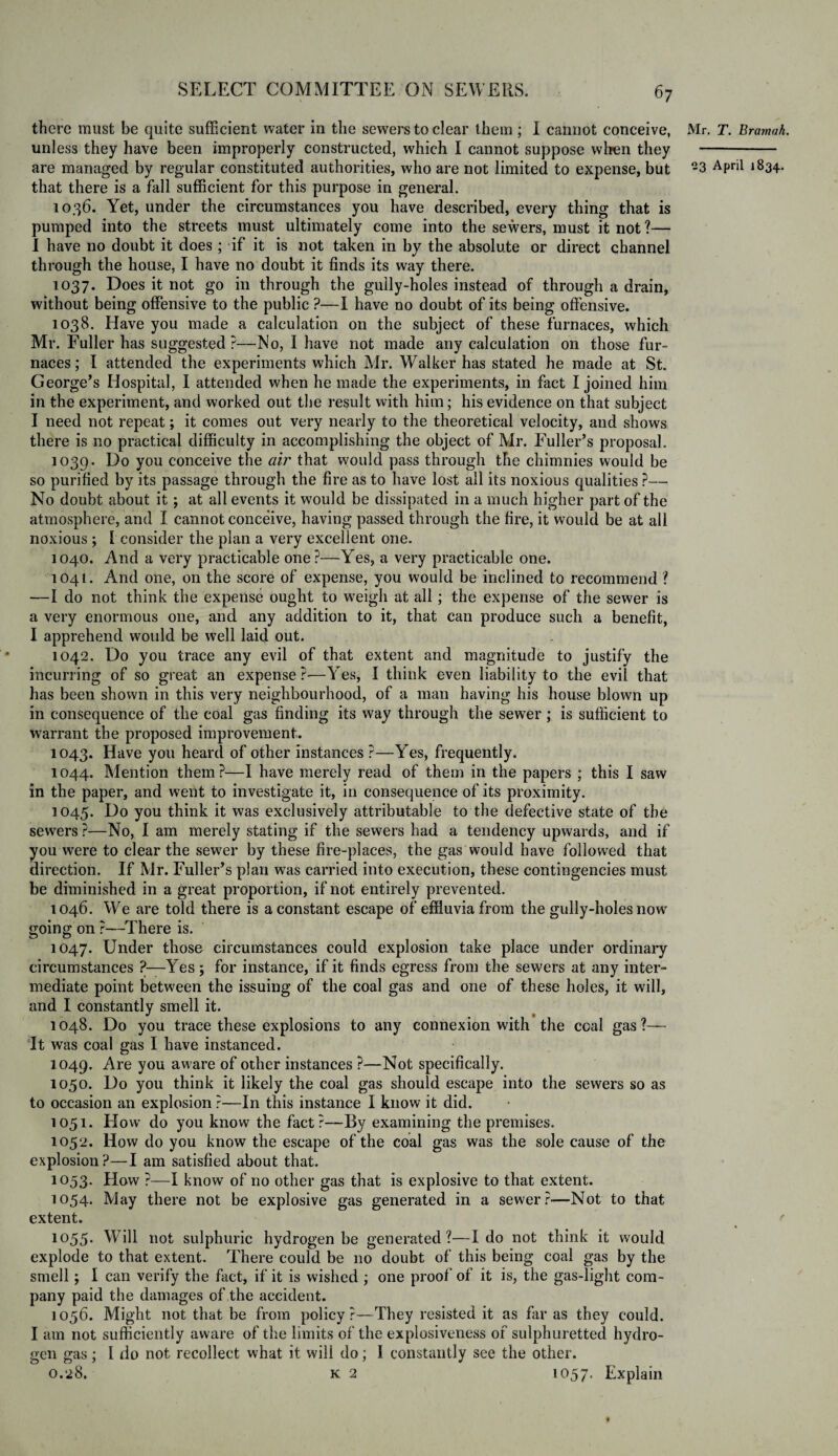 there must be quite sufficient water in the sewers to clear them ; 1 cannot conceive, unless they have been improperly constructed, which I cannot suppose when they that there is a fall sufficient for this purpose in general. 1036. Yet, under the circumstances you have described, every thing that is pumped into the streets must ultimately come into the sewers, must it not?— I have no doubt it does ; if it is not taken in by the absolute or direct channel through the house, I have no doubt it finds its way there. 1037. Does it not go in through the gully-holes instead of through a drain, without being offensive to the public ?—I have no doubt of its being offensive. 1038. Have you made a calculation on the subject of these furnaces, which Mr. Fuller has suggested ?—No, I have not made any calculation on those fur¬ naces ; I attended the experiments which Mr. Walker has stated he made at St. George’s Hospital, I attended when he made the experiments, in fact I joined him in the experiment, and worked out the result with him; his evidence on that subject I need not repeat; it comes out very nearly to the theoretical velocity, and shows there is no practical difficulty in accomplishing the object of Mr. Fuller’s proposal. 1039. Uo you conceive the air that would pass through the chimnies would be so purified by its passage through the fire as to have lost all its noxious qualities?— No doubt about it; at all events it would be dissipated in a much higher part of the atmosphere, and I cannot conceive, having passed through the fire, it would be at all noxious ; 1 consider the plan a very excellent one. 1040. And a very practicable one?—Yes, a very practicable one. 1041. And one, on the score of expense, you would be inclined to recommend ? —I do not think the expense ought to weigh at all; the expense of the sewer is a very enormous one, and any addition to it, that can produce such a benefit, I apprehend would be well laid out. 1042. Do you trace any evil of that extent and magnitude to justify the incurring of so great an expense ?—Yes, I think even liability to the evil that has been shown in this very neighbourhood, of a man having his house blown up in consequence of the coal gas finding its way through the sewer; is sufficient to warrant the proposed improvement. 1043. Have you heard of other instances ?—Yes, frequently. 1044. Mention them?—I have merely read of them in the papers ; this I saw in the paper, and went to investigate it, in consequence of its proximity. 1045. Do y°u think it was exclusively attributable to the defective state of the sewers ?—No, I am merely stating if the sewers had a tendency upwards, and if you were to clear the sewer by these fire-places, the gas would have followed that direction. If Mr. Fuller’s plan was carried into execution, these contingencies must be diminished in a great proportion, if not entirely prevented. 1046. We are told there is a constant escape of effluvia from the gully-holes now going on ?—There is. 1047. Under those circumstances could explosion take place under ordinary circumstances ?—Yes ; for instance, if it finds egress from the sewers at any inter¬ mediate point between the issuing of the coal gas and one of these holes, it will, and I constantly smell it. 1048. Do you trace these explosions to any connexion with the coal gas?— It was coal gas I have instanced. 1049. Are you aware of other instances ?—Not specifically. 1050. Do you think it likely the coal gas should escape into the sewers so as to occasion an explosion ?—In this instance I know it did. 1051. How do you know the fact?—By examining the premises. 1052. How do you know the escape of the coal gas was the sole cause of the explosion?—I am satisfied about that. 1053. How ?—I know of no other gas that is explosive to that extent. 1054. May there not be explosive gas generated in a sewer?-—Not to that extent. 1055. Will not sulphuric hydrogen be generated?—Ido not think it would explode to that extent. There could be no doubt of this being coal gas by the smell; I can verify the fact, if it is wished ; one proof of it is, the gas-light com¬ pany paid the damages of the accident. 1056. Might not that be from policy?—They resisted it as far as they could. I am not sufficiently aware of the limits of the explosiveness of sulphuretted hydro¬ gen gas; I do not recollect what it will do; I constantly see the other. 0.28. k 2 1 °57- Explain Mr. T. Bramah.