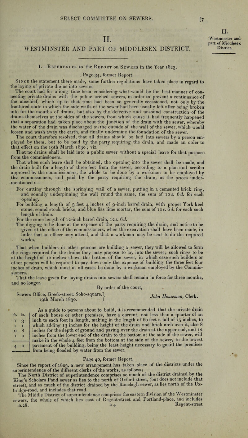 II. WESTMINSTER AND PART OF MIDDLESEX DISTRICT. II. Westminster and part of Middlesex District. 1.—References to the Report on Sewers in the Year 1823. Page 34, former Report. Since the statement there made, some further regulations have taken place in regard to the laying of private drains into sewers. The court had for a long time been, considering what would be the best manner of con¬ necting private drains with the public arched sewers, in order to prevent a continuance of the mischief, which up to that time had been so generally occasioned, not only by the fractured state in which the side wails of the sewer had been usually left after being broken into for the mouths of drains, but also by the defective and unsound construction of the drains themselves at the sides of the sewers, from which cause it had frequently happened that a separation had taken place about the junction of the drain with the sewer, whereby the water of the drain was discharged on the outside of the wall of the sewer, which would loosen and wash away the earth, and finally undermine the foundation of the sewer. The court therefore resolved, that all drains should be laid into sewers by a person em¬ ployed by them, but to be paid by the party requiring the drain, and made an order to that effect on the 19th March 1830; viz. That no drains shall be laid into a public sewer without a special leave for that purpose from the commissioners. That when such leave shall be obtained, the opening into the sewer shall be made, and the drain built for a length of three feet from the sewer, according to a plan and section approved by the commissioners, the whole to be done by a workman to be employed by the commissioners, and paid by the party requiring the drain, at the prices under¬ mentioned :— For cutting through the springing wall of a sewer, putting in a cemented brick ring, and soundly underpinning the wall round the same, the sum of 10$. 6d. for each opening. For building a length of 3 feet 4 inches of 9-inch barrel drain, with proper York keel stone, sound stock bricks, and blue lias lime mortar, the sum of 10s. 6d. for each such length of drain. For the same length of 12-inch barrel drain, 12.S. 6d. The digging to be done at the expense of the party requiring the drain, and notice to be given at the office of the commissioners, when the excavation shall have been made, in order that an officer may attend, and that a workman may be sent to do the required works. That when builders or other persons are building a sewer, they will be allowed to form the rings required for the drains they may propose to lay into the sewer; such rings to be at the height of 12 inches above the bottom of the sewer, in which case such builders or other persons will be required to pay down only the expense of building the three feet four inches of drain, which must in all cases be done by a workman employed by the Commis¬ sioners. That the leave given for laying drains into sewers shall remain in force for three months, and no longer. By order of the court, Sewers Office Greek-street. Soho-square,} Houseman, Clerk. 19th March 1830. J ft. in. 1 3 1 1 0 8 1 0 4 0 As a guide to persons about to build, it is recommended that the private drain of each house or other premises, have a current, not less than a quarter of an inch to each foot in length, making in the length of 60 feet a fall of 15 inches, to which adding 13 inches for the height of the drain and brick arch over it, also 8 inches for the depth of ground and paving over the drain at the upper end, and 12 inches from the lower end of the drain to the bottom at the side of the sewer, will make in the whole 4 feet from the bottom at the side of the sewer, to the lowest, pavement of the building, being the least height necessary to guard the 'premises from being flooded by water from the sewer. Page 40, former Report. Since the report of 1823, a new arrangement has taken place of the districts under the superintendence of the different clerks of the works, as follows; The North District of superintendence comprises so much of the district drained by the King’s Scholars Pond sewer as lies to the north of Oxford-street, (but does not include that street), and so much of the district drained by the Ranelagh sewer, as lies north of the Ux- bridge-road, and includes that road. The Middle District of superintendence comprises the eastern division of the Westminster sewers, the whole of which lies east of Regent-street and Portland-place, and includes 0,28. a 4 Regent-street