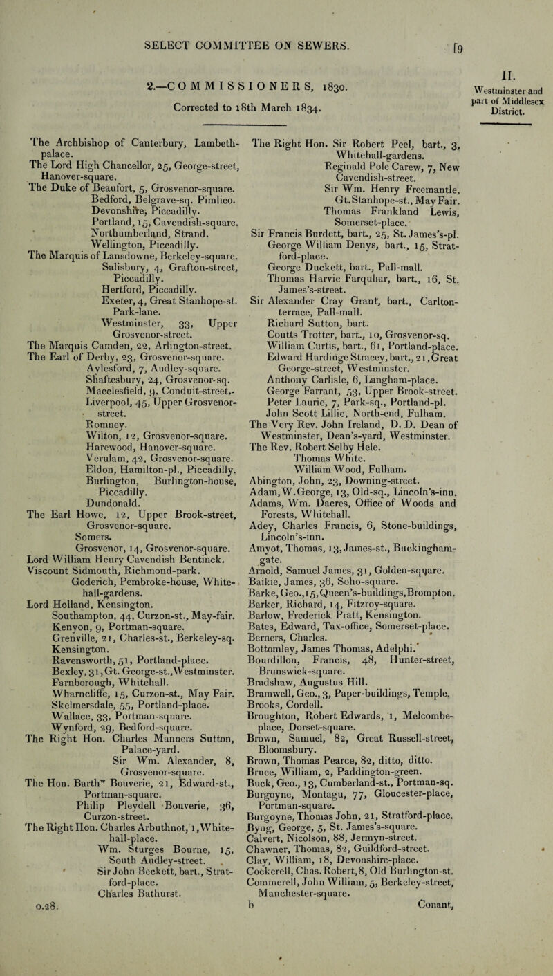 [9 2.—C OMMISSIONERS, 1830. Corrected to 18th March 1834. II. Westminster and part of Middlesex District. The Archbishop of Canterbury, Lambeth- palace. The Lord High Chancellor, 25, George-street, Hanover-square. The Duke of Beaufort, 5, Grosvenor-square. Bedford, Belgrave-sq. Pimlico. Devonshire, Piccadilly. Portland, 15, Cavendish-square. Northumberland, Strand. Wellington, Piccadilly. The Marquis of Lansdowne, Berkeley-square. Salisbury, 4, Grafton-street, Piccadilly. Hertford, Piccadilly. Exeter, 4, Great Stanhope-st. Park-lane. Westminster, 33, Upper Grosvenor-street. The Marquis Camden, 22, Arlington-street. The Earl of Derby, 23, Grosvenor-square. Aylesford, 7, Audley-square. Shaftesbury, 24, Grosvenor-sq. Macclesfield, 9, Conduit-street.- Liverpool, 45, Upper Grosvenor- street. Romney. Wilton, 12, Grosvenor-square. Harewood, Hanover-square. Verulam, 42, Grosvenor-square. Eldon, Hamilton-pl., Piccadilly. Burlington, Burlington-house, Piccadilly. Dundonald. The Earl Howe, 12, Upper Brook-street, Grosvenor-square. Somers. Grosvenor, 14, Grosvenor-square. Lord William Henry Cavendish Bentinck. Viscount Sidmouth, Richmond-park. Goderich, Pembroke-house, White- hall-gardens. Lord Holland, Kensington. Southampton, 44, Curzon-st., May-fair. Kenyon, 9, Portman-square. Grenville, 21, Charles-st., Berkeley-sq. Kensington. Ravensworth, 51, Portland-place. Bexley, 31, Gt. George-st.,Westminster. Farnborough, Whitehall. Wharncliffe, 15, Curzon-st, May Fair. Skelmersdale, 55, Portland-place. Wallace, 33, Portman-square. Wynford, 29, Bedford-square. The Right Hon. Charles Manners Sutton, Palace-yard. Sir Wm. Alexander, 8, Grosvenor-square. The Hon. Barthw Bouverie, 21, Edward-st., Portman-square. Philip Pleydell Bouverie, 36, Curzon-street. The Right Hon. Charles Arbuthnot, 1, White- hall-place. Wm. Sturges Bourne, 15, South Audley-street. Sir John Beckett, bart., Strat- ford-place. Charles Bathurst. The Right Hon. Sir Robert Peel, bart., 3, Whitehall-gardens. Reginald Pole Carew, 7, New Cavendish-street. Sir Wm. Henry Freemantle, Gt. Stanhope-st., May Fair. Thomas Frankland Lewis, Somerset-place. Sir Francis Burdett, bart., 25, St. James’s-pl. George William Denys, bart., 15, Strat- ford-place. George Duckett, bart.. Pall-mall. Thomas Harvie Farquhar, bart., 16, St. James’s-street. Sir Alexander Cray Grant, bart., Carlton- terrace. Pall-mall. Richard Sutton, bart. Coutts Trotter, bart., 10, Grosvenor-sq. William Curtis, bart., 61, Portland-place. Edward Hardinge Stracey,bart., 21,Great George-street, Westminster. Anthony Carlisle, 6, Langham-place. George Farrant, 53, Upper Brook-street. Peter Laurie, 7, Park-sq., Portland-pl. John Scott Lillie, North-end, Fulham. The Very Rev. John Ireland, D. D. Dean of Westminster, Dean’s-yard, Westminster. The Rev. Robert Selby Hele. Thomas White. William Wood, Fulham. Abington, John, 23, Downing-street. Adam, W.George, 13, Old-sq., Lincoln’s-inn. Adams, Wrm. Dacres, Office of Woods and Forests, Whitehall. Adey, Charles Francis, 6, Stone-buildings, Lincoln’s-inn. Amyot, Thomas, 13, James-st., Buckingham- gate. Arnold, Samuel James, 31, Golden-square. Baikie, James, 36, Soho-square. Barke, Geo.,l5,Queen’s-buildings,Brompton. Barker, Richard, 14, Fitzroy-square. Barlow, Frederick Pratt, Kensington. Bates, Edward, Tax-office, Somerset-place. Berners, Charles. Bottomley, James Thomas, Adelphi.” Bourdillon, Francis, 48, Hunter-street, Brunswick-square. Bradshaw, Augustus Hill. Bramwell, Geo., 3, Paper-buildings, Temple. Brooks, Cordell. Broughton, Robert Edwards, 1, Melcombe- place, Dorset-square. Brown, Samuel, 82, Great Russell-street, Bloomsbury. Brown, Thomas Pearce, 82, ditto, ditto. Bruce, William, 2, Paddington-green. Buck, Geo., 13, Cumberland-st., Portman-sq. Burgoyne, Montagu, 77, Gloucester-place, Portman-square. Burgoyne, Thomas John, 21, Stratford-place. Byng, George, 5, St. James’s-square. Calvert, Nicolson, 88, Jermyn-street. Chawner, Thomas, 82, Guildford-street. Clay, William, 18, Devonshire-place. Cockerell, Chas.Robert,8, Old Burlington-st. Commerell, John William, 5, Berkeley-street, M anchester-square. 0.28, Conant,