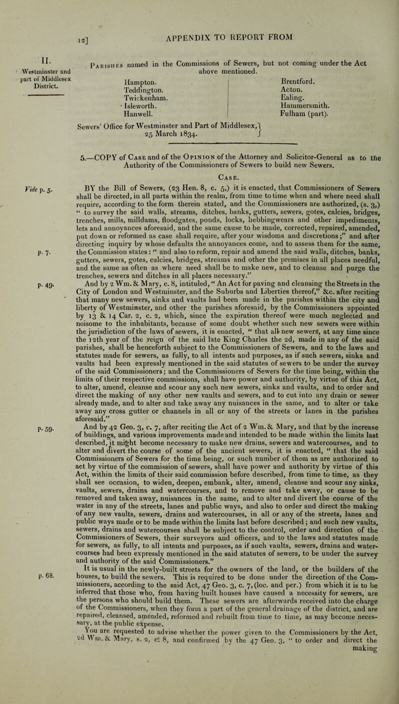 12] II. Westminster and part of Middlesex District. Parishes named in the Commissions of Sewers, but not coming under the Act above mentioned. Hampton. Teddington. Twickenham. • Isleworth. Hanwell. Sewers’ Office for Westminster and Part of Middlesex,] 25 March 1834. J Brentford. Acton. Ealing. Hammersmith. Fulham (part). Vide p. 5. S p. 7. P- 49- P* 59* p. 68. 5.—COPY of Case and of the Opinion of the Attorney and Solicitor-General as to the Authority of the Commissioners of Sewers to build new Sewers. Case. BY the Bill of Sewers, (23 Hen. 8, c. 5,) it is enacted, that Commissioners of Sewers shall be directed, in all parts within the realm, from time to time when and where need shall require, according to the form therein stated, and the Commissioners are authorized, (s. 3,) “ to survey the said walls, streams, ditches, banks, gutters, sewers, gotes, calcies, bridges, trenches, mills, milldams, floodgates, ponds, locks, hebbingwears and other impediments, lets and annoyances aforesaid, and the same cause to be made, corrected, repaired, amended, put down or reformed as case shall require, after your wisdoms and discretions;” and after directing inquiry by whose defaults the annoyances come, and to assess them for the same, the Commission states: “ and also to reform, repair and amend the said walls, ditches, banks, gutters, sewers, gotes, calcies, bridges, streams and other the premises in all places needful, and the same as often as where need shall be to make new, and to cleanse and purge the trenches, sewers and ditches in all places necessary.” And by 2 Wm. & M ary, c. 8, intituled, “ An Act for paving and cleansing the Streets in the City of London and Westminster, and the Suburbs and Liberties thereof,” &c. after reciting that many new sewers, sinks and vaults had been made in the parishes within the city and liberty of Westminster, and other the parishes aforesaid, by the Commissioners appointed by 13 & 14 Car. 2, c. 2, which, since the expiration thereof were much neglected and noisome to the inhabitants, because of some doubt whether such new sewers were within the jurisdiction of the laws of sewers, it is enacted, “ that all* new sewers, at any time since the 12th year of the reign of the said late King Charles the 2d, made in any of the said parishes, shall be henceforth subject to the Commissioners of Sewers, and to the laws and statutes made for sewers, as fully, to all intents and purposes, as if such sewers, sinks and vaults had been expressly mentioned in the said statutes of sewers to be under the survey of the said Commissioners; and the Commissioners of Sewers for the time being, within the limits of their respective commissions, shall have power and authority, by virtue of this Act, to alter, amend, cleanse and scour any such new sewers, sinks and vaults, and to order and direct the making of any other new vaults and sewers, and to cut into any drain or sewer already made, and to alter and take away any nuisances in the same, and to alter or take away any cross gutter or channels in all or any of the streets or lanes in the parishes aforesaid.” And by 42 Geo. 3, c. 7, after reciting the Act of 2 Wm. & Mary, and that by the increase of buildings, and various improvements made and intended to be made within the limits last described, it might become necessary to make new drains, sewers and watercourses, and to alter and divert the course of some of the ancient sewers, it is enacted, “ that the said Commissioners of Sewers for the time being, or such number of them as are authorized to act by virtue of the commission of sewers, shall have power and authority by virtue of this Act, within the limits of their said commission before described, from time to time, as they shall see occasion, to widen, deepen, embank, alter, amend, cleanse and scour any sinks, vaults, sewers, drains and watercourses, and to remove and take away, or cause to be removed and taken away, nuisances in the same, and to alter and divert the course of the water in any of the streets, lanes and public ways, and also to order and direct the making of any new vaults, sewers, drains and watercourses, in all or any of the streets, lanes and public ways made or to be made within the limits last before described ; and such new vaults, sewers, drains and watercourses shall be subject to the control, order and direction of the Commissioners of Sewers, their surveyors and officers, and to the laws and statutes made for sewers, as fully, to all intents and purposes, as if such vaults, sewers, drains and water¬ courses had been expressly mentioned in the said statutes of sewers, to be under the survey and authority of the said Commissioners.” It is usual in the newly-built streets for the owners of the land, or the builders of the houses, to build the sewers. This is required to be done under the direction of the Com¬ missioners, according to the said Act, 47 Geo. 3, c. 7,(loc. and per.) from which it is to be inferred that those who, from having built houses have caused a necessity for sewers, are the persons who should build them. These sewers are afterwards received into the charge of the Commissioners, when they form a part of the general drainage of the district, and are repaired, cleansed, amended, reformed and rebuilt from time to time, as may become neces¬ sary, at the public expense. You are requested to advise whether the power given to the Commissioners by the Act, 2d Wm. & Mary, s. 2, c: 8, and confirmed by the 47 Geo. 3, “ to order and direct the making