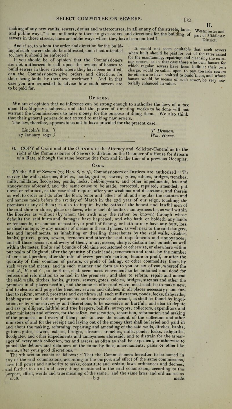 [ia making of any new vaults, sewers, drains and watercourses, in all or any of the streets, lanes and public ways,” is an authority to them to give orders and directions for the building of sewers in those streets, lanes or public ways where they have been omitted ? II. Westminster and part of Middlesex District. And if so, to whom the order and direction for the build¬ ing of such sewers should be addressed, and if not attended to, how it should be enforced ? If you should be of opinion that the Commissioners are not authorized to call upon the owners of houses to build sewers in those streets where they have been omitted, can the Commissioners give orders and directions for their being built by their own workmen ? And in that case you are requested to advise how such sewers are to be paid for. It would not seem equitable that such sewers when built should be paid for out of the rates raised for the maintaining, repairing and cleansing the exist¬ ing sewers, as in that case those who own houses for which regular sewers have been built at their own charge, would be called upon to pay towards sewers for others who have omitted to build them, and whose houses would, by means of such sewer, be very ma¬ terially enhanced in value. Opinion. We are of opinion that no inference can be strong enough to authorize the levy of a tax upon His Majesty’s subjects, and that the power of directing works to be done will not warrant the Commissioners to raise money for the purpose of doing them. We also think that their general powers do not extend to making nqw sewers. The law, therefore, appears to us not to have provided for the present case. Lincoln’s Inn, \ T. Denman. •27 January 1832.] , . Wm. Horne. 6.—COPY of Case and of the Opinion of the Attorney and Solicitor-General as to the right of the Commissioners of Sewers to distrain on the Occupier of a House for Arrears of a Rate, although the same became due from and in the time of a previous Occupier. Case. BY the Bill of Sewers (23 Hen. 8, c. 5), Commissioners or Justices are authorized “ To survey the walls, streams, ditches, banks, gutters, sewers, gotes, calcies, bridges, trenches, mills, milldams, floodgates, ponds, locks, hebbingwears, and other impediments, lets and annoyances aforesaid, and the same cause to be made, corrected, repaired, amended, put down or reformed, as the case shall require, after your wisdoms and discretions, and therein as well to order and do after the form, tenor and effect of all and singular the statutes and ordinances made before the 1st day of March in the 23d year of our reign, touching the premises or any of them; as also to inquire by the oaths of the honest and lawful men of the said shire or shires, place or places, where such defaults or annoyances be, as well within the liberties as without (by whom the truth may the rather be known) through whose defaults the said hurts and damages have happened, and who hath or holdeth any lands or tenements, or common of pasture, or profit of fishing, or hath or may have any hurt, loss or disadvantage, by any manner of means in the said places, as well near to the said dangers, lets and impediments, as inhabiting or dwelling thereabouts by the said walls, ditches, banks, gutters, gotes, sewers, trenches and other the said impediments and annoyances; and all those persons, and every of them, to tax, assess, charge, distrain and punish, as well within the metes, limits and bounds of old time accustomed or otherwise, or elsewhere within our realm of England, after the quantity of their lands, tenements and rents, by the number of acres and perches, after the rate of every person’s portion, tenure or profit, or after the quantity of their common of pasture, or profit of fishing, or other commodites there, by such ways and means, and in such manner and form as to you or six of you, whereof the said A., B. and C., to be three, shall seem most convenient to be ordained and dond for redress and reformation to be had in the premises ; and also to reform, repair and amend the said walls, ditches, banks, gutters, sewers, gotes, calcies, bridges, streams and other the premises in all places needful, and the same as often and where need shall be to make new, and to cleanse and purge the trenches, sewers and ditches, in all places necessary; and fur¬ ther to reform, amend, prostrate and overthrow, all such millstreams, ponds, locks, fishgarths, hebbingwears, and other impediments and annoyances aforesaid, as shall be found by inqui¬ sition, or by your surveying and discretions, to be excessive, or hurtful; and also to depute and assign diligent, faithful and true keepers, bailiffs, surveyors, collectors, expenditors and other ministers and officers, for the safety, conservation, reparation, reformation and making of the premises, and every of them; and to hear the account of the collectors and other ministers of and for the receipt and laying out of the money that shall be levied and paid in and about the making, reforming, repairing and amending of the said walls, ditches, banks, gutters, gotes, sewers, calcies, bridges, streams, trenches, mills, ponds, locks, fishgarths, floodgates, and other impediments and annoyances aforesaid, and to distrain for the arrear¬ ages of every such collection, tax and assess, as often as shall be expedient, or otherwise to punish the debtors and detainers of the same by fines, amerciaments, pains or other like means, after your good discretions.” The 7th section enacts as follows: “ That the Commissioners hereafter to be named in any of the said commissions, according to the purport and effect of the same commissions, have full power and authority to make, constitute and ordain, laws ordinances and decrees, and further to do all and every thing mentioned in the said commission, according to the purport, effect, words and true meaning of the same ; and the same laws and ordinances so 0.28. b 3 made