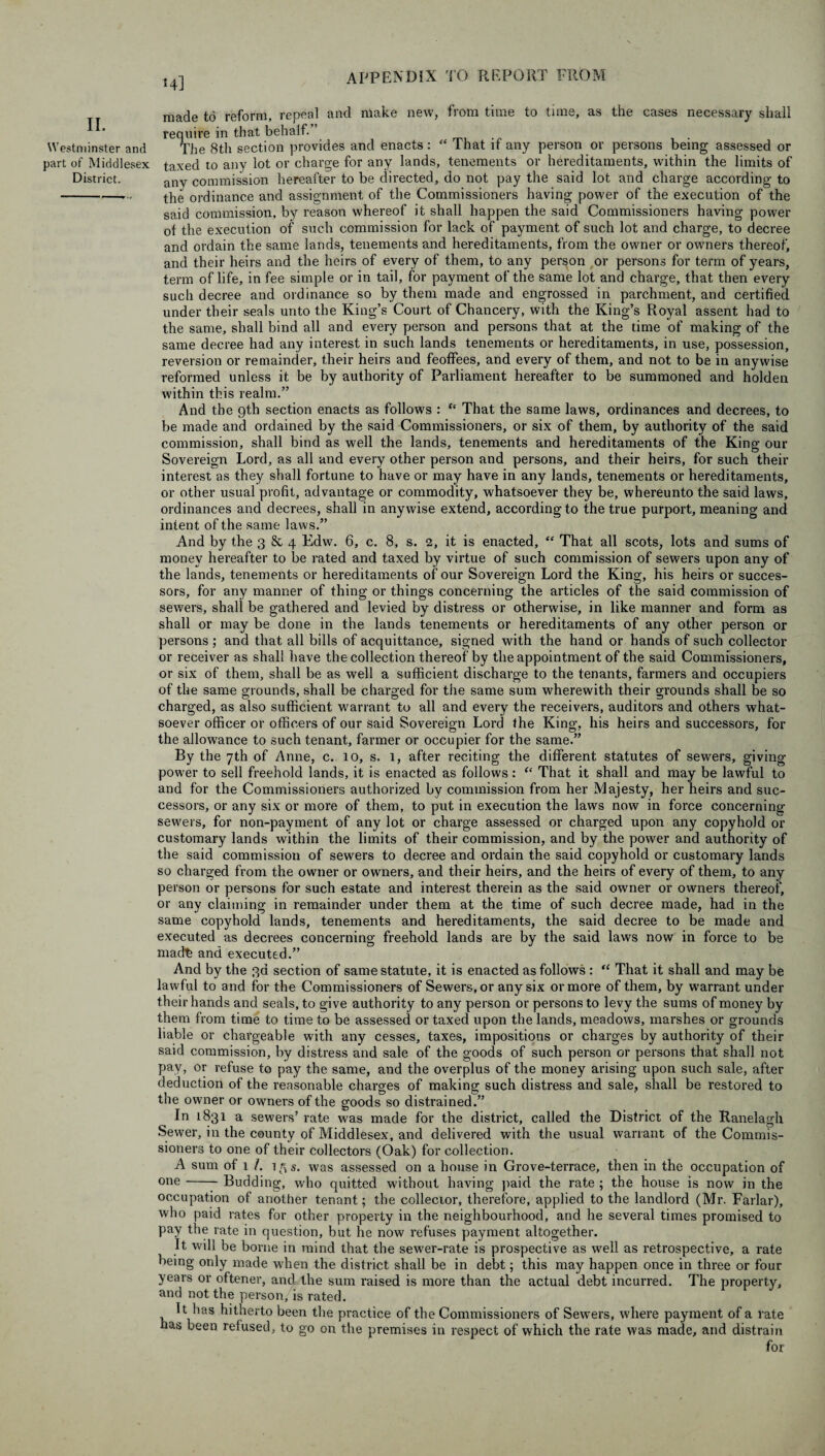 II. Westminster and part of Middlesex District. 14] made to reform, repeal and make new, from time to time, as the cases necessary shall require in that behalf. ’ The 8th section provides and enacts: “ That if any person or persons being assessed or taxed to any lot or charge for any lands, tenements or hereditaments, within the limits of any commission hereafter to be directed, do not pay the said lot and charge according to the ordinance and assignment of the Commissioners having power of the execution of the said commission, by reason whereof it shall happen the said Commissioners having power of the execution of such commission for lack of payment of such lot and charge, to decree and ordain the same lands, tenements and hereditaments, from the owner or owners thereof, and their heirs and the heirs of every of them, to any person or persons for term of years, term of life, in fee simple or in tail, for payment of the same lot and charge, that then every such decree and ordinance so by them made and engrossed in parchment, and certified under their seals unto the King’s Court of Chancery, with the King’s Royal assent had to the same, shall bind all and every person and persons that at the time of making of the same decree had any interest in such lands tenements or hereditaments, in use, possession, reversion or remainder, their heirs and feoffees, and every of them, and not to be in anywise reformed unless it be by authority of Parliament hereafter to be summoned and holden within this realm.” And the gth section enacts as follows : “ That the same laws, ordinances and decrees, to be made and ordained by the said Commissioners, or six of them, by authority of the said commission, shall bind as well the lands, tenements and hereditaments of the King our Sovereign Lord, as all and every other person and persons, and their heirs, for such their interest as they shall fortune to have or may have in any lands, tenements or hereditaments, or other usual profit, advantage or commodity, whatsoever they be, whereunto the said laws, ordinances and decrees, shall in anywise extend, according to the true purport, meaning and intent of the same laws.” And by the 3 & 4 Edw. 6, c. 8, s. 2, it is enacted, “ That all scots, lots and sums of money hereafter to be rated and taxed by virtue of such commission of sewers upon any of the lands, tenements or hereditaments of our Sovereign Lord the King, his heirs or succes¬ sors, for any manner of thing or things concerning the articles of the said commission of sewers, shall be gathered and levied by distress or otherwise, in like manner and form as shall or may be done in the lands tenements or hereditaments of any other person or persons; and that all bills of acquittance, signed with the hand or hands of such collector or receiver as shall have the collection thereof by the appointment of the said Commissioners, or six of them, shall be as well a sufficient discharge to the tenants, farmers and occupiers of the same grounds, shall be charged for tiie same sum wherewith their grounds shall be so charged, as also sufficient warrant to all and every the receivers, auditors and others what¬ soever officer or officers of our said Sovereign Lord the King, his heirs and successors, for the allowance to such tenant, farmer or occupier for the same.” By the 7th of Anne, c. 10, s. 1, after reciting the different statutes of sewers, giving power to sell freehold lands, it is enacted as follows : “ That it shall and may be lawful to and for the Commissioners authorized by commission from her Majesty, her heirs and suc¬ cessors, or any six or more of them, to put in execution the laws now in force concerning sewers, for non-payment of any lot or charge assessed or charged upon any copyhold or customary lands within the limits of their commission, and by the power and authority of the said commission of sewers to decree and ordain the said copyhold or customary lands so charged from the owner or owners, and their heirs, and the heirs of every of them, to any person or persons for such estate and interest therein as the said owner or owners thereof, or any claiming in remainder under them at the time of such decree made, had in the same copyhold lands, tenements and hereditaments, the said decree to be made and executed as decrees concerning freehold lands are by the said laws now in force to be mad'fe and executed.” And by the 3d section of same statute, it is enacted as follows : “ That it shall and may be lawful to and for the Commissioners of Sewers, or any six or more of them, by wrarrant under their hands and seals, to give authority to any person or persons to levy the sums of money by them from time to time to be assessed or taxed upon the lands, meadows, marshes or grounds liable or chargeable with any cesses, taxes, impositions or charges by authority of their said commission, by distress and sale of the goods of such person or persons that shall not pay, or refuse to pay the same, and the overplus of the money arising upon such sale, after deduction of the reasonable charges of making such distress and sale, shall be restored to the owner or owners of the goods so distrained.” In 1831 a sewers’ rate was made for the district, called the District of the Ranelagh Sewer, in the county of Middlesex, and delivered with the usual warrant of the Commis¬ sioners to one of their collectors (Oak) for collection. A sum of 1 /. 15 s. was assessed on a house in Grove-terrace, then in the occupation of one-7 Budding, who quitted without having paid the rate ; the house is now in the occupation of another tenant; the collector, therefore, applied to the landlord (Mr. Farlar), who paid rates for other property in the neighbourhood, and he several times promised to pay the rate in question, but he now refuses payment altogether. It will be borne in mind that the sewer-rate is prospective as well as retrospective, a rate being only made when the district shall be in debt; this may happen once in three or four years or oftener, and the sum raised is more than the actual debt incurred. The property, and not the person, is rated. It has hitherto been the practice of the Commissioners of Sewrnrs, where payment of a rate has been refused, to go on the premises in respect of which the rate was made, and distrain for