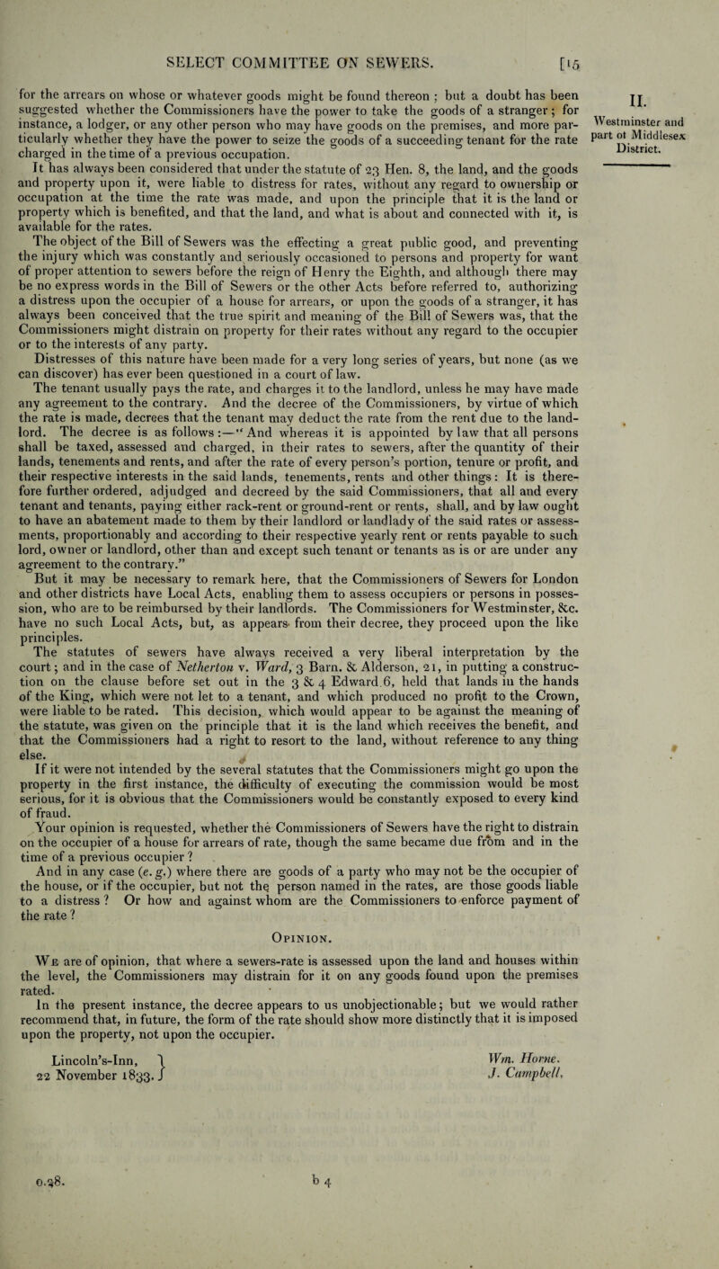 for the arrears on whose or whatever goods might be found thereon ; but a doubt has been suggested whether the Commissioners have the power to take the goods of a stranger; for instance, a lodger, or any other person who may have goods on the premises, and more par¬ ticularly whether they have the power to seize the goods of a succeeding tenant for the rate charged in the time of a previous occupation. It has always been considered that under the statute of 23 Hen. 8, the land, and the goods and property upon it, were liable to distress for rates, without any regard to ownership or occupation at the time the rate was made, and upon the principle that it is the land or property which is benefited, and that the land, and what is about and connected with it, is available for the rates. The object of the Bill of Sewers was the effecting a great public good, and preventing the injury which was constantly and seriously occasioned to persons and property for want of proper attention to sewers before the reign of Henry the Eighth, and although there may be no express words in the Bill of Sewers or the other Acts before referred to, authorizing a distress upon the occupier of a house for arrears, or upon the goods of a stranger, it has always been conceived that the true spirit and meaning of the Bill of Sewers was, that the Commissioners might distrain on property for their rates without any regard to the occupier or to the interests of any party. Distresses of this nature have been made for a very long series of years, but none (as we can discover) has ever been questioned in a court of law. The tenant usually pays the rate, and charges it to the landlord, unless he may have made any agreement to the contrary. And the decree of the Commissioners, by virtue of which the rate is made, decrees that the tenant may deduct the rate from the rent due to the land¬ lord. The decree is as follows :—And whereas it is appointed by law that all persons shall be taxed, assessed and charged, in their rates to sewers, after the quantity of their lands, tenements and rents, and after the rate of every person’s portion, tenure or profit, and their respective interests in the said lands, tenements, rents and other things: It is there¬ fore further ordered, adjudged and decreed by the said Commissioners, that all and every tenant and tenants, paying either rack-rent or ground-rent or rents, shall, and by law ought to have an abatement made to them by their landlord or landlady of the said x’ates or assess¬ ments, proportionably and according to their respective yearly rent or rents payable to such lord, owner or landlord, other than and except such tenant or tenants as is or are under any agreement to the contrary.” But it may be necessary to remark here, that the Commissioners of Sewers for London and other districts have Local Acts, enabling them to assess occupiers or persons in posses¬ sion, who are to be reimbursed by their landlords. The Commissioners for Westminster, &c. have no such Local Acts, but, as appears- from their decree, they proceed upon the like principles. The statutes of sewers have always received a very liberal interpretation by the court; and in the case of Netherton v. Ward, 3 Bam. & Alderson, 21, in putting a construc¬ tion on the clause before set out in the 3 & 4 Edward.6, held that lands in the hands of the King, which were not let to a tenant, and which produced no profit to the Crown, were liable to be rated. This decision, which would appear to be against the meaning of the statute, was given on the principle that it is the land which receives the benefit, and that the Commissioners had a right to resort to the land, without reference to any thing else. If it were not intended by the several statutes that the Commissioners might go upon the property in the first instance, the difficulty of executing the commission would be most serious, for it is obvious that the Commissioners would be constantly exposed to every kind of fraud. Your opinion is requested, whether the Commissioners of Sewers have the right to distrain on the occupier of a house for arrears of rate, though the same became due from and in the time of a previous occupier ? And in any case (e. g.) where there are goods of a party who may not be the occupier of the house, or if the occupier, but not the person named in the rates, are those goods liable to a distress ? Or how and against whom are the Commissioners to enforce payment of the rate ? II. Westminster and part ot Middlesex District. * Opinion. We are of opinion, that where a sewers-rate is assessed upon the land and houses within the level, the Commissioners may distrain for it on any goods found upon the premises rated. In the present instance, the decree appears to us unobjectionable; but we would rather recommend that, in future, the form of the rate should show more distinctly that it is imposed upon the property, not upon the occupier. Lincoln’s-Inn, 1 Wm. Horne. 22 November 1833./ J- Campbell,