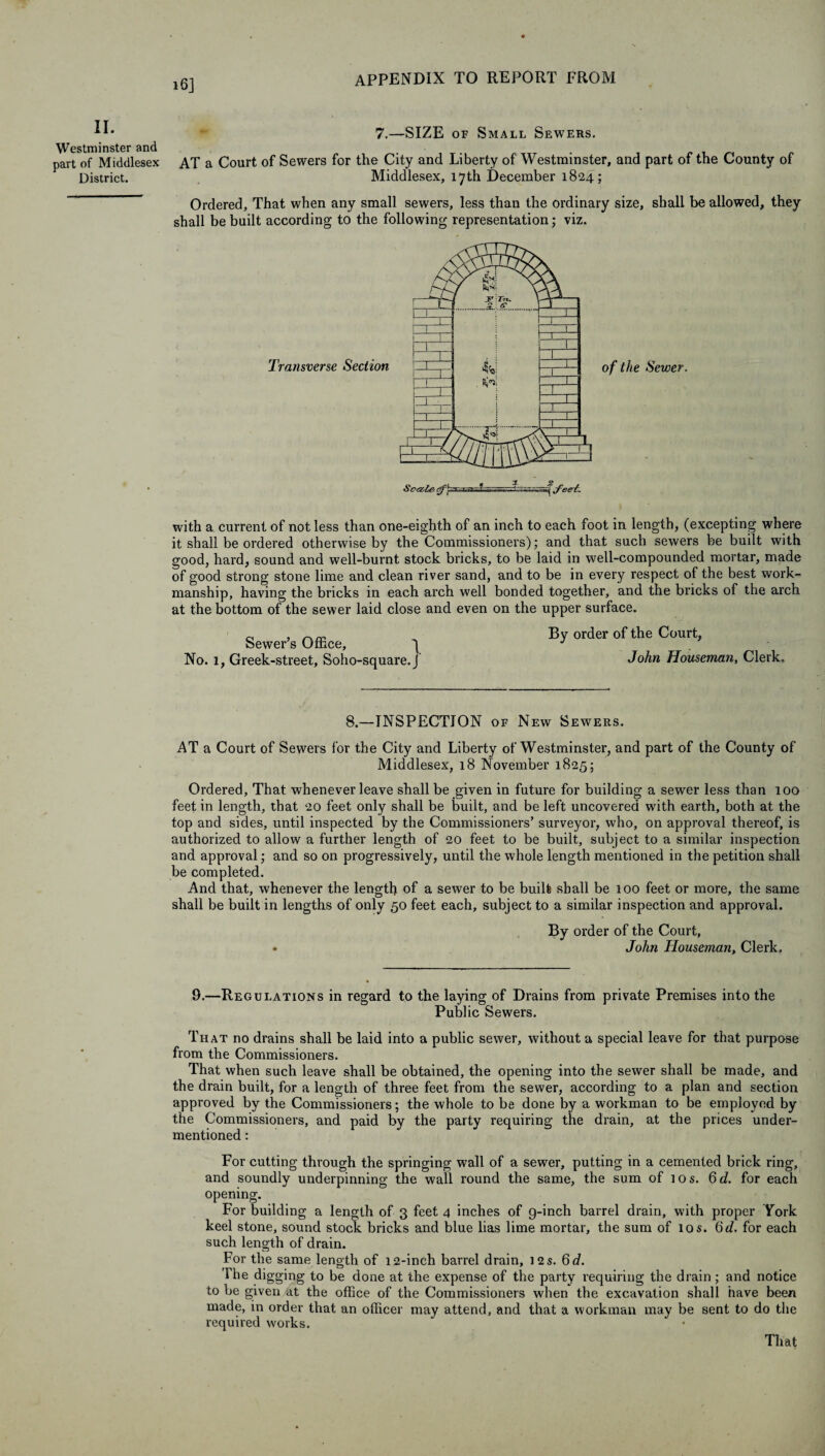 16] II. Westminster and part of Middlesex District. 7.—SIZE of Small Sewers. AT a Court of Sewers for the City and Liberty of Westminster, and part of the County of Middlesex, 17th December 1824; Ordered, That when any small sewers, less than the ordinary size, shall be allowed, they shall be built according to the following representation; viz. of the Sewer. with a current of not less than one-eighth of an inch to each foot in length, (excepting where it shall be ordered otherwise by the Commissioners); and that such sewers be built with good, hard, sound and well-burnt stock bricks, to be laid in well-compounded mortar, made of good strong stone lime and clean river sand, and to be in every respect of the best work¬ manship, having the bricks in each arch well bonded together, and the bricks of the arch at the bottom of the sewer laid close and even on the upper surface. „ , „ „ By order of the Court, Sewer’s Office, ^ J No. 1, Greek-street, Soho-square.J John Houseman, Clerk. 8.—INSPECTION of New Sewers. AT a Court of Sewers for the City and Liberty of Westminster, and part of the County of Middlesex, 18 November 1825; Ordered, That whenever leave shall be given in future for building a sewer less than 100 feet in length, that 20 feet only shall be built, and be left uncovered with earth, both at the top and sides, until inspected by the Commissioners’ surveyor, who, on approval thereof, is authorized to allow a further length of 20 feet to be built, subject to a similar inspection and approval; and so on progressively, until the whole length mentioned in the petition shall be completed. And that, whenever the length of a sewer to be built shall be 100 feet or more, the same shall be built in lengths of only 50 feet each, subject to a similar inspection and approval. By order of the Court, • John Houseman, Clerk. 9.—Regulations in regard to the laying of Drains from private Premises into the Public Sewers. That no drains shall be laid into a public sewer, without a special leave for that purpose from the Commissioners. That when such leave shall be obtained, the opening into the sewer shall be made, and the drain built, for a length of three feet from the sewer, according to a plan and section approved by the Commissioners; the whole to be done by a workman to be employed by the Commissioners, and paid by the party requiring the drain, at the prices under¬ mentioned : For cutting through the springing wall of a sewer, putting in a cemented brick ring, and soundly underpinning; the wall round the same, the sum of 10 s. Qd. for each opening. For building a length of 3 feet 4 inches of g-inch barrel drain, with proper York keel stone, sound stock bricks and blue lias lime mortar, the sum of 10 s. for each such length of drain. ror the same length of 12-inch barrel drain, 12s. 6d. The digging to be done at the expense of the party requiring the drain; and notice to be given at the office of the Commissioners when the excavation shall have been made, in order that an officer may attend, and that a workman may be sent to do the required works. That