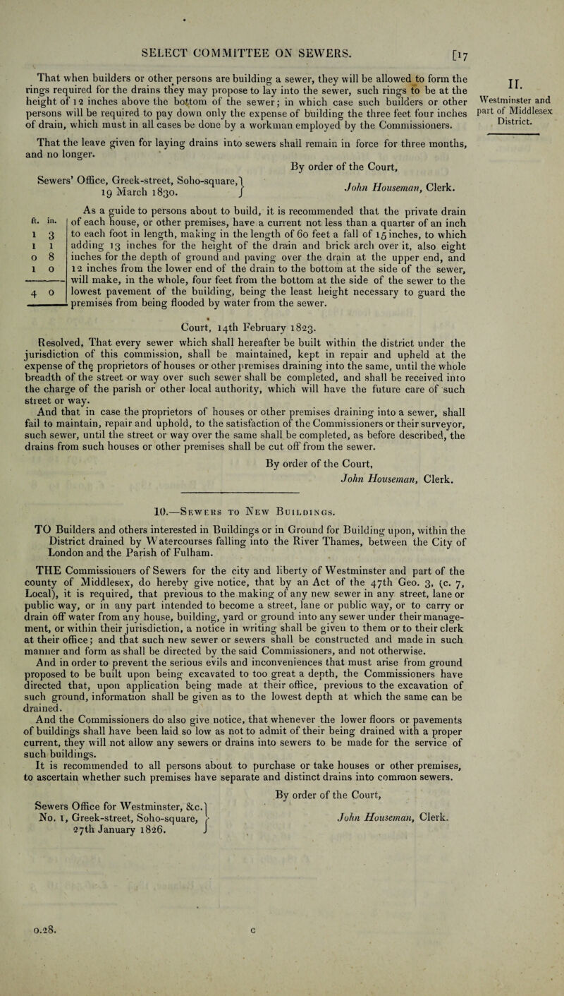 That when builders or other persons are building a sewer, they will be allowed to form the rings required for the drains they may propose to lay into the sewer, such rings to be at the height of 12 inches above the bottom of the sewer; in which case such builders or other persons will be required to pay down only the expense of building the three feet four inches of drain, which must in all cases be done by a workman employed by the Commissioners. That the leave given for laying drains into sewers shall remain in force for three months, and no longer. By order of the Court, Sewers’ Office, Greek-street, Soho-square, 19 March 1830. As a guide to persons about to build, it is recommended that the private drain of each house, or other premises, have a current not less than a quarter of an inch to each foot in length, making in the length of 60 feet a fall of 15 inches, to which adding 13 inches for the height of the drain and brick arch over it, also eight inches for the depth of ground and paving over the drain at the upper end, and 12 inches from the lower end of the drain to the bottom at the side of the sewer, will make, in the whole, four feet from the bottom at the side of the sewer to the lowest pavement of the building, being the least height necessary to guard the premises from being flooded by water from the sewer. Court, 14th February 1823. Resolved, That every sewer which shall hereafter be built within the district under the jurisdiction of this commission, shall be maintained, kept in repair and upheld at the expense of the proprietors of houses or other premises draining into the same, until the whole breadth of the street or way over such sewer shall be completed, and shall be received into the charge of the parish or other local authority, which will have the future care of such street or way. And that in case the proprietors of houses or other premises draining into a sewer, shall fail to maintain, repair and uphold, to the satisfaction of the Commissioners or their surveyor, such sewer, until the street or way over the same shall be completed, as before described, the drains from such houses or other premises shall be cut off from the sewer. By order of the Court, John Houseman, Clerk. 10.—Sewers to New Buildixc.s. TO Builders and others interested in Buildings or in Ground for Building upon, within the District drained by Watercourses falling into the River Thames, between the City of London and the Parish of Fulham. THE Commissioners ofSew'ers for the city and liberty of Westminster and part of the county of Middlesex, do hereby give notice, that by an Act of the 47th Geo. 3, (c. 7, Local), it is required, that previous to the making of any new sewer in any street, lane or public way, or in any part intended to become a street, lane or public way, or to carry or drain off water from any house, building, yard or ground into any sewer under their manage¬ ment, or within their jurisdiction, a notice in writing shall be given to them or to their clerk at their office; and that such new sewer or sewers shall be constructed and made in such manner and form as shall be directed by the said Commissioners, and not otherwise. And in order to prevent the serious evils and inconveniences that must arise from ground proposed to be built upon being excavated to too great a depth, the Commissioners have directed that, upon application being made at their office, previous to the excavation of such ground, information shall be given as to the lowest depth at which the same can be drained. And the Commissioners do also give notice, that whenever the lower floors or pavements of buildings shall have been laid so low as not to admit of their being drained with a proper current, they will not allow any sewers or drains into sewers to be made for the service of such buildings. It is recommended to all persons about to purchase or take houses or other premises, to ascertain whether such premises have separate and distinct drains into common sewers. By order of the Court, John Houseman, Clerk. Sewers Office for Westminster, 8tc. No. 1, Greek-street, Soho-square, 27th January 1826. tt. in. 1 3 1 1 o 8 1 o 4 o } John Houseman, Clerk. ir. Westminster and part of Middlesex District. 0.28. c