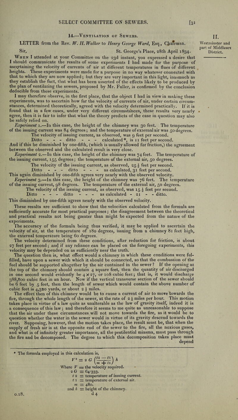 14.—Ventilation of Sewers. LETTER from the Rev. W. H. Walker to Henry George Ward, Esq., C|ia7rman. Sir, St. George’s Place, 28th April 1834. When I attended at your Committee on the 23d instant, you expressed a desire that I should communicate the results of some experiments I had made for the purpose of ascertaining the velocity of currents of air at different temperatures in flues of different heights. These experiments were made for a purpose in no way whatever connected with that to which they are now applied; but they are very important in this light, inasmuch as they establish the fact, that what has been asserted of the effects likely to be produced by the plan of ventilating the sewers, proposed by Mr. Fuller, is confirmed by the conclusion deducible from these experiments. I may therefore observe, in the first place, that the object I had in view in making these experiments, was to ascertain how far the velocity of currents of air, under certain circum¬ stances, determined theoretically, agreed with the velocity determined practically. If it is found that in a few cases, under very different circumstances, these results very nearly agree, then it is fair to infer that what the theory predicts of the case in question may also be safely relied on. Experiment 1.—In this case, the height of the chimney was 30 feet. The temperature of the issuing current was 84 degrees; and the temperature of external air was 50 degrees. The velocity of issuing current, as observed, was 9 feet per second. Ditto — — — ditto - - - calculated*, is 11 feet per second. And if this be diminished by one-fifth, (which is usually allowed for friction,) the agreement between the observed and the calculated result is very close. Experiment 2.—In this case, the height of the chimney was 74 feet. The temperature of the issuing current, 155 degrees; the temperature of the external air, 50 degrees. The velocity of the issuing current, as observed, 25 § feet per second. Ditto - - - ditto - - - as calculated, 31 feet per second. This again diminished by one-fifth agrees very nearly with the observed velocity. Experiment 3.—In this case, the height of the chimney was 76 feet. The temperature of the issuing current, 98 degrees. The temperature of the external air, 50 degrees. The velocity of the issuing current, as observed, was 15 \ feet per second. Ditto - - - ditto - - - as calculated - 21 - - ditto. This diminished by one-fifth agrees nearly with the observed velocity. These results are sufficient to show that the velocities calculated from the formula are sufficiently accurate for most practical purposes; the disagreement between the theoretical and practical results not being greater than might be expected from the nature of the experiments. The accuracy of the formula being thus verified, it may be applied to ascertain the velocity of air, at the temperature of 180 degrees, issuing from a chimney 81 feet high, the external temperature being 60 degrees. The velocity determined from these conditions, after reduction for friction, is about 27 feet per second; and if any reliance can be placed on the foregoing experiments, this velocity may be depended on as sufficiently near the truth. The question then is, what effect would a chimney in which these conditions were ful¬ filled, have upon a sewer with which it should be connected, so that the combustion of the fuel should be supported altogether by the air contained in the sewer ? If the opening at the top of the chimney should contain 4 square feet, then the quantity of air discharged in one second would evidently be 4x27, or 108 cubic feet; that is, it wrould discharge 388,800 cubic feet in an hour. Now if the vertical transverse section of the sewer should be 6 feet by 5 feet, then the length of sewer which would contain the above number of cubic feet is 4,320 yards, or about 2 \ miles. The effect then of this chimney would be to cause a current of air to move towards the fire, through the whole length of the sewer, at the rate of 2 J miles per hour. This motion takes place in virtue of a law quite as unalterable as the law of gravity itself, indeed it is a consequence of this law; and therefore it seems to me quite as unreasonable to suppose that the air under these circumstances will not move towards the fire, as it would be to question whether the water in the sewer would in virtue of its gravity descend towards the river. Supposing, however, that the motion takes place, the result must be, that when the supply of fresh air is at the opposite end of the sewer to the fire, all the noxious gases, and what is of infinitely greater importance, all the pestilential miasma, must pass through the fire and be decomposed. The degree to which this decomposition takes place must depend The formula employed in this calculation is, V* 2 = 2 G ) \ 7YI —J ^ 1 / h 0.28. m -}- 11. Where V = the velocity required. 2 G = 64-333. t 2 — temperature of issuing current. t 1 — temperature of external air. m — 480. and h — height of the chimney. d 4 ir. Westminster and part of Middlesex District.