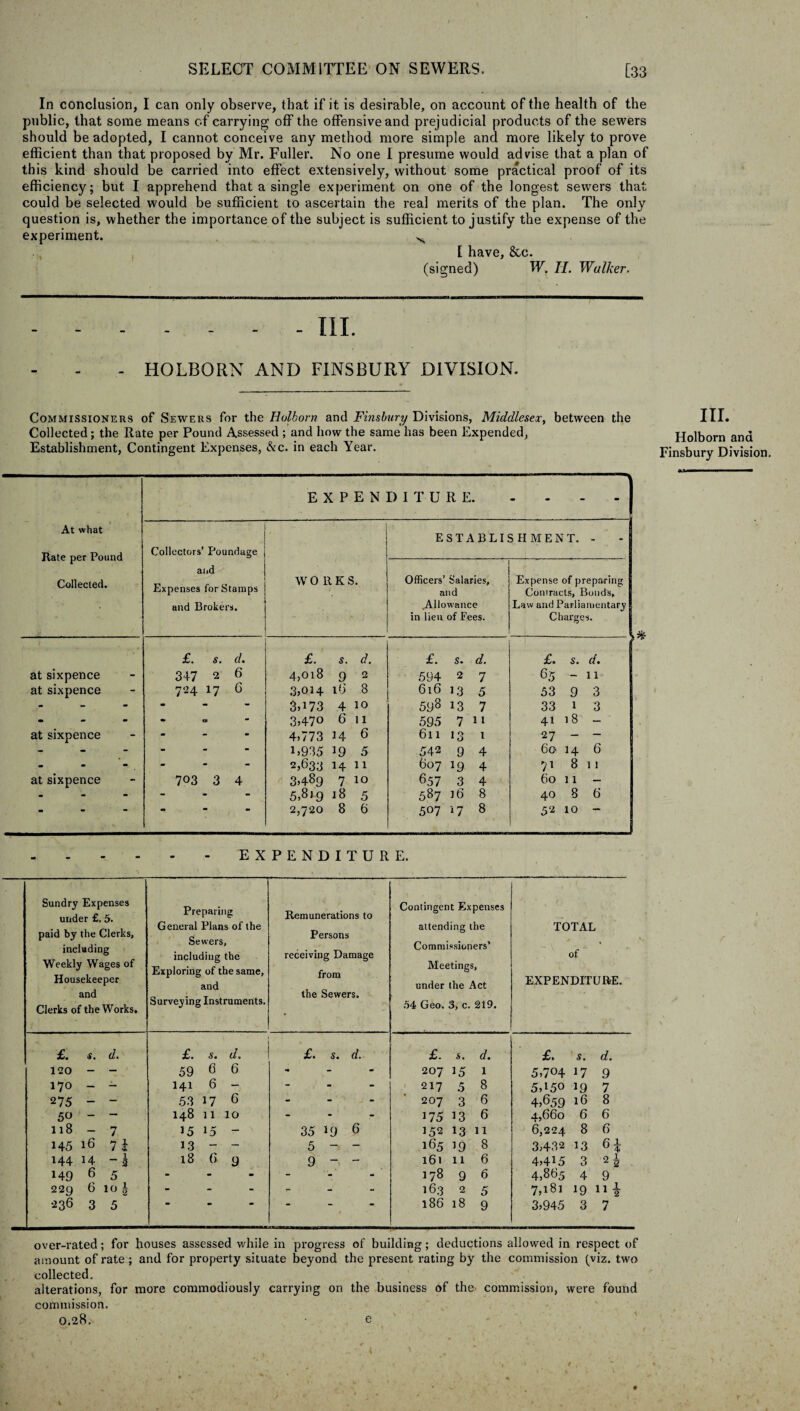 In conclusion, I can only observe, that if it is desirable, on account of the health of the public, that some means of carrying off the offensive and prejudicial products of the sewers should be adopted, I cannot conceive any method more simple and more likely to prove efficient than that proposed by Mr. Fuller. No one I presume would advise that a plan of this kind should be carried into effect extensively, without some practical proof of its efficiency; but I apprehend that a single experiment on one of the longest sewers that could be selected would be sufficient to ascertain the real merits of the plan. The only question is, whether the importance of the subject is sufficient to justify the expense of the experiment. N I have, 8cc. (signed) W. II. Walker. - - - - - III. - HOLBORN AND FINSBURY DIVISION. Commissioners of Sewers for the Holborn and Finsbury Divisions, Middlesex, between the Collected; the Rate per Pound Assessed ; and how the same has been Expended, Establishment, Contingent Expenses, Ac. in each Year. III. Holborn and Finsbury Division, At what Rate per Pound Collected. at sixpence at sixpence at sixpence at sixpence EXPENDITURE. - Collectors’ Poundage ESTABLISHMENT. - and Expenses for Stamps and Brokers. W O It K S. Officers’ Salaries, and .Allowance in lieu of Fees. Expense of preparing Contracts, Bonds, Law and Parliamentary Charges. £. s. d. £. s. d. £. s. d. £. s. d. 347 2 6 4,018 9 2 594 2 7 65 - 11 724 17 6 3,014 iG 8 616 1,3 5 53 9 3 - - - 3^73 4 10 598 13 7 33 1 3 • «S ■ 3,47° 6 11 595 7 11 41 18 - - 4,773 14 6 611 13 t 27 — — - - - L935 19 5 542 9 4 60 14 6 - 2,633 14 11 607 19 4 71 8 11 703 3 4 3,489 7 10 657 3 4 60 11 - - 5,819 18 5 587 16 8 40 8 6 2,720 8 6 507 17 8 52 10 - EXPENDITURE. Sundry Expenses i under £, 5. paid by the Clerks, including Weekly Wages of Housekeeper and Clerks of the Works. Preparing General Plans of the Sewers, including the Exploring of the same, and Surveying Instruments. Remunerations to Persons receiving Damage from the Sewers. £. s. d. £. s. d. £. 5. d. 120 - - 59 6 6 - 170 - - 141 6 - - 275 ~  53 17 6 - 50 - - 148 11 10 - ll8 - 7 15 15 - 35 19 6 145 16 7 i 13 - - 5 - ~ 144 14 -2 18 6 9 9 ~ - 149 6 5 - _ 229 6 10 | - - 236 3 5 “ “ Contingent Expenses attending the Commissioners’ Meetings, under the Act 54 Geo. 3, c. 219. 1 £. s. d. £. s. d. 207 15 1 5,704 17 9 217 5 8 5,150 1.9 7 207 3 6 4,659 16 8 175 13 6 4,660 6 6 152 13 11 6,224 8 6 165 19 8 3,432 13 n 161 11 6 4,415 3 2 i 178 9 6 4,865 4 9 163 2 5 7,181 19 ni 186 18 9 3,945 3 7 TOTAL of EXPENDITURE. over-rated; for houses assessed while in progress of building; deductions allowed in respect of amount of rate ; and for property situate beyond the present rating by the commission (viz. two collected, alterations, for more commodiously carrying on the business of the commission, were found commission. 0.28, e
