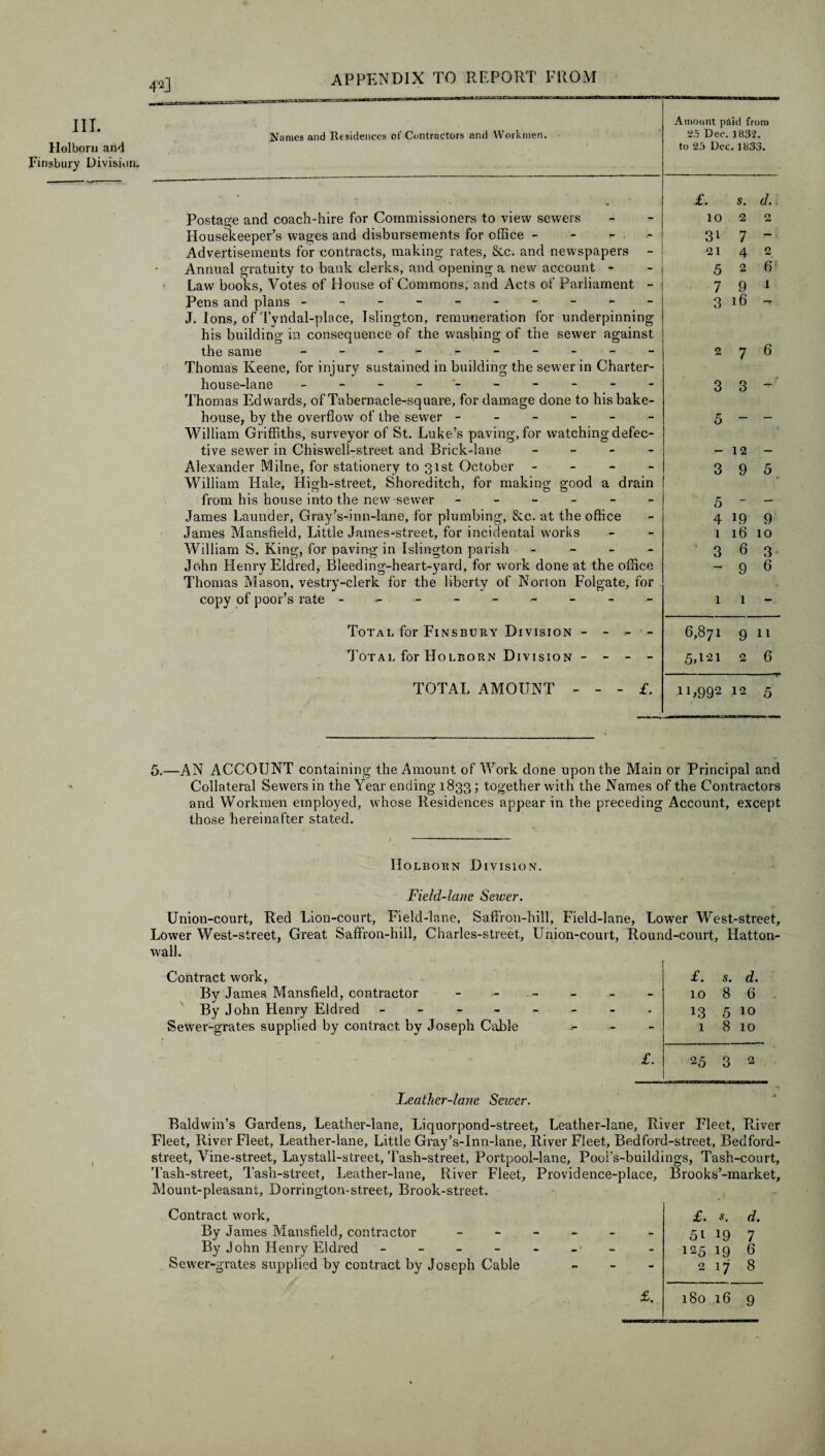 4^J III. Holbern and Finsbury Division, Names and Residences of Contractors and Workmen. Amount paid from 25 Dec. 1832. to 25 Dec. 1833. Postage and coach-hire for Commissioners to view sewers Housekeeper’s wages and disbursements for office - - - . - | Advertisements for contracts, making rates, 8cc. and newspapers - Annual gratuity to bank clerks, and opening a new account - Law books. Votes of House of Commons, and Acts of Parliament - Pens and plans - -- -- -- -- J. Ions, of Tyrtdal-place, Islington, remuneration for underpinning his building in consequence of the washing of the sewer against the same - - - Thomas Keene, for injury sustained in building the sewer in Charter- £. s. d.. 10 2 2 3> 7 - 21 4 2 5 2 6 7 9 1 3 16 T 2 7 6 house-lane - -- -- -- -- - Thomas Edwards, of Tabernacle-square, for damage done to his bake¬ house, by the overflow of the sewer ------ William Griffiths, surveyor of St. Luke’s paving, for watching defec¬ tive sewer in Chiswell-street and Brick-lane - Alexander Milne, for stationery to 31st October - William Hale, High-street, Shoreditch, for making good a drain from his house into the new sewer ------ James Launder, Gray’s-inn-lane, for plumbing, &c. at the office James Mansfield, Little James-street, for incidental works William S. King, for paving in Islington parish - John Henry Eldred, Bleeding-heart-yard, for work done at the office Thomas Mason, vestry-clerk for the liberty of Norton Folgate, for copy of poor’s rate -------- 3 3- 5 - ~ -12 - 3 9 5 5 - ~ 4 19 9 1 16 10 3 6 3 -96 1 1 Total for Finsbury Division - - - 6,871 9 11 Total for Holborn Division - - - - 5,121 2 6 TOTAL AMOUNT £. 11,992 12 5 5.—AN ACCOUNT containing the Amount of Work done upon the Main or Principal and Collateral Sewers in the Year ending 1833 ; together with the Names of the Contractors and Workmen employed, whose Residences appear in the preceding Account, except those hereinafter stated. I Holborn Division. Field-lane Sewer. Union-court, Red Lion-court, Field-lane, Saffron-hill, Field-lane, Lower West-street, Lower West-street, Great Saffron-hill, Charles-street, Union-court, Round-court, Hatton- wall. Contract work, By James Mansfield, contractor By John Henry Eldred - - - - Sewer-grates supplied by contract by Joseph Cable £. s. d. - 10 8 6 • L3 5 10 - 1 8 10 £. 25 3 2 Feather-lane Sewer. Baldwin’s Gardens, Leather-lane, Liquorpond-street, Leather-lane, River Fleet, River Fleet, River Fleet, Leather-lane, Little Gray’s-inn-lane, River Fleet, Bedford-street, Bedford- street, Vine-street, Laystall-street, 'Fash-street, Portpool-lane, Pool’s-buildings, Tash-court, Tash-street, Tash-street, Leather-lane, River Fleet, Providence-place, Brooks’-market, Mount-pleasant, Dorrington-street, Brook-street. r Contract work, By James Mansfield, contractor By John Henry Eldred £. s. d. - - - 5i l9 7 - - - 125 19 6 Cable - - 2 17 8 £. 180 16