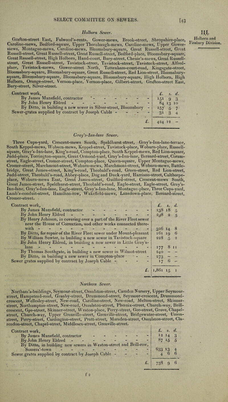 Holborn Sewer. Grafton-street East, Fulwood’s-rents, Gower-mews, Brook-street, Sbropshire-place, Caroline-mews, Bedford-square, Upper Thornhaugh-mews, Caroline-mews, Upper Gower- lnews, Montague-mews, Caroline-mews, Bloomsbury-square, Great Russell-street, Great Russell-street, Great Russell-street, Great Russell-street, Bedford-place, Bloomsbury-square, Great Russell-street, High Holborn, Hand-court, Bury-street, Chenie’s-mews, Great Russell- street, Great Russell-street, Tavistock-street, Tavistock-street, Tavistock-street, Alfred- place, Tavistock-mews, Gower-street North, Tottenham-court-road, Kingsgate-street, Bloomsbury-square, Bloomsbury-square, Great Russell-street, Red Lion-street, Bloomsbury- square, Bloomsbury-square, Bloomsbury-square, Bloomsbury-square, High Holborn, High Holborn, Orange-street, Vernon-place, Vernon-place, Gilbert-street, Grafton-street East, Bury-street, Silver-street. Contract work. By James Mansfield, contractor * - - By John Henry Eldred ------- By Ditto, in building a new sewer in Silver-street, Bloomsbu Sewer-grates supplied by contract by Joseph Cable - £. 5. d. - 151 9 3 - 84 13 10 ry - *57 5 7 31 3 4 £. 424 12 — J, nr. ,. * ® Holborn and Finsbury Division, C ray Inn-Jane Sewer. Three Cups-yard, Crescent-mews South, Speldhurst street, Gray’s-Inn-Iane-terrace, South Keppel-mews, Woburn-mews, Keppel-street, Tavistock-place, Woburn-place, Russell- square, Gray’s-Inn-lane, King’s-road, Compton-place, South Keppel-mews, Red Lion-square, Judd-place, Torrington-square, Great Ormond-yard, Gray’s-Inn-lane, Bernard-street, Coram- street, Eagle-street, Cromer-street, Compton-place, Queen-square, Upper Montague-mews, Cromer-street, Marchmont-street, Woburn-mews, Marchmont-street, Woburn-mews, Battle- bridge, Great James-street, King’s-road, Theobald’s-road, Green-street, Red Lion-street, Judd-street, Theobald’s-road, Abbey-place, Dog and Duck-yard, Harrison-street, Calthorpe- place, Woburn-mews East, Great James-street, Guilford-street, Crescent-mews South, Great James-street, Speldhurst-street, Theobald’s-road, Eagle-street, Eagle-street, Gray’s- Cromer-street. - Contract work, By James Mansfield, contractor ------ By John Henry Eldred - ------- By Henry Johnson, in covering over a part of the River Fleet sewer near the House of Correction, and other works connected there¬ with ------ ----- By Ditto, for repair of the River Fleet sewer under Mount-pleasant By William Sowter, in building a new sewer in Tavistock-square By John Henry Eldred, in building a new sewer in Little Gray’s- lane - -- -- -- -- -- By Thomas Southgate, in building a new sewer in Wilmot-street By Ditto, in building a new sewer in Compton-place Sewer grates supplied by contract by Joseph Cable - - - - Bernard-street, £. s. d. 138 18 5 298 2 5 326 H 8 161 19 6 228 5 O 177 8 1 r 240 — _ 273 — — l7 6 s— ,861 15 1 Northern Sewer. Northam’s-buildings, Seymour-street, Ossulston-street, Camden Nursery, Upper Seymour- street, Hampstead-road, Granby-street, Drummond-street, Seymour-crescent, Drummond- crescent., Wellesley-street, New-road, Caroline-street, New-road, Melton-street, Skinner- street, Northampton-street, New-road, Ossulston-street, Phoenix-street, Church-way, Brill- crescent, Gpe-street, Skinner-street, Weston-place, Perry-street, Gee-street, Grove, Chapel- street, Church-way, Upper Grenville-street, Crenville-street, Bridgewater-street, Union- street, Perry-street, Cardington-street, Pratt-st.reet, Marsden-street, Ossulston-street, Cla¬ rendon-street, Chapel-street., Middlesex-street, Grenville-street. Contract work, By James Mansfield, contractor ------ By John Henry Eldred - -- -- -- - By Ditto, in building new sewers in Weston-street and Brill-row, Somers’-town - -- -- -- -- Sewer grates supplied by contract by Joseph Cable - £. £. s. d. 12 14 3 87 *5 5 633 13 4 4 6 6 738 9 6
