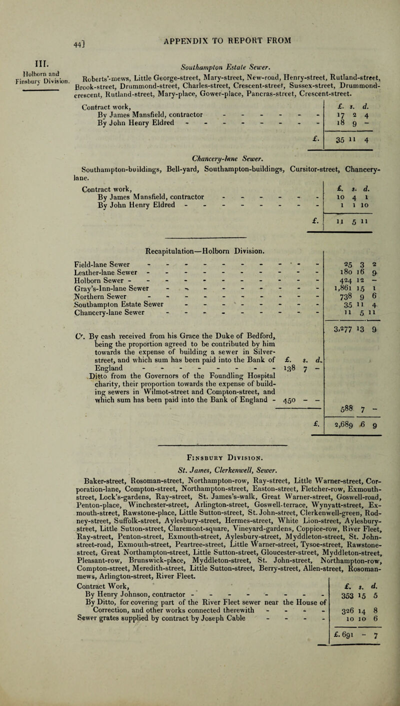 44] III. Holborn and Finsbury Division. Southampton Estate Sewer. Roberts’-mews, Little George-street, Mary-street, New'-road, Henry-street, Rutland-street, Brook-street, Drummond-street, Charles-street, Crescent-street, Sussex-street, Drummond- crescent, Rutland-street, Mary-place, Gower-place, Pancras-street, Crescent-street. Contract work, Bv James Mansfield, contractor By John Henry Eldred £. s. d. - 17 2 4 - 18 9 — £. 35 11 4 Chancery-htne Sewer. Southampton-buildings, Bell-yard, Southampton-buildings, lane. Contract work, By James Mansfield, contractor - By John Henry Eldred ------ Cursitor-street, Chancery- £. s. d. - 10 4 1 - 1 1 10 £. 11 5 11 Recapitulation—Holborn Division. Field-lane Sewer ------- Leather-lane Sewer ------ Holborn Sewer -------- Gray’s-lnn-lane Sewer Northern Sewer ------- Southampton Estate Sewer - - - - - Chancery-lane Sewer 25 3 2 180 16 9 424 12 - 1,861 1,5 1 738 9 6 35 11 4 11 511 Cr. By cash received from his Grace the Duke of Bedford, being the proportion agreed to be contributed by him towards the expense of building a sewer in Silver- street, and which sum has been paid into the Bank of £. s. d* England - -- -- -- - 138 7 - Ditto from the Governors of the Foundling Hospital charity, their proportion towards the expense of build¬ ing sewers in Wilmot-street and Compton-street, and which sum has been paid into the Bank of England - 450 - - 3.277 *3 9 588 7 - £. 2,689 ^ 9 Finsbury Division. St. James, Clerkenwell, Sewer. Baker-street, Rosoman-street, Northampton-row, Ray-street, Little Warner-street, Cor¬ poration-lane, Compton-street, Northampton-street, Easton-street, Fletcher-row, Exmouth- street, Lock’s-gardens, Ray-street, St. James’s-walk, Great Warner-street, Gosw’ell-road, Penton-place, Winchester-street, Arlington-street, Goswell-terrace, Wynyatt-street, Ex¬ mouth-street, Rawstone-place, Little Sutton-street, St. John-street, Clerkenwell-green, Rod- ney-street, Suffolk-street, Aylesbury-street, Hermes-street, White Lion-street, Aylesbury- street. Little Sutton-street, Claremont-square, Vineyard-gardens, Coppice-row, River Fleet, Ray-street, Penton-street, Exmouth-street, Aylesbury-street, Myddleton-street, St. John- street-road, Exmouth-street, Peartree-street, Little Warner-street, Tysoe-street, Rawstone- street. Great Northampton-street, Little Sutton-street, Gloucester-street, Myddleton-street, Pleasant-row, Brunswick-place, Myddleton-street, St. John-street, Northampton-row, Compton-street, Meredith-street, Little Sutton-street, Berry-street, Alien-street, Rosoman- mews, Arlington-street, River Fleet. Contract Work, By Henry Johnson, contractor -------- By Ditto, for covering part of the River Fleet sewer near the House of Correction, and other works connected therewith - Sewer grates supplied by contract by Joseph Cable - £. s. d. 353 15 5 326 14 8 10 10 6