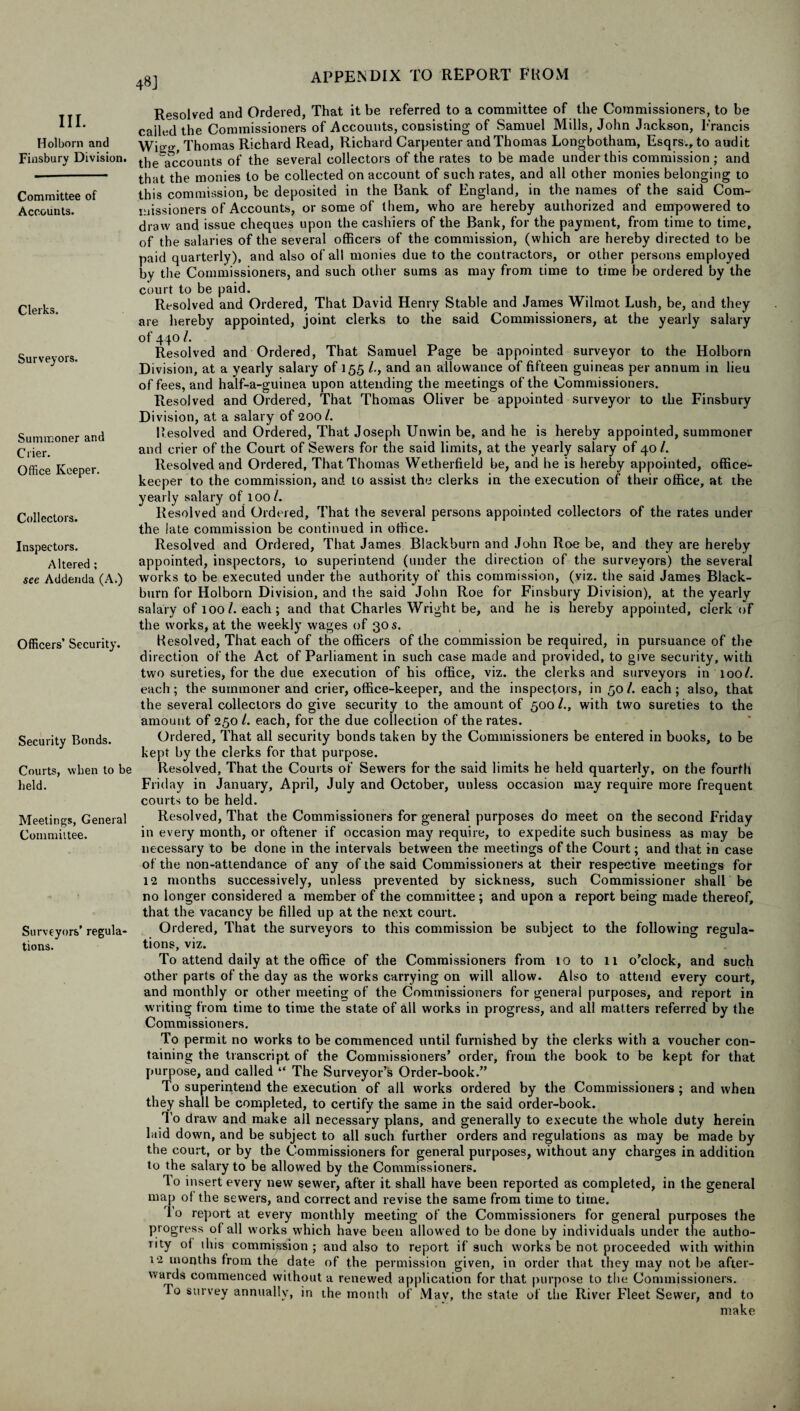 III. Hoi born and Finsbury Division. Committee of Accounts. Clerks. Surveyors. Summoner and Crier. Office Keeper. Collectors. Inspectors. Altered ; see Addenda (A.) Officers’ Security. Security Bonds. Courts, when to be held. Meetings, General Committee. Surveyors’ regula¬ tions. 48] Resolved and Ordered, That it be referred to a committee of the Commissioners, to be Galled the Commissioners of Accounts, consisting of Samuel Mills, John Jackson, Francis Wie;^, Thomas Richard Read, Richard Carpenter and Thomas Longbotham, Esqrs., to audit the accounts of the several collectors of the rates to be made under this commission; and that the monies to be collected on account of such rates, and all other monies belonging to this commission, be deposited in the Bank of England, in the names of the said Com¬ missioners of Accounts, or some of them, who are hereby authorized and empowered to draw and issue cheques upon the cashiers of the Bank, for the payment, from time to time, of the salaries of the several officers of the commission, (which are hereby directed to be paid quarterly), and also of all monies due to the contractors, or other persons employed by the Commissioners, and such other sums as may from time to time be ordered by the court to be paid. Resolved and Ordered, That David Henry Stable and James Wilraot Lush, be, and they are hereby appointed, joint clerks to the said Commissioners, at the yearly salary of 440 /. Resolved and Ordered, That Samuel Page be appointed surveyor to the Holborn Division, at a yearly salary of 155 /., and an allowance of fifteen guineas per annum in lieu of fees, and half-a-guinea upon attending the meetings of the Commissioners. Resolved and Ordered, That Thomas Oliver be appointed surveyor to the Finsbury Division, at a salary of 2001. Resolved and Ordered, That Joseph Unwin be, and he is hereby appointed, summoner and crier of the Court of Sewers for the said limits, at the yearly salary of 40 /. Resolved and Ordered, That Thomas Wetherfield be, and he is hereby appointed, office- keeper to the commission, and to assist the clerks in the execution of their office, at the yearly salary of 100/. Resolved and Ordered, That the several persons appointed collectors of the rates under the late commission be continued in office. Resolved and Ordered, That James Blackburn and John Roe be, and they are hereby appointed, inspectors, to superintend (under the direction of the surveyors) the several works to be executed under the authority of this commission, (viz. the said James Black¬ burn for Holborn Division, and the said John Roe for Finsbury Division), at the yearly salary of 1001. each; and that Charles Wright be, and he is hereby appointed, clerk of the works, at the weekly wages of 30 s. Resolved, That each of the officers of the commission be required, in pursuance of the direction of the Act of Parliament in such case made and provided, to give security, with two sureties, for the due execution of his office, viz. the clerks and surveyors in 100/. each; the summoner and crier, office-keeper, and the inspectors, in 50/. each; also, that the several collectors do give security to the amount of 500 /., with two sureties to the amount of 250 L each, for the due collection of the rates. Ordered, That all security bonds taken by the Commissioners be entered in books, to be kept by the clerks for that purpose. Resolved, That the Courts of Sewers for the said limits he held quarterly, on the fourth Friday in January, April, July and October, unless occasion may require more frequent courts to be held. Resolved, That the Commissioners for general purposes do meet on the second Friday in every month, or oftener if occasion may require, to expedite such business as may be necessary to be done in the intervals between the meetings of the Court; and that in case of the non-attendance of any of the said Commissioners at their respective meetings for 12 months successively, unless prevented by sickness, such Commissioner shall be no longer considered a member of the committee; and upon a report being made thereof, that the vacancy be filled up at the next court. Ordered, That the surveyors to this commission be subject to the following regula¬ tions, viz. To attend daily at the office of the Commissioners from 10 to 11 o’clock, and such other parts of the day as the works carrying on will allow. Also to attend every court, and monthly or other meeting of the Commissioners for general purposes, and report in writing from time to time the state of all works in progress, and all matters referred by the Commissioners. To permit no works to be commenced until furnished by the clerks with a voucher con¬ taining the transcript of the Commissioners’ order, from the book to be kept for that purpose, and called “ The Surveyor’s Order-book.” To superintend the execution of all works ordered by the Commissioners ; and when they shall be completed, to certify the same in the said order-book. To draw and make all necessary plans, and generally to execute the whole duty herein laid down, and be subject to all such further orders and regulations as may be made by the court, or by the Commissioners for general purposes, without any charges in addition to the salary to be allowed by the Commissioners. To insert every new sewer, after it shall have been reported as completed, in the general map of the sewers, and correct and revise the same from time to time. 1 o report at every monthly meeting of the Commissioners for general purposes the progress of all works which have been allowed to be done by individuals under the autho¬ rity of ibis commission ; and also to report if such works be not proceeded with within 12 months from the date of the permission given, in order that they may not be after¬ wards commenced without a renewed application for that purpose to the Commissioners. To survey annually, in the month of May, the state of the River Fleet Sewer, and to make