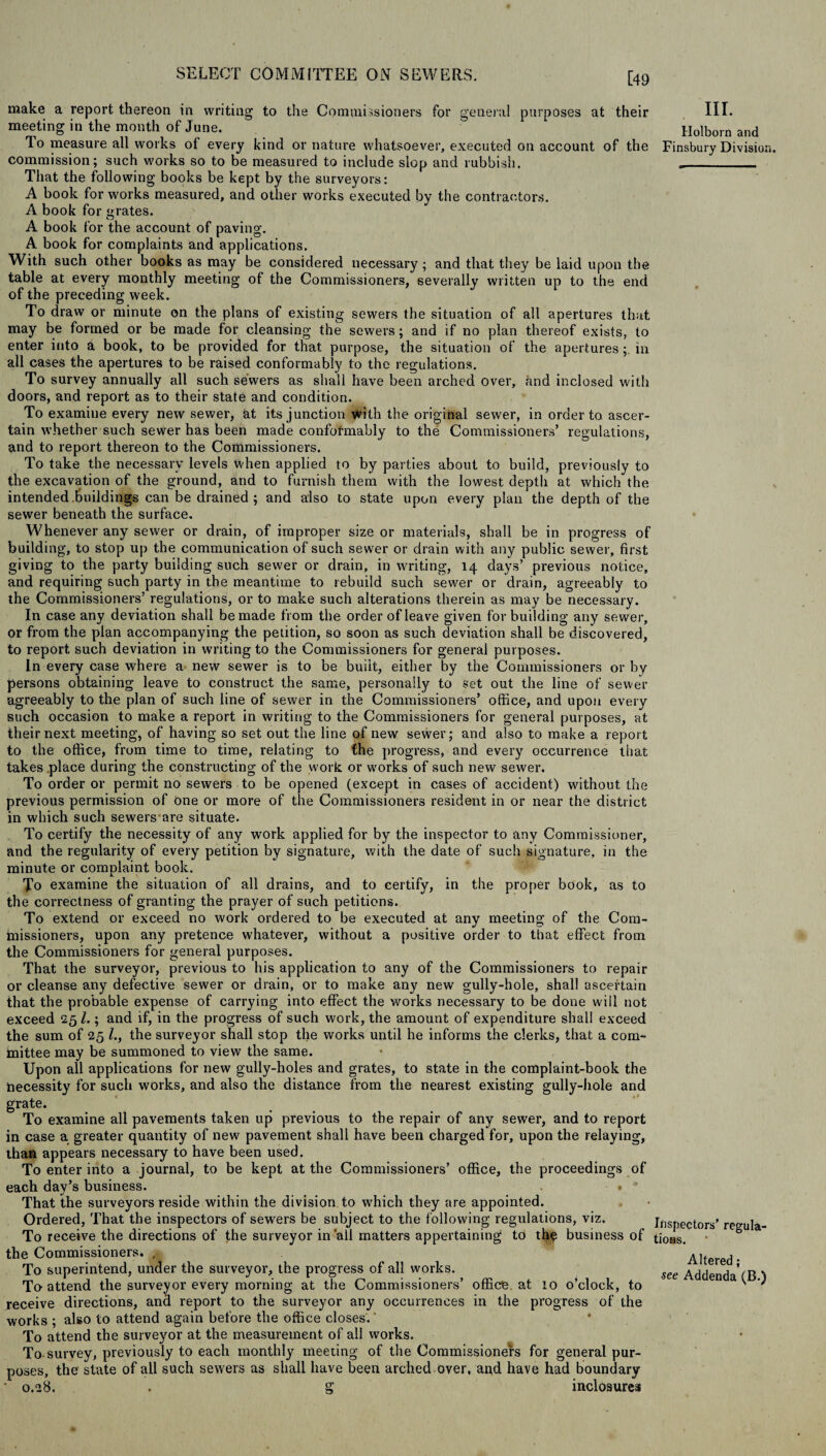 [49 to the Commissioners for general purposes at their make a report thereon in writing meeting in the month of June. To measure all works of every kind or nature whatsoever, executed on account of the commission; such works so to be measured to include slop and rubbish. That the following books be kept by the surveyors: A book for works measured, and other works executed by the contractors. A book for grates. A book for the account of paving. A book for complaints and applications. With such other books as may be considered necessary; and that they be laid upon the table at every monthly meeting of the Commissioners, severally written up to the end of the preceding week. To draw or minute on the plans of existing sewers the situation of all apertures that may be formed or be made for cleansing the sewers; and if no plan thereof exists, to enter into a book, to be provided for that purpose, the situation of the aperturesin all cases the apertures to be raised conformably to the regulations. To survey annually all such sewers as shall have been arched over, and inclosed with doors, and report as to their state and condition. To examine every new sewer, at its junction with the original sewer, in order to. ascer¬ tain whether such sewer has been made confotmably to the Commissioners’ regulations, and to report thereon to the Commissioners. To take the necessary levels when applied to by parties about to build, previously to the excavation of the ground, and to furnish them with the lowest depth at which the intended buildings can be drained ; and also to state upon every plan the depth of the sewer beneath the surface. Whenever any sewer or drain, of improper size or materials, shall be in progress of building, to stop up the communication of such sewer or drain with any public sewer, first giving to the party building such sewer or drain, in writing, 14 days’ previous notice, and requiring such party in the meantime to rebuild such sewer or drain, agreeably to the Commissioners’ regulations, or to make such alterations therein as may be necessary. In case any deviation shall be made from the order of leave given for building any sewer, or from the plan accompanying the petition, so soon as such deviation shall be discovered, to report such deviation in writing to the Commissioners for general purposes. In every case where a new sewer is to be built, either by the Commissioners or by persons obtaining leave to construct the same, personally to set out the line of sewer agreeably to the plan of such line of sewer in the Commissioners’ office, and upon every such occasion to make a report in writing to the Commissioners for general purposes, at their next meeting, of having so set out the line of new sewer; and also to make a report to the office, from time to time, relating to the progress, and every occurrence that, takes place during the constructing of the work or wrorks of such new sewer. To order or permit no sewers to be opened (except in cases of accident) without the previous permission of One or more of the Commissioners resident in or near the district in which such sewers are situate. To certify the necessity of any work applied for by the inspector to any Commissioner, and the regularity of every petition by signature, with the date of such signature, in the minute or complaint book. To examine the situation of all drains, and to certify, in the proper book, as to the correctness of granting the prayer of such petitions. To extend or exceed no work ordered to be executed at any meeting of the Com¬ missioners, upon any pretence whatever, without a positive order to that effect from the Commissioners for general purposes. That the surveyor, previous to his application to any of the Commissioners to repair or cleanse any defective sewer or drain, or to make any new gully-hole, shall ascertain that the probable expense of carrying into effect the works necessary to be done will not exceed 25 l.; and if, in the progress of such work, the amount of expenditure shall exceed the sum of 25 /., the surveyor shall stop the works until he informs the clerks, that a com¬ mittee may be summoned to view the same. Upon ail applications for new gully-holes and grates, to state in the complaint-book the Necessity for such works, and also the distance from the nearest existing gully-hole and grate. To examine all pavements taken up previous to the repair of any sewer, and to report in case a greater quantity of new pavement shall have been charged for, upon the relaying, than appears necessary to have been used. To enter into a journal, to be kept at the Commissioners’ office, the proceedings of each day’s business. • a That the surveyors reside within the division to which they are appointed. Ordered, That the inspectors of sewers be subject to the following regulations, viz. To receive the directions of the surveyor in'all matters appertaining to th$ business of the Commissioners* » To superintend, under the surveyor, the progress of all works. To attend the surveyor every morning at the Commissioners’ office at 10 o’clock, to receive directions, and report to the surveyor any occurrences in the progress of the works ; also to attend again before the office closes.' To attend the surveyor at the measurement of all works. To survey, previously to each monthly meeting of the Commissioners for general pur¬ poses, the state of all such sewers as shall have been arched over, and have had boundary • 0.28. . g inclosures III. Holborn and Finsbury Division. Inspectors’ regula¬ tions. Altered; see Addenda (B.)