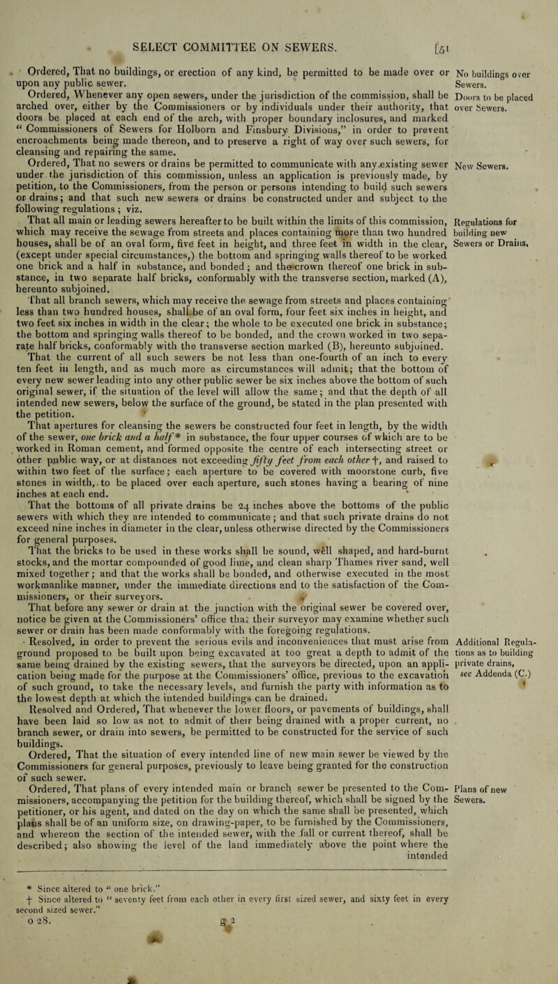 Ordered, That no buildings, or erection of any kind, be permitted to be made over or No buildings over upon any public sewer. Sewers. Ordered, Whenever any open sewers, under the jurisdiction of the commission, shall be Doors to be placed arched over, either by the Commissioners or by individuals under their authority, that over Sewers, doors be placed at each end of the arch, with proper boundary inclosures, and marked “ Commissioners of Sewers for Holborn and Finsbury Divisions,” in order to prevent encroachments being made thereon, and to preserve a right of way over such sewers, for cleansing and repairing the same. Ordered, That no sewers or drains be permitted to communicate with any .existing sewer New Sewers, under the jurisdiction of this commission, unless an application is previously made, by petition, to the Commissioners, from the person or persons intending to build such sewers or drains; and that such new sewers or drains be constructed under and subject to the following regulations; viz. That all main or leading sewers hereafter to be built within the limits of this commission, Regulations for which may receive the sewage from streets and places containing more than two hundred building new houses, shall be of an oval form, five feet in height, and three feet in width in the clear, Sewers or Drains, (except under special circumstances,) the bottom and springing walls thereof to be worked one brick and a half in substance, and bonded ; and the'crown thereof one brick in sub¬ stance, in two separate half bricks, conformably with the transverse section, marked (A), hereunto subjoined. That all branch sewers, which may receive the sewage from streets and places containing less than two hundred houses, shall be of an oval form, four feet six inches in height, and two feet six inches in width in the clear; the whole to be executed one brick in substance; the bottom and springing walls thereof to be bonded, and the crown worked in two sepa¬ rate half bricks, conformably with the transverse section marked (B), hereunto subjoined. That the current of all such sewers be not less than one-fourth of an inch to every ten feet in length, and as much more as circumstances will admit; that the bottom of every new sewer leading into any other public sewer be six inches above the bottom of such original sewer, if the situation of the level will allow the same; and that the depth of all intended new sewers, below the surface of the ground, be stated in the plan presented with the petition. That apertures for cleansing the sewers be constructed four feet in length, by the width of the sewer, one brick and a half * in substance, the four upper courses of which are to be worked in Roman cement, and formed opposite the centre of each intersecting street or other public way, or at distances not exceeding fifty feet from each other T, and raised to within two feet of the surface; each aperture to be covered with moorstone curb, five stones in width,.to be placed over each aperture, such stones having a bearing of nine inches at each end. That the bottoms of all private drains be 24 inches above the bottoms of the public sewers with which they are intended to communicate; and that such private drains do not exceed nine inches in diameter in the clear, unless otherwise directed by the Commissioners for general purposes. That the bricks to be used in these works shall be sound, wfell shaped, and hard-burnt stocks, and the mortar compounded of good lime, and clean sharp Thames river sand, well mixed together; and that the works shall be bonded, and otherwise executed in the most workmanlike manner, under the immediate directions and to the satisfaction of the Com¬ missioners, or their surveyors. That before any sewer or drain at the junction with the original sewer be covered over, notice be given at the Commissioners’ office that their surveyor may examine whether such sewer or drain has been made conformably with the foregoing regulations. • Resolved, in order to prevent the serious evils and inconveniences that must arise from Additional Regula- ground proposed to be built upon being excavated at too great a depth to admit of the tions as to building same being drained by the existing sewers, that the surveyors be directed, upon an appli- private drains, cation being made for the purpose at the Commissioners’ office, previous to the excavation see Addenda (C.) of such ground, to take the necessary levels, and furnish the party with information as to the lowest depth at which the intended buildings can be drained. Resolved and Ordered, That whenever the lower floors, or pavements of buildings, shall have been laid so low as not to admit of their being drained with a proper current, no branch sewer, or drain into sewers, be permitted to be constructed for the service of such buildings. Ordered, That the situation of every intended line of new main sewer be viewed by the Commissioners for general purposes, previously to leave being granted for the construction of such sewer. Ordered, That plans of every intended main or branch sewer be presented to the Com- Plans of new missioners, accompanying the petition for the building thereof, which shall be signed by the Sewers, petitioner, or his agent, and dated on the day on which the same shall be presented, which plans shall be of an uniform size, on drawing-paper, to be furnished by the Commissioners, and whereon the section of the intended sewer, with the fall or current thereof, shall be described; also showing the level of the land immediately above the point where the intended * Since altered to “ one brick.” j- Since altered to “ seventy feet from each other in every first sized sewer, and sixty feet in every second sized sewer.” O 28. g 2