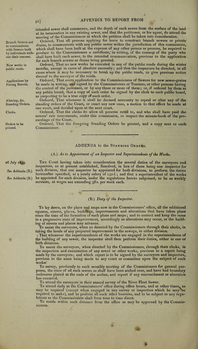 Branch Sewers not to communicate with Sewers built by individuals with¬ out their consent. New works in public roads. Applications by Paving Boards. Altering, &o. Standing Orders. Clerks. Orders to be printed. 26 July 1833. See Addenda (B.) See Addenda (B.) 52] V APPENDIX TO REPORT FROM intended sewer shall commence, and the depth of such sewer from the surface of the land at its termination in any existing sewer, and that the petitioner, or his agent, do attend the meeting of the Commissioners at which the petition shall be taken into consideration. Ordered, That all persons applying for leave to construct branch sewers or private drains, to communicate with any public sewTer within the jurisdiction of this commission, which shall have been built at the expense of any other person or persons, be required to produce to the Commissioners a certificate, in writing, of the consent of the party who shall have built such sewer, to the intended communication, previous to the application for such branch sewers or drains being granted. Ordered, That no new works be executed in any of the public roads during the winter months, except in cases of absolute necessity; and that the inspectors be directed, in all cases where it may be necessary to break up the public roads, to give previous notice thereof to the surveyor of the roads. Ordered, That every application to the Commissioners of Sewers for new sewer-grates be made in writing, and signed by the Commissioners or Trustees, or other persons having the control of the pavement, or by any three or more of them; or, if ordered by them at any public board, that a copy of such order be signed , by the clerk to such public board, as purporting to be a true copy of such order. Ordered, That whenever it shall be deemed necessary to repeal or alter any of the standing orders of the Court, or enact any new ones, a motion to that effect be made at one court, and decided upon at the next court. Ordered, That the clerks do allow all persons rated to, and who shall have paid the sewers’ rate assessments, under this commission, to inspect the minute-book of the pro¬ ceedings of the Court.. O # t Ordered, That the foregoing Standing Orders be printed, and a copy sent to each Commissioner. ADDENDA to the Standing Orders. (A.) As to Appointment of an Inspector and Superintendents of the Works. The Court having taken into consideration the several duties of the surveyors and inspectors, as at present established, Resolved, in lieu of there being one inspector for each division, that one inspector be appointed for both divisions, to perform the duties hereinafter specified, at a yearly salary of 150/.; and that a superintendent of the works be appointed for each division, under the regulations hereto subjoined, to be as weekly servants, at wages not exceeding 36 s. per week each. MMMUWmi w ■ xrf-yy tm vxickicti (B.) Duty of the Inspector. To lay down, on the plans and maps now in the Commissioners’ office, all the additional squares, streets, places, buildings, improvements and alterations that have taken place since the time of the formation of such plans and maps; and to correct and keep the same in a progressive stale of improvement, accordingly as alterations may occur, or the build¬ ing of streets and places may advance. To assist the surveyors, when so directed by the Commissioners through their clerks, in taking the levels of any projected improvement in the sewage, in either division. . That whenever the superintendents of the works are engaged in the superintendence of the building of any sewer, the inspector shall then perform their duties, either in one or both divisions. To assist 'the surveyors, when directed by the Commissioners, through their clerks, in the inspection and examination of any sewer or other works, previous to a report being made by the surveyors; and which report is to be signed by the surveyors and inspectors,, previous to the same being made to any court or committee upon the subject of such works. To survey, previously to each monthly meeting of the Commisioners for general pur¬ poses, the stale of all such sewers as shall have been arched over, and have had boundary inclosures placed at the ends of the arches, and report if any encroachment or alteration has occurred. To attend the surveyors in their annual survey of the River Fleet Sewer. To attend daily at the Commissioners’ office during office hours, and at other times, as may be required (except when engaged in any survey or inspection which he may'be required to make), and to perform all such other business, and to be subject to any regu¬ lations as the Commissioners shall from time to time direct. To reside within such distance from the office as may be approved by the Commis¬ sioners. -4 *