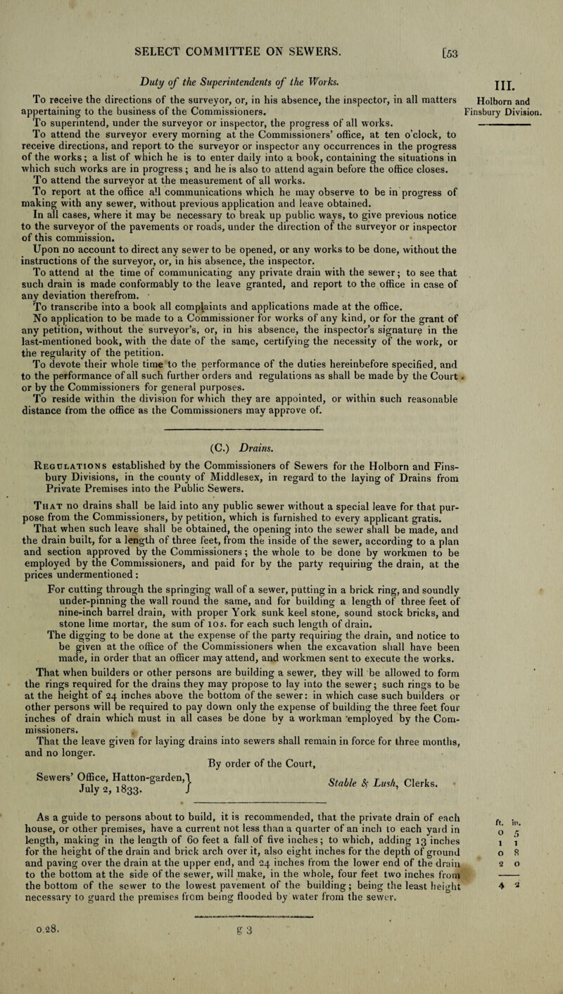 Duty of the Superintendents of the Works. jjj To receive the directions of the surveyor, or, in his absence, the inspector, in all matters Holborn and appertaining to the business of the Commissioners. Finsbury Division. To superintend, under the surveyor or inspector, the progress of all works. - To attend the surveyor every morning at the Commissioners’ office, at ten o’clock, to receive directions, and report to the surveyor or inspector any occurrences in the progress of the works; a list of which he is to enter daily into a book, containing the situations in which such works are in progress; and he is also to attend again before the office closes. To attend the surveyor at the measurement of all works. To report at the office all communications which he may observe to be in progress of making with any sewer, without previous application and leave obtained. In all cases, where it may be necessary to break up public ways, to give previous notice to the surveyor of the pavements or roads, under the direction of the surveyor or inspector of this commission. Upon no account to direct any sewer to be Opened, or any works to be done, without the instructions of the surveyor, or, in his absence, the inspector. To attend at the time of communicating any private drain with the sewer; to see that such drain is made conformably to the leave granted, and report to the office in case of any deviation therefrom. • To transcribe into a book all complaints and applications made at the office. No application to be made to a Commissioner for works of any kind, or for the grant of any petition, without the surveyor’s, or, in his absence, the inspector’s signature in the last-mentioned book, with the date of the same, certifying the necessity of the work, or the regularity of the petition. To devote their whole time to the performance of the duties hereinbefore specified, and to the performance of all such further orders and regulations as shall be made by the Court . or by the Commissioners for general purposes. To reside within the division for which they are appointed, or within such reasonable distance from the office as the Commissioners may approve of. (C.) Drains. Regulations established by the Commissioners of Sewers for the Holborn and Fins¬ bury Divisions, in the county of Middlesex, in regard to the laying of Drains from Private Premises into the Public Sewers. That no drains shall be laid into any public sewer without a special leave for that pur¬ pose from the Commissioners, by petition, which is furnished to every applicant gratis. That when such leave shall be obtained, the opening into the sewer shall be made, and the drain built, for a length of three feet, from the inside of the sewer, according to a plan and section approved by the Commissioners; the whole to be done by workmen to be employed by the Commissioners, and paid for by the party requiring the drain, at the prices undermentioned: For cutting through the springing wall of a sewer, putting in a brick ring, and soundly under-pinning the wall round the same, and for building a length of three feet of nine-inch barrel drain, with proper York sunk keel stone, sound stock bricks, and stone lime mortar, the sum of 10s. for each such length of drain. The digging to be done at the expense of the party requiring the drain, and notice to be given at the office of the Commissioners when the excavation shall have been made, in order that an officer may attend, and workmen sent to execute the works. That when builders or other persons are building a sewer, they will be allowed to form the rings required for the drains they may propose to lay into the sewer; such rings to be at the height of 24 inches above the bottom of the sewer: in which case such builders or other persons will be required to pay down only the expense of building the three feet four inches of drain which must in all cases be done by a workman 'employed by the Com¬ missioners. That the leave given for laying drains into sewers shall remain in force for three months, and no longer. By order of the Court, Sewers’ Office, Hatton-garden, July 2, 1833. } Stable <Sf Lush, Clerks, As a guide to persons about to build, it is recommended, that the private drain of each house, or other premises, have a current not less than a quarter of an inch to each yard in length, making in the length of 60 feet a fall of five inches; to which, adding 13 inches for the height of the drain and brick arch over it, also eight inches for the depth of ground and paving over the drain at the upper end, and 24 inches from the lower end of the drain to the bottom at the side of the sewer, will make, in the whole, four feet two inches from the bottom of the sewer to the lowest pavement of the building; being the least height necessary to guard the premises from being flooded by water from the sewer. ft. in. o 5 1 1 o R 2 o 4 a At,...mi a«au cr Q o 0.28.