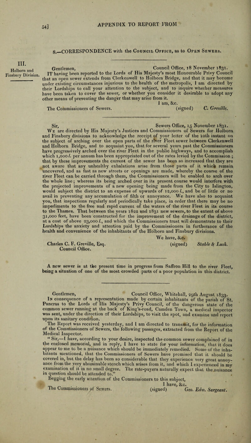 54] gt_CORRESPONDENCE with the Council Office, as to Open Sewers. III. Holborn and Finsbury Division. Gentlemen, Council Office, 18 November 1831. IT having been reported to the Lords of His Majesty’s most Honourable Privy Council that an open sewer extends from Clerkenwell to Holborn Bridge, and that it may become under existing circumstances injurious to the health of the metropolis, 1 am directed by their Lordships to call your attention to the subject, and to inquire whether measures have been taken to cover the sewer, or whether you consider it desirable to adopt any other means of preventing the danger that may arise from it. 1 am, &c. The Commissioners of Sewers. (signed) C. Greville. Sir, Sewers Office, 15 November 1831. We are directed by His Majesty’s Justices and Commissioners of Sewers for Holborn and Finsbury divisions to acknowledge the receipt of your letter of the 10th instant on the subject of arching over the open parts of the river Fleet sewer between Clerkenwell and Holborn Bridge, and to acquaint you, that for several years past the Commissioners have progressively arched over the river Fleet in the public highways, and to accomplish which 1,000/. per annum has been appropriated out of the rates levied by the Commission ; that by these improvements the current of the sewer has been so increased that they are not aware that any unhealthy exhalations arise from those parts of it which remain uncovered, and as fast as new' streets or openings are made, whereby the course of the river Fleet can be carried through them, the Commissioners will be enabled to arch over the whole line; whereas its being arched over in its present course would interfere with the projected improvements of a new opening being made from the City to Islington, would subject the district to an expense of upwards of 12,000/., and be of little or no avail in preventing any accumulation of filth or annoyance. We have also to acquaint you, that inspections regularly and periodically take place, in order that there may be no impediments to the free and rapid current of the waters of the river Fleet in its course to the Thames. That between the years 1822 and 1831 new sewers, to the extent of above 31,000 feet, have been constructed for the improvement of the drainage of the district, at a cost of above 23,000 /., and which the Commissioners trust will demonstrate to their Lordships the anxiety and attention paid by the Commissioners in furtherance of the health and convenience of the inhabitants of the Holborn and Finsbury divisions. We have, & c. Charles C. F. Greville, Esq. (signed) Stable fy Lush. Council Office. A new sew'er is at the present time in progress from Saffron Hill to the river Fleet, being a situation of one of the most crowded parts of a poor population in this district. Gentlemen, Council Office, Whitehall, 29th August 1833. In consequence of a representation made by certain inhabitants of the parish of St. Pancras to the Lords of His Majesty’s Privy Council, of the dangerous state of the common sewer running at the back of King’s-road, Camden Town, a medical inspector was sent, under the direction of their Lordships, to visit the spot, and examine and report upon its sanitary condition. The Report was received yesterday, and l am directed to transmit, for the information of the Commissioners of Sewers, the following passages, extracted from the Report of the Medical Inspector. “ Sir,—I have, according to your desire, inspected the common sewer complained of in the enclosed memorial, and in reply, I have to state for your information, that it does appear to me to be a puisance which should be immediately remedied. Some of the inha¬ bitants mentioned, that the Commissioners of Sewers have promised that it should be covered in, but the delay has been so considerable that they experience very great annoy¬ ance from the very abominable stench which arises from it, and which I experienced in my examination of it in no small degree. The rate-payers naturally expect that the .nuisance in question should be attended to.” Begging the early attention of the Commissioners to this subject, I have, 8cc. The Commissioners of Sewers. (signed) Geo. Edw. Sargeant.