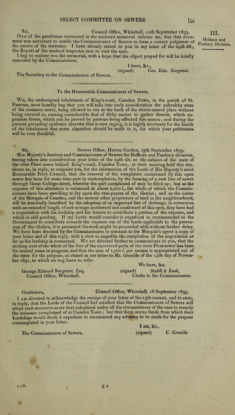 [55 Sir, Council Office, Whitehall, 10th September 1833. One of the gentlemen interested in the enclosed memorial informs me, that that docu¬ ment was necessary to enable the Commissioners of Sewers to form a correct judgment of the nature of the nuisance. I have already stated to you in my letter of the 29th ult., the Report of the medical inspector sent to visit the spot. 1 beg to enclose you the memorial, with a hope that the object prayed for will be kindly conceded by the Commissioners. I have, &c., (signed) Geo. Echo. Sargeant. The Secretary to the Commissioners of Sewers. III. Holborn and Finsbury Division To the Honourable Commissioners of Sewers. We, the undersigned inhabitants of King’s-road, Camden Town, in the parish of St. Pancras, most humbly beg that you will take into early consideration the unhealthy state of the common sewer, being allowed to run at the back of the above-named place without being covered in, causing considerable deal of filthy matter to gather therein, which en¬ genders fevers, which can be proved by persons being affected this season; and during the present prevailing epidemic disorder that is now raging, it is highly necessary for the health of the inhabitants that some alteration should be made in it, for which your petitioners will be ever thankful. Sir, Sewers Office, Hatton Garden, 13th September 1833. His Majesty’s Justices and Commissioners of Sewers for Holborn and Finsbury divisions, having taken into consideration your letter of the 29th ult. on the subject of the state of the river Fleet sewer behind King’s-road, Camden Town, at their meeting held this day, direct us, in reply, to acquaint you, for the information of the Lords of His Majesty’s most Honourable Privy Council, that the removal of the complaints occasioned by this open sewer has been for some time past in contemplation, by the forming of a new line of sewer through Great College-street, whereby the part complained of may be filled up ; but as the expense of this alteration is estimated at about 2,000 l., the whole of which the Commis¬ sioners have been unwilling to lay upon the rate-payers of the district; and as the estate of the Marquis of Camden, and the several other proprietors of land in the neighbourhood, will be materially benefited by the adoption of an improved line of drainage, in connexion with an extended length of new sewage northward and southward of this spot, they have had a negociation with his lordship and his lessees to contribute a portion of the expense, and which is still pending. If my Lords would consider it expedient to recommended to the Government to contribute towards the expense out of the funds applicable to the preven¬ tion of the cholera, it is presumed the work might be proceeded with without further delay. We have been directed by the Commissioners to transmit to the Marquis’s agent a copy of your letter and of this reply, with a view to expedite the completion of the negociation as far as his lordship is concerned. We are directed further to communicate to you, that the archins: over of the whole of the line of the uncovered parts of the river Fleet sewer has been for several years in progress, and that the sum of 1,000 l. per annum is appropriated out of the rates for the purpose, as stated in our letter to Mr. Greville of the 15th day of Novem¬ ber 1831, to which we beg leave to refer. We have, &c. George Edward Sargeant, Esq. (signed) Stable # Lush, Council Office, Whitehall. Clerks to the Commissioners. Gentlemen, Council Office, Whitehall, 16 September 1833. I am directed to acknowledge the receipt of your letter of the 13th instant, and to state, in reply, that the Lords of the Council feel satisfied that the Commissioners of Sewers will adopt such measures as are best calculated under all the circumstances of the case to remedy the nuisance complained of at Camden Town ; but that there are no funds from which their Lordships would deem it expedient to recommend any advance to be made for the purpose contemplated in your letter. I am, See., The Commissioners of Sewers, (signed) C. Greville. 0.28. £4