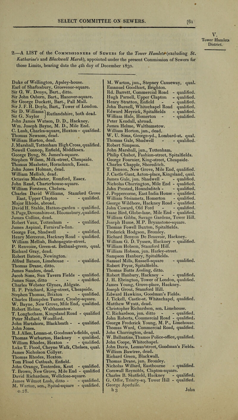 [61 V. Tower Hamlets District. 2.—A LIST of the Commissioners of Sewers for the Tower Hamlets-(excluding St. Katharine’s and Blackwall Marsh), appointed under the present Commission of Sewers for those Limits, bearing date the 4th day of December 1830. Duke of Wellington, Apsley-house. Earl of Shaftesbury, Grosvenor-square. Sir G. W. Denys, Bart., ditto. Sir John Osborn, Bart., Hanover-square. Sir George Duckett, Bart., Pall Mall. Sir J. F. H. Doyle, Bart., Tower of London. Sir G ^yl^or11S}^'U^an<^S^^^e, ^ea^' John James Watson, D. D., Hackney. Wm. Joseph Bayne, M. D., Mile End. C. Lush, Charles-square, Hoxton - qualified. Thomas Newsom, dead. William Horton, dead. J. Marshall, Tottenham High Cross, qualified. Newell Connop, Enfield, Middlesex. George Byng, St. James’s-square. Stephen Wilson, Milk-street, Cheapside. Thomas Masheter, Hornchurch, Essex. John Jones Holman, dead. William Mellish, dead. Octavius Masheter, Romford, Essex. John Read, Charterhouse-square. William Forsteen, Chelsea. Charles David Williams, Stamford Grove East, Upper Clapton - - qualified. Major Rhode, abroad. David H. Stable, Hatton-garden - qualified. S. Page,Devonshire-st. Bloomsbury, qualified. James Collins, dead. Robert Vaux, Tottenham - - qualified. James Aspinal, Furnival’s-Inn. George Fox, Shadwell - - qualified. Henry Merceron, Hackney Road - qualified. William Mellish, Bishopsgate-street. P. Renvoize, Green-st. Bethnal-green, qual. Richard Gray, dead. Robert Batson, Newington. Alfred Batson, Limehouse - - qualified. Thomas Drane, ditto. James Sanders, dead. Jacob Sims, Sun Tavern Fields - qualified. James Sims, ditto - qualified. Charles Webster Glynes, Aldgate. R. P. Pritchard, King-street, Cheapside. Stephen Thomas, Brixton - -qualified. Charles Hampden Turner, Crosby-square. W. Bayne, New Grove, Mile End, qualified. Robert Helme, Walthamstow. T. Longbotham, Kingsland Road - qualified Peter Mallard, Woodford. John Hartshorn, Blackheath - - qualified. John Jones. R. J. Allen, Leman-st. Goodman’s-fields, qual. Thomas Warburton, Hackney - qualified. William Rhodes, Hoxton - - qualified. Luke T. Flood, Cheyne Walk, Chelsea, qual. James Nicholson Collyer. Thomas Rhodes, Hoxton. Tom Flood Cutbush, Enfield. John Orange, Tenterden, Kent - qualified. T. Brown, New Grove, Mile End - qualified David Richardson, Wellclose-square. James Wilmot Lush, ditto - - qualified. M. Warton, sen., Spital-square - qualified. 0.28. M. Warton, jun., Stepney Causeway, qual. Emanuel Goodhart, Brighton. Rd. Barrett, Commercial Road - qualified. Hugh Parnell, Upper Clapton - qualified. Henry Stratton, Enfield - - qualified. John Burnell, Whitechapel Road qualified. Edward Meyrick, Spitalfields - qualified. William Hale, Homerton - - qualified. Peter Kendall, abroad. James Helme, Walthamstow. William Horton, jun., dead. W. U. Sims, George-yd., Lombard-st. qual. Thomas Gale, Shadwell - - qualified. Robert Simpson. John Marshall, jun., Tottenham. Philip Chabot, Fashion-street, Spitalfields. George Fournier, King-street, Cheapside. Charles Chappie, Shoreditch. T. Benson, New Grove, Mile End, qualified. J. Castle Gant, Acton-place, Kingsland, qual, James Gale, jun. Shadwell - - qualified. Nicholas Charrington, Mile End - qualified. John Prested, Houndsditch - - qualified. J. Peppercorne, East India House - qualified. William Steinmetz, Homerton - qualified. George Wildbore, Hackney Road - qualified. John Coward, Old Ford - - qualified. Isaac Bird, Globe-lane, Mile End - qualified. William Gibbs, Savage Gardens, Tower Hill. Joseph Hume, M.P. Bryanstone-square. Thomas Fowell Buxton, Spitalfields. Frederick Hodgson, Bromley. Richard Benyon De Beauvoir, Hackney. William G. D. Tyssen, Hackney - qualified. William Hobson, Stamford Hill. William Hobson, jun. Harley-street. Sampson Hanbury, Spitalfields. Samuel Mills, Russell-square - qualified. Robert Pryor, Spitalfields. Thomas Butts Aveling, ditto. Robert Hanbury, Hackney - - qualified. J. H. Ebrington, Tower of London, qualified. James Young, Grove-place, Hackney. Joseph Grout, Stamford Hill. Edward Hawkins, Goodman’s Fields. J. Tickell, Castle-st. Whitechapel, qualified. Matthew Wyatt, dead. Christopher Richardson, sen. Limehouse. C. Richardson, jun. ditto - - qualified. John Roberts, Commercial Road - qualified. George Frederick Young, M. P., Limehouse. Thomas Ward, Commercial Road, qualified. John Charrington, dead. W. Ballantine,Thames Police-office, qualified. John Coope, Whitechapel. John Davis, Leman-street, Goodman’s Fields. William Bawtree, dead. Richard Green, Blackwall. Thomas Drane, jun. Bromley. Nicholas Willard, Eastbourne - qualified. Cornwall Reynolds, Clapton-square. Charles B. Stutfield, Hackney - qualified. G. Offor, Trinity-sq. Tower Hill - qualified. George Apedaile. h 3 John