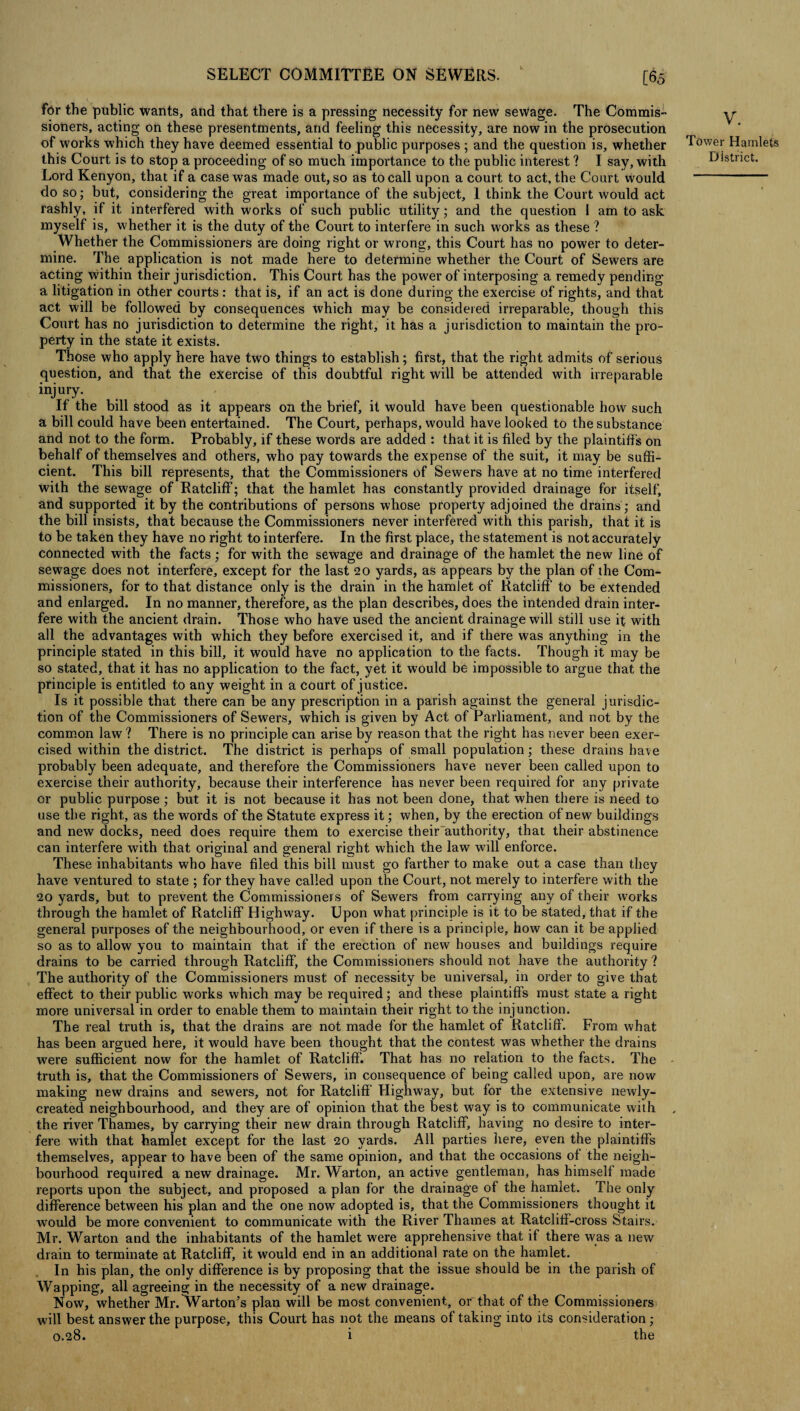 [65 for the public wants, and that there is a pressing necessity for new sewage. The Commis¬ sioners, acting on these presentments, and feeling this necessity, are now in the prosecution of works which they have deemed essential to public purposes ; and the question is, whether this Court is to stop a proceeding of so much importance to the public interest ? I say, with Lord Kenyon, that if a case was made out, so as to call upon a court to act, the Court would do so; but, considering the great importance of the subject, I think the Court would act rashly, if it interfered with works of such public utility; and the question 1 am to ask myself is, whether it is the duty of the Court to interfere in such works as these ? Whether the Commissioners are doing right or wrong, this Court has no power to deter¬ mine. The application is not made here to determine whether the Court of Sewers are acting within their jurisdiction. This Court has the power of interposing a remedy pending a litigation in other courts: that is, if an act is done during the exercise of rights, and that act will be followed by consequences which may be considered irreparable, though this Court has no jurisdiction to determine the right, it has a jurisdiction to maintain the pro¬ perty in the state it exists. Those who apply here have two things to establish; first, that the right admits of serious question, and that the exercise of this doubtful right will be attended with irreparable injury. If the bill stood as it appears on the brief, it would have been questionable how such a bill could have been entertained. The Court, perhaps, would have looked to the substance and not to the form. Probably, if these words are added : that it is filed by the plaintiffs on behalf of themselves and others, who pay towards the expense of the suit, it may be suffi¬ cient. This bill represents, that the Commissioners of Sewers have at no time interfered with the sewage of Ratcliff; that the hamlet has constantly provided drainage for itself, and supported it by the contributions of persons whose property adjoined the drains; and the bill insists, that because the Commissioners never interfered with this parish, that it is to be taken they have no right to interfere. In the first place, the statement is not accurately connected with the facts ; for with the sewage and drainage of the hamlet the new line of sewage does not interfere, except for the last 20 yards, as appears by the plan of the Com¬ missioners, for to that distance only is the drain in the hamlet of Ratcliff to be extended and enlarged. In no manner, therefore, as the plan describes, does the intended drain inter¬ fere with the ancient drain. Those who have used the ancient drainage will still use it with all the advantages with which they before exercised it, and if there was anything in the principle stated in this bill, it would have no application to the facts. Though it may be so stated, that it has no application to the fact, yet it would be impossible to argue that the principle is entitled to any weight in a court of justice. Is it possible that there can be any prescription in a parish against the general jurisdic¬ tion of the Commissioners of Sewers, which is given by Act of Parliament, and not by the common law ? There is no principle can arise by reason that the right has never been exer¬ cised within the district. The district is perhaps of small population ; these drains have probably been adequate, and therefore the Commissioners have never been called upon to exercise their authority, because their interference has never been required for any private or public purpose ; but it is not because it has not been done, that when there is need to use the right, as the words of the Statute express it; when, by the erection of new buildings and new docks, need does require them to exercise their authority, that their abstinence can interfere with that original and general right which the law will enforce. These inhabitants who have filed this bill must go farther to make out a case than they have ventured to state ; for they have called upon the Court, not merely to interfere with the 20 yards, but to prevent the Commissioners of Sewers from carrying any of their works through the hamlet of Ratcliff Highway. Upon what principle is it to be stated, that if the general purposes of the neighbourhood, or even if there is a principle, how can it be applied so as to allow you to maintain that if the erection of new houses and buildings require drains to be carried through Ratcliff, the Commissioners should not have the authority ? The authority of the Commissioners must of necessity be universal, in order to give that effect to their public works which may be required; and these plaintiff’s must state a right more universal in order to enable them to maintain their right to the injunction. The real truth is, that the drains are not made for the hamlet of Ratcliff. From what has been argued here, it would have been thought that the contest was whether the drains were sufficient now for the hamlet of Ratcliff. That has no relation to the facts. The truth is, that the Commissioners of Sewers, in consequence of being called upon, are now making new drains and sewers, not for Ratcliff Highway, but for the extensive newly- created neighbourhood, and they are of opinion that the best way is to communicate with the river Thames, by carrying their new drain through Ratcliff, having no desire to inter¬ fere with that hamlet except for the last 20 yards. All parties here, even the plaintiffs themselves, appear to have been of the same opinion, and that the occasions of the neigh¬ bourhood required a new drainage. Mr. Warton, an active gentleman, has himself made reports upon the subject, and proposed a plan for the drainage of the hamlet. The only difference between his plan and the one now adopted is, that the Commissioners thought it would be more convenient to communicate with the River Thames at Ratcliff-cross Stairs. Mr. Warton and the inhabitants of the hamlet were apprehensive that if there was a new drain to terminate at Ratcliff, it would end in an additional rate on the hamlet. In his plan, the only difference is by proposing that the issue should be in the parish of Wapping, all agreeing in the necessity of a new drainage. Now, whether Mr. Warton’s plan will be most convenient, or that of the Commissioners will best answer the purpose, this Court has not the means of taking into its consideration; 0.28. i the V. Tower Hamlets District.