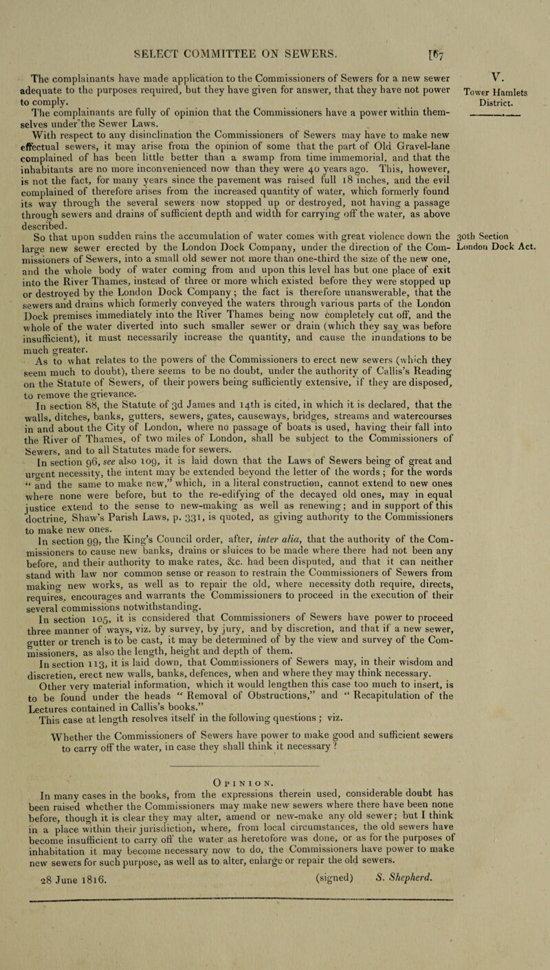 The complainants have made application to the Commissioners of Sewers for a new sewer V. adequate to the purposes required, but they have given for answer, that they have not power Tower Hamlets to comply. District. The complainants are fully of opinion that the Commissioners have a power within them-__._ selves under'the Sewer Laws. With respect to any disinclination the Commissioners of Sewers may have to make new effectual sewers, it may arise from the opinion of some that the part of Old Gravel-lane complained of has been little better than a swamp from time immemorial, and that the inhabitants are no more inconvenienced now than they were 40 years ago. This, however, is not the fact, for many years since the pavement was raised full 18 inches, and the evil complained of therefore arises from the increased quantity of water, which formerly found its way through the several sewers now stopped up or destroyed, not having a passage through sewers and drains of sufficient depth and width for carrying off the water, as above described. So that upon sudden rains the accumulation of water comes with great violence down the 30th Section large new sewer erected by the London Dock Company, under the direction of the Com- London Dock Act. missioners of Sewers, into a small old sewer not more than one-third the size of the new one, and the whole body of water coming from and upon this level has but one place of exit into the River Thames, instead of three or more which existed before they were stopped up or destroyed by the London Dock Company; the fact is therefore unanswerable, that the sewers and drains which formerly conveyed the waters through various parts of the London Dock premises immediately into the River Thames being now completely cut off, and the whole of the water diverted into such smaller sewer or drain (which they say was before insufficient), it must necessarily increase the quantity, and cause the inundations to be much greater. As to what relates to the powers of the Commissioners to erect new sewers (which they seem much to doubt), there seems to be no doubt, under the authority of Callis’s Reading on the Statute of Sewers, of their powers being sufficiently extensive, if they are disposed, to remove the grievance. In section 88, the Statute of 3d James and 14th is cited, in which it is declared, that the walls, ditches, banks, gutters, sewers, gates, causeways, bridges, streams and watercourses in and about the City of London, where no passage of boats is used, having their fall into the River of Thames, of two miles of London, shall be subject to the Commissioners of Sewers, and to all Statutes made for sewers. In section 96, see also 109, it is laid down that the Laws of Sewers being of great and urgent necessity, the intent may be extended beyond the letter of the words ; for the words “ and the same to make new,” which, in a literal construction, cannot extend to new ones where none were before, but to the re-edifying of the decayed old ones, may in equal justice extend to the sense to new-making as well as renewing; and in support of this doctrine, Shaw’s Parish Laws, p. 331, is quoted, as giving authority to the Commissioners to make new ones. In section 99, the King’s Council order, after, inter alia, that the authority of the Com¬ missioners to cause new banks, drains or sluices to be made where there had not been any before, and their authority to make rates, &c. had been disputed, and that it can neither stand with law nor common sense or reason to restrain the Commissioners of Sewers from making new works, as well as to repair the old, where necessity doth require, directs, requires, encourages and warrants the Commissioners to proceed in the execution of their several commissions notwithstanding. In section 105, it is considered that Commissioners of Sewers have power to proceed three manner of ways, viz. by survey, by jury, and by discretion, and that if a new sewer, gutter or trench is to be cast, it may be determined of by the view and survey of the Com¬ missioners, as also the length, height and depth of them. In section 113, it is laid down, that Commissioners of Sewers may, in their wisdom and discretion, erect new walls, banks, defences, when and where they may think necessary. Other very material information, which it would lengthen this case too much to insert, is to be found under the heads “ Removal of Obstructions,” and “ Recapitulation of the Lectures contained in Callis s books. This case at length resolves itself in the following questions ; viz. Whether the Commissioners of Sewers have power to make good and sufficient sewers to carry off the water, in case they shall think it necessary ? Opinion. In many cases in the books, from the expressions therein used, considerable doubt has been raised whether the Commissioners may make new sewers where there have been none before, though it is clear they may alter, amend or new-make any old sewer; but I think in a place within their jurisdiction, where, from local circumstances, the old sewers have become insufficient to carry off the water as heretofore was done, or as for the purposes of inhabitation it may become necessary now to do, the Commissioners have power to make new sewers for such purpose, as well as to alter, enlarge or repair the old sewers. 28 June 1816. (signed) S. Shepherd.