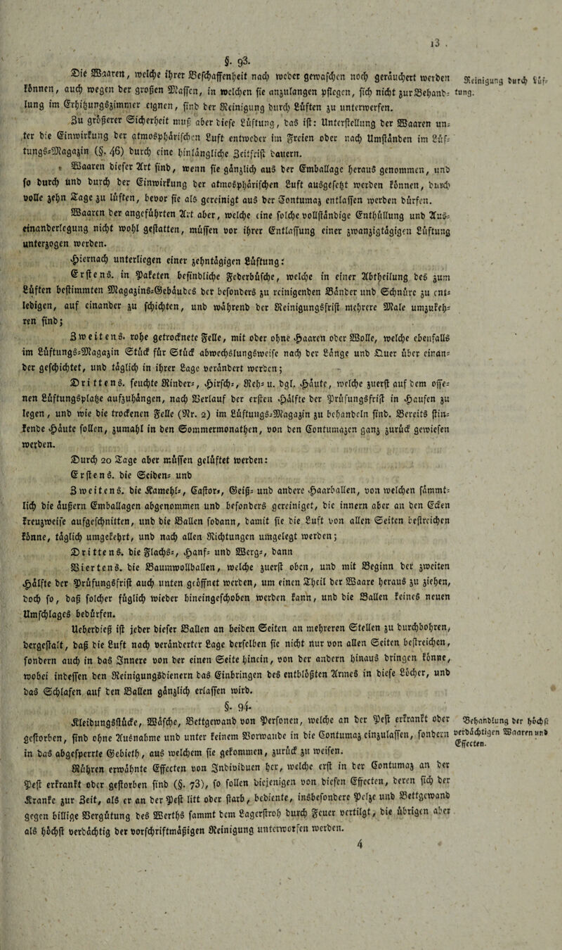 §. 93. Sie SSkarm, welche ff?rer ©effyaffenheit nad? tuebet gewafdjen noch gerdud;ert werbett Reinigung ^fr fünnen, and? wegen ber großen Waffen, in »cld?en fie anzulangcn pflegen, fid) nfd)t gur25eJ;anbi tung. lung im ©rhihungSzimmer ctgnen, finb ber Reinigung burd? ßüften ju unterwerfen. 3u größerer Sicherheit muß aber biefe ßüftung, baS tfl: Unterteilung ber SBaaren um ter bie ©inwirfung ber atmoSphdrifcbcn ßuft entweber im freien ober nad? Umfldnbcn im Cfif- tung^agajin (§.46) burd? eine I;fnrdnglidje 3citfriji bauern. * ^aaren biefer 2Irt finb, wenn fie ganjlid; «uS ber Emballage heraus genommen, unb fo burd? unb burd? ber ©inwirfung ber atmoSpl?drifchen ßuft auSgefc^t werben fonnen, burd? volle zehn Sage zu lüften, bevor fie als gereinigt aus ber ©ontumaz entlaffen werben bürfen. 5Baaren ber angeführten 2frt aber, welche eine fold?e vollfldnbige ©ntf?üllung unb 2fuS; einanberlegung nicht wohl gejfatten, muffen vor ihrer ©ntlaffung einer jwanjtgtagigen Stiftung unterzogen werben. hiernach unterliegen einer zehntägigen Süftungr ©rjtend. in Skfeten befinbliche ^eberbüfehe, welche in einer 21bfheilung beS jum ßuften beftimmten SJtagazinS^ebdubcS ber befonberS ju reinigenben ©dnber unb ©d?nüre ju ent* Iebigen, auf cinanber zu fd?id?tcn, unb wahrenb ber SteinigungSfrift mehrere SJtale umzufeh; ren finb 5 3weiten.8* rohe getroefnete §rHe, mit ober ohne paaren ober 2BoHe, welche ebenfalls im 2üftung3=9Jiagajin ©tücf für ©tücf abwcchSlungswetfc nach he? Sange unb £luer über einan* ber gefchid)tet, unb fdglid? in ihrer Sage verdnbert werben; drittens. feitd?te Stinber*, »fjirfch*, Steh; u. bgl. ^dute, welche zuerftaufbem ofj>s nen SüftungSpIa^e aufzuhangen, nach ©erlauf ber erfreu djdlfte ber $rüfungSfri|! in Raufen zu legen, unb wie bie troefenen fieüc (Sir. 2) im SüftuugS^SDiagazin z« bchanbeln finb. ©ercitS fl tu- fenbe £dute follen, zumahl in ben ©ommermonathen, von ben ©ontumazen ganz zurücf gewiefen werben. Surd? 20 Sage aber rnüffen gelüftet werben: ©rftenS. bie ©eiben* unb 3 weitenS. bie Äamehl*, ©affor», ©5eiß* unb anbere ^aarballen, von welken fdmmt* lieh bie äußern ©mballagen abgenommen unb befonberS gereiniget, bie innern aber an ben ©den freuzweife aufgefdmitten, unb bie ©allen fobann, bamtt fie bie ßuft von allen ©eiten beftreidjen fonne, täglich umgefehrt, unb nach allen Stiftungen umgelegt werben; drittens. bie flachs*, £anf* unb SBerg*, bann ©iertenS. bie ©aumwollballen, welche juerfl oben, unb mit ©eginn bet zweiten ^dlfte ber sprüfungSfrift auch unten geöffnet werben, um einen Sheil ber Sföaare heraus zu ziehen, bobh fo, baf fold?er füglich wieber bineingefd?oben werben fann, unb bie ©allen feines neuen UmfchlageS bebürfen. Ueberbieß iß jeber biefer ©allen an beiben ©eiten an mehreren ©teilen zu burd?bohrcn, bergcßalt, baß bie Suft nach berdnberter Sage berfclben fie nicht nur von allen ©eiten betreten, fonbern audh in baS innere von ber einen ©eitehiucin, von ber anbern hinaus bringen fonne, wobei inbeffen ben SieinigungSbienern baS ©inbringen beS entblößten 2lrmeS in biefe £od?er, unb baS ©djlafen auf ten ©allen gänzlich erlaffen wirb. §• 94- ÄleibungSfiücfe, 2Bdfd?e, ©ettgewanb von SJerfonen, weld?c an ber ^efl erfranft ober Schandung uv h&<hfi gefforben, finb ohne »nähme unb unter feinem ©orwaube in bie ©ontumaz cin§ulafTen, fonbern ^^'3en S<1flrfnMn* in baS abgefperrte ©ebieth, aus welchem fie gefommen, zurücf zu weifen. Stühren erwähnte ©ffecten von Snbivibuen welche erft in ter ©ontumaz an ber $Peß erfranft ober geftorben finb (§. 73), fo follen biejenigen von btefen ©ffectcn, bereu fid? ber tonfe zur Seit, als er an berieft litt ober fiarb, bebiente, inSbefonbere 9Mze unb ©ettgewanb gegen billige Vergütung beS SEerthö fammt bem Sagerftroh burd? geuer vertilgt, bie übrigen aber als h$d>fl verbdchtig ber vorfchriftmdfigen Steinigung unterworfen werben. 4