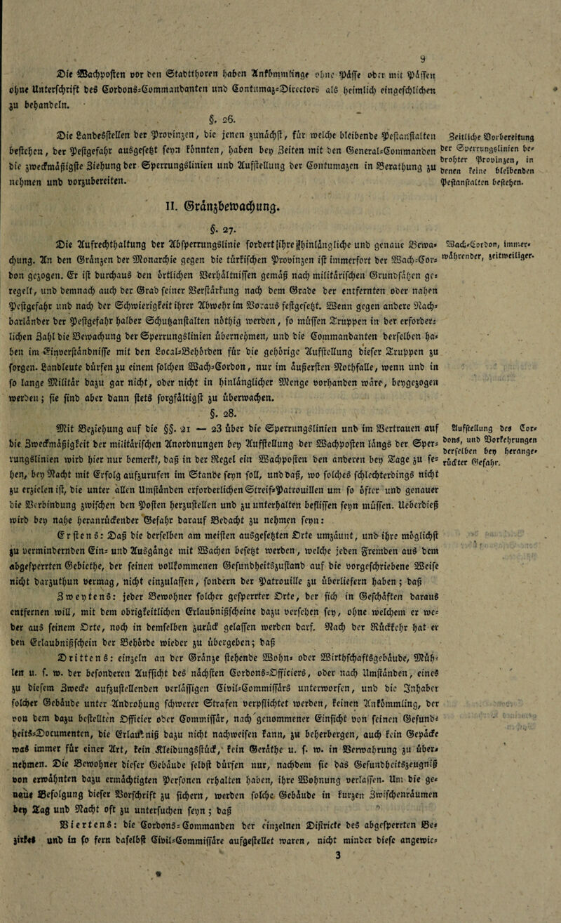 2>ie SBacppofren oor ben ©tabttporen paben Snfbmmtinge ohne ^)dffe ober mit 9>dffcu opne Unterfeprift be3 ©orbon3;©ommanbanten unb ©ontitmaje;Sirectorö als peimlid; eingefd;licpe« $u bcpanbcln. * §, 26. ©tc Sant»eSfleiren ber ^rooingen, bic jenen gunacpjt, für welche bleibenbe ^efranffalfen 3eit(id;e Vorbereitung beffepen, bet ^Peffgefapr auSgefept fepn fonnten, paben bep Beiten mit ben ©enerals©oinmanben öer ®perrung6tinien be* bie gweefmdfligite Biegung ber ©perrungSltnien unb BufjteHung ber ©ontumajen in ©eratpung gu ^ne^fehie^Senb^n nehmen unb oorgubereiten. <pejianf«utcn 6ef<e^en. 11. ©räns&ema#ting* >< , / §. 27. 5Die 2fufrecptpaltung ber 2lbfperrung$linie forbertjiprejjfpinldnglicpe unb genaue ©ewa* 53a<£*£orbon, immer» d>ung. %n ben ©rangen ber SD^onard^ie gegen bie turfifrf>en ^rooingen ift immerfort ber 3Ba<$=@or* rodprenöer, atitnmiiger- bon gejogen. ©r ift burcpauS ben örtlichen ©erpaltniffen gemäß nadp mititdrifdtjen ©runbfaßen ges regelt, unb bemnadp auep ber ©rab feiner SSerfidrfung nadp bem ©rabe ber entfernten ober napen 9)cjtgefapr unb nad; ber ©cpwierigfeit iprer 2fbweprim SSorauS fejfgefept. SBenn gegen anbere 9taep* barldnber ber 9)eßgefapr falber ©dpupanjfalten notpig werben, fo muffen Sruppen in ber erforberr lid;en Bapl bie ©ewadpung ber ©perrungSlinien übernehmen, unb bie ©ommanbanten berfelbcn pa* ben im ©inüerfrdnbniffe mit ben 8ocals©ep5rben für bie gehörige SCufftcllung biefer Gruppen gu forgen. ßanbleutc bürfen gu einem folgen 2öadps©orbon, nur im außerften Qtotfjfaße, wenn unb in fo lange SOtilitar bagu gar niept, ober rtidE>t in hinlänglicher SJterige oorpanben wäre, bepgegogen werben; fie ftnb aber bann ftctS forgfdltigjf gu überwachen. §«28. , üOtit ©egiepung auf bie §§. 21 — 23 über bie ©perrungSlinien unb im Vertrauen auf SJufftethmg öes Cor* bie 3wedfmdßigfcit ber militdrifcpen 2lnorbnungen bep 2CuffteIlung ber SBacppojfcn ldng§ ber ©pers ion6i ^ porPeprungeit berfetben bei? berange» vungSlinien wirb pier nur bemerft, baß in ber Siegel ein SBacppojten ben anberen bep Sage gu fes ^tffer ßefafyr. pen, bep 9?adpt mit ©rfolg aufgurufen im ©tanbefepn foll, unbbaf, wo fold;e6 fdplcdpterbingS niept gu erzielen ift, bie unter allen Umftanben crforberlicpen ©treif*9)atrouillen um fo öfter unb genauer bie SScrbmbung gwifdpcn ben Soften pergußeilen unb gu unterpalten befliffen fepn müjTen. Ueberbieß wirb bep napc peranrüefenber ©efapr barauf ©ebadpt ju nepmen fepn: ©rfienSa 25aß bie bcrfelben am meiften auSgefe^tcn Orte umgauut, unb ipre moglidpft gu uerminbernben ©ins unb 2fu3gange mit SBacpen befept werben, welcpe jeben gfremben au$ bem abgefperrten ©ebictpe, ber feinen oollfommenen ©efunbpeitSgußanb auf bie öorgefepriebene SBcife nid;t bargutpun oermag, niept eingulaffen, fonbern ber Patrouille 51t überliefern paben; baß BweptcnS: jeber ©ewopner folcper gefperrter Orte, ber fiep in ©efepdften barau§ entfernen will, mit bem obrigfeitlicpcn ©tlaubntßfcpetne bagu oerfepen fep, opne weld;cm er wes ber aus? feinem 0>rte, noep in bemfelben surütf gelaffen werben barf. 9tad; ber SvücPfcpr pat ei¬ ben ©rlaubnipfcpein ber S3epbrbe wieber ju übergeben; baf drittenS: einzeln an ber ©ranje ftepenbe SOBopn* ober 2Birtpfcpaft§gebdube, 9)tüpt len u. f. w. ber befonberen 2lufficpt be6 ndepften ©orbon§s£)jficierg, ober naep ilmjldnben, eine? §u biefem Bwecfe aufjuficllenben oerldffigen ©ioilsßommiffara unterworfen, unb bic Snpabcr folcper ©ebaube unter 3(nbropung fd)werer ©trafen oerpfiieptet werben, feinen ^nfommling, ber ron bem baju bcjtelltcn Offictcr ober ©ommiffdr, nad) genommener ©infidpt oon feinen ©efunb« peit5s£>ocumenten, bie ©rlautnifj baju niept nadpweifen fann, ju beherbergen, auep fein ©epdcFe wa$ immer für einer 2frt, fein dlleibungSjfüc?/ fein ©erdtpe u. f. w. in S3erwaprung ju über^ nepmen. 2>ie S3ewopner biefer ©ebaube felbft hülfen nur, naepbem fie ba§ ©efunbpcif^eugnig öon erwdpnten baju ermddptigten ^erfonen erpaltcn paben, ipre SBopnung oerlaffen. Um bie ge* naüe ^Befolgung biefer SBorfcprift gu fidpern, werben folcpe ©ebdube in furjen Bwifcpenraumen bep Sag unb 9tacpt oft ju unterfud;cn fepn; baß S3iertcn§: bie ©orbonäs©ommanben ber eingelnen 2)i)tricte be§ abgefperrten ©e* jirfel unb in fo fern bafelbft ©ioils©ommiffdre aufgejfeflet waren, niept minber btefc angewic» 3
