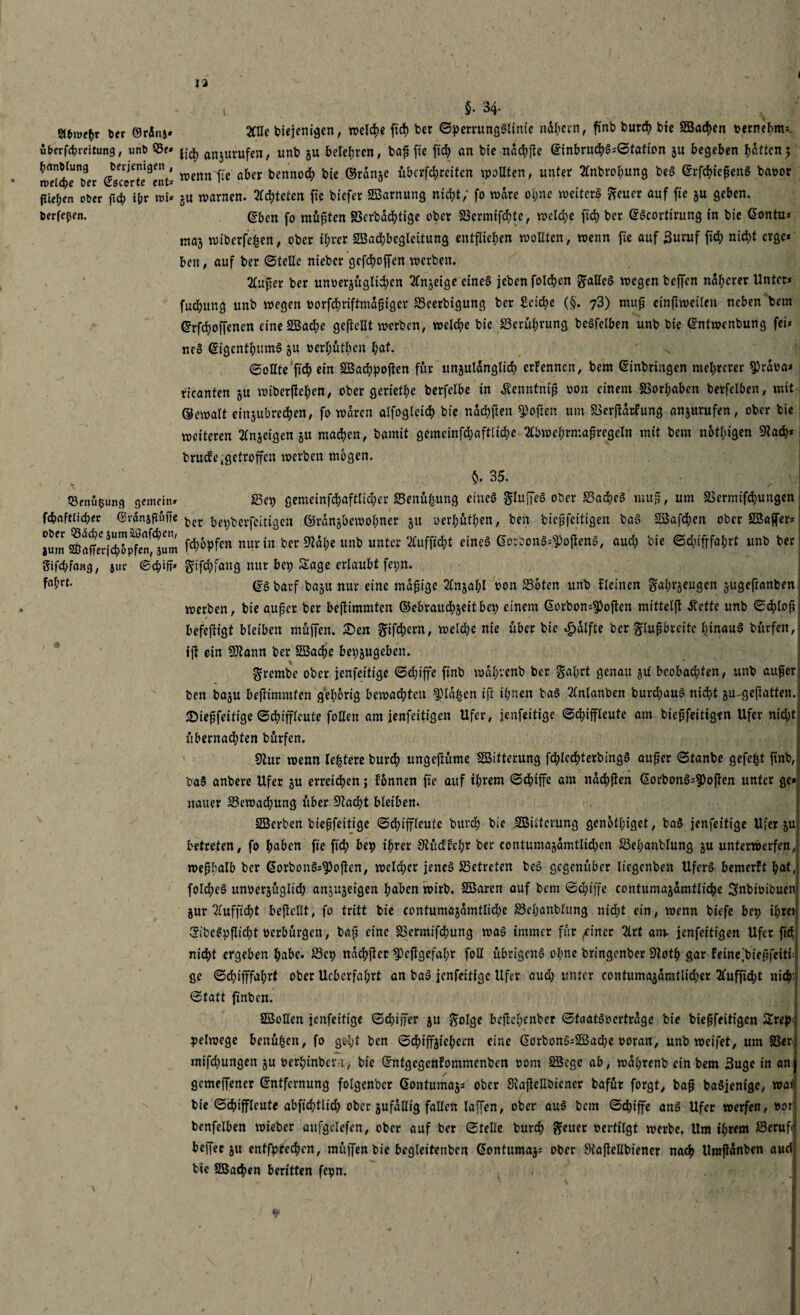 i l §. 34- Si&mf&r Der ©rdns* 2ttle biejenigen, welche fic!) ber ©perrunggltntc nahem, finb burch bte Söachen vernehm*. überfcbreitung, imt> 55e* anjUVufen, unb §u belehren/ baf fte fid; an bte ndchjte Einbruchg=©tation ju begeben hatten; weicherer Gecorte^nt' w*nn~fie aber benru)Cf> b'e ©ranze überleiten wollten, unter tfnbrohung beg Erfchieperig bavor fließen ober fid? ihr m* ju warnen. 2fd?tctcn ftc biefer SBarnung nicht; fo wäre ol)ne weiterg geuer auf fte zu geben, berfeßen. (?ben fo müßten SScrbdct?tigc ober S3ermifchte, welche ftd> ber Egcortirung in bte Eontu* maj wibcrfe£en, ober ihrer SBadjbcgleitung entfliehen wollten, wenn fic auf 3uruf fid; nicht erge* ben, auf ber ©teile nieber gefchoffcn werben. 2luper ber unverzüglichen Anzeige eineg jeben folgen gaileg wegen beffen ndherer Unter* fuchung unb wegen vorfchriftmdpiger S3cerbigung ber Seiche (§. 73) mup einpweilen neben bem Ersoffenen eineSBache geteilt werben, welche bie Berührung begfelben unb bie Entwenbung fei* neg Eigcnthumg gu verhütben hat. ©ollte fich ein SBachpoften für unzulänglich erFennen, bem Einbringen mehrerer Sprdva* rieanten zu wiberftehen, ober geriete berfelbe in Äcnntnip von einem SSorhaben berfelben, mit Gewalt einzubrechen, fo waren alfogleich bic ndchpen Soften um £>erftdrfung anzurufen, ober bie weiteren Anzeigen z« machen, bamit gemcinfchaftliche 3tbwehrmapregeln mit bem notigen Stach* brucFe getroffen werben mögen. §. 35. «enueung gemein» f3e\) gemeinfehaftiieher S3enühung eineg gluffeg ober S3ad)eg mup, um &krmifchungen fcbafttichec Erdnsßufie ^cr fo^berfaitigen ©rdnzbewohner z« verhüten, ben biepfeitigen bag SSafchen ober SBajfer* jum ®afferi^pTeMum Styf™ nur in ber Stahe unb unter 2Cuffid?t eineg Eorbong^ojieng, aud; bie ©düfffahrt unb ber Sifd;faB3, juc ©chiff* gifchfang nur bep Sage erlaubt fepn. fahrt- (fg barf bazu nur eine mapige 2£nzaf;l von 33oten unb flehten gahi’zeugen zugefranben « werben, bie auper ber beftimmten ©ebraitchzeitbep einem Eorbon^often mittelf! dtettc unb ©<hfvp befeftigt bleiben müffen. £)en gtfehern, weld)e nie über bic £dlfte ber glupbrcitc hinaug bürfen, fjt ein Sltann ber SBache bepzugeben. grembe ober jenfeitige ©d)iffe finb wdhvenb ber gahrt genau zu bcobadpten, unb auper, ben bazu beftimmten gehörig bewachten glühen tp ihnen bag 2lnlanben burd;aug nicht zu geftatten. £iepfeitige ©chiffleute fallen am jenfeitigen Ufer, jenfeitige ©chiffleute am biepfeitigen Ufer nid;t übernadhten bürfen. Stur wenn teuere burch ungepüme SBitterung fchlechterbingg auper ©tanbe gefaxt finb, va§ anbere Ufer zu erreichen; Fonnen fte auf ihrem ©chiffe am nachften Eorbong*?)ojten unter ge* uauer ^Bewachung über Stacht bleiben. SBerbcn biepfeitige ©chiffleute burch bic SBiitcvung gcnotlhget, bag jenfeitige Ufer zu betreten, fo haben fte fich bep ihrer Stücffchr ber contumazdmtlidjen S3el;anblung zu unterwerfen, wepbalb ber Eorbottg*$)open, welcher jencg 25etretcn beg gegenüber liegenben Uferg bemerft hat, fold;eg unverzüglid; ansuzeigen haben wirb. SBarcn auf bem ©d)iffe contumazdmtliche Snbivtbuen Zur ^fufftdjt beficllt, fo tritt bie contumazdmtliche S3chanblung nicht ein, wenn biefe bep ihret Eibcgpflicht verbürgen, bap eine SSermifchung wag immer für ^incr 2lrt am. jenfeitigen Ufer fich nicht ergeben habe. 23cp ndchper 9)cpgefabr fall übrigeng olmc bringenber Stoth gar Feinefaiepfeitfa ge ©djifffahrt ober Ucberfahrt an bag jenfeitige Ufer aud) unter contumazdmtlid>er 2luffidht nich' ©tatt ftnbcn. SSollen jenfeitige ©chiirer zu golge bejlehcnber ©taatgvertrdge bie biepfeittgen Srep. pelwege benü|en, fo ge-ht ben ©chiffzfahern eine Eorbong*Sßache voran, unb weifet, um SSer: mifd>ungen zu verhinbern, bie EntgegenFommenben vom SScge ab, wdhrenb ein bem 3uge in anj gemeffener Entfernung folgenber Eontumaz* ober Svajtellbiener bafür forgt, bap bagjenige, war bie ©chiffleute abfichtlid) ober zufällig fallen laffen, ober aug bem ©^iffe ang Ufer werfen, vor; benfelben wieber aufgelefen, ober auf ber ©teile burch geuer vertilgt werbe. Um ihrem SSeruft beffec zu enffarcchen, mü]Jen bie begleitenben Eontumaz^ ober Otaflellbiener nach Umjtdnben aud bic SBacpen beritten fepn. . I i