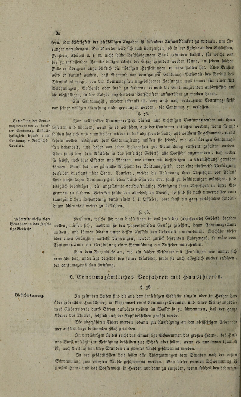 \ (fnttrtjTung t>cr Contu* majircnöcn vor oo i ftrocf* tcr Gontumftj. llnftatt* pflfitqfeit irgenö c ncr Contumaj * 9iad)|1d;t>' €ouriere. fcpn. Ser Stic^tigfeit ber biepfdUigcn Hingaben ift befonbere «merffamfeit ju wibmen, um St* jungen üorjubeugcn. Scr Sircctor wirb fid> auch übcrjcugen, ob in tcr Äalpbe an ben ©d)l6ffcr.n, genpern, £f;ürcn u. f. w. nicht folche Bcfchäbigungcn Statt gefunben haben, für welche von ber ju entlajfenbcn Familie billiger SßSeife ber @rfa£ geforbert werben fonne, in jebem folchen ^alle er übrigens augcnbliiflich bic n6teigen Jpcrftellungcn ju veranftaltcn hat. 2lßoS ^rnfteg wirb er barauf wad;cn, bnp' Bicmnnb von bem ganjen Gontumaj = $)er|onalc-bep S5erlu;r beS £>lcnjtcS cS wage, non ben Gontumajijien ungebührenbe Salbungen waS immer für einer 5brt Belohnungen, ©efchenfe ober fonjl ju forbern; er wirb bic Gontumajirenbcn auSbrücflich auf bic biepfdUigcn, in ber Äalpbc angchcftcten Borfchriften aufmerffam ju mad;en haben. ein Gontumajtjt , weicher erfranft ift, barf auch nach verlaufener Gontuma^griff vor feiner völligen ©enefung nicht gcjwungen werben,'bie Gontumaj ju vcrtajjcn. §. 75. . , Bor voltitrccftcr Gontuma^grijl bürfen nur biejenigen Gontumajircnbcn mit ihren Effecten ltnb SSaaren, wenn ftc eS wüiifchcn, auS ber Gontumaj cntlaffen werben, wenn fie mit • fo!d)cn fogleich unb unmittelbar wicber in baS abgefperrte Sanb, auS welchem fie gekommen, guruef lehren wollen. SBahrenb ihrer ©ontitmajirung muffen fie jebed), wie die übrigen Gontumajis (kn behanbelt, unb bal;cr von jeber Gelegenheit $ur Bcrmifdntng entfernt gehalten werben. (Iben fo iß: bei; il;ver Stücftehr in baS jenfeitige Gcbicth alle Bor)id)t anjuwenben , bufj weber fie felbjl, noch il;r.e ©ffectcn unb BSaaren, wie immer mit biepfeitigen in Bermifchung geraden fbnnen. Sonjt fyat eins gänzliche 5Hachfid)t ber Gontumag*grijt, ober eine theilweife Bcrfürjung berfelbcn burchauS nicht Statt.’ Goutiere , welche bie Hlbfenbung ihrer Sepcfchcn vor Ablauf ihrer perjonlichcn Gontuma^rijf etwa burd) ©Stafette ober fonft gU bcfchlcunigen wüntchcn, finb lebigltd) berechtiget , bic ungefdumte vorfd)riftmdßige Steinigung jener Sepefchcrt in ihrer ®c* genwart ju forbern. Betreffen foldjc ben allerhöchsten £)icn]l, fo finb fie nach unvcrweilter cotu tumajdmtlid;en Bchanblung burd; einen ?. f. SDfficier, ober foufl ein gan$ verldplichcS Snbivis buurn fd;leunigjt weiter 5U befördern.. liebertritt biefifeitiger Bewohner tn öa$ jenfei* tige ©ebieth* , ' §• 76- S3erjonen, welche fiep vom biepfeitigen in baS jenfeitige (abgefperrte) ©ebieth begeben wollen, muffen fid;, nachbem fie beit ^3a|vorfchriftcn ©enüge gelciftct., bepm Gontumaj;Hlmte mclbcn , unb fonnen fobann unter beffen Hlufficht oen Ucbcrtritt unternehmen. ©cfd)dhe bie|c: über einen ©rdnjflup mittelp biepfeitigen, wicbcr jurücf fehrenben gah^cugcS, fo wäre vom Gontuma^Hlmte jur Berl;üt.,ung einer Bcrmifchung ein 2tuffcher mitjufenben. Bon bem 2lugcnbli<fc an, wo ein folcher Sieifenber mit Senfcitigcn wie immer fid; vermifcht fyat, unterliegt bcrfclbe bei; feiner 9bücffel;r, follte fie aud; alfogleich wicber erfolgen , bei; contumajamtlidjen Prüfung. c. (5 ott firm a^dmt iifyet S5 er fahren mit $au$tf)ievet\> §. 96. .. 50ichfchw#.nmunj. gefunben Seiten finb bic au3 bem jenfeitigen ©ebiethe einzeln ober in gerben hers über gebrachten ijauSthicrc, in ©egenwart cineö Gbntuma^^Beamten unb cincö 3lcinigung§bici nev§ (Ucbcrrcitcrb) burd; Strom aufwärts treiben im Söaffer fo ju fehwemmen, bap ber gan^c ivbrpcr bcS S'lgicrcä, folglidh auch ber Jtopf beSfclbcn genapt werbe. , Sie abgcjahlten Sihifrc werben fobann jur 2(uSfolgung an ben ,biepfeifigen llcbcrncl * mer auf ben baju bejlimmten $>laf| getrieben. Sn vcrbdd)tigen Seiten reicht baS cinmablige Schwemmen beS gropen Jporn«, bcS d;u> unb BorjL nvidwS' jur Steinigung beSfclbcn ju; Sd;afc aber feilen, wenn cS nur immer fbnul.th ift, nad; Berlauf von brep Stunbcn ein jwepteS SDtahl gcfchwcmmt werben. Sn ber gefährlichen Seit follcn alle Shiergattungcn brep Stunbcn nach ber erfreu Schwemmung jum jwepten 5Ctal)lc gcfchwcmmt werben. Bon bicTer jwepten Schrocmmung ijt gropeS ^orn-- unb baS BocPenvich in gerben nur bann ju entheben, wenn foldjeS beo bebcut n.-